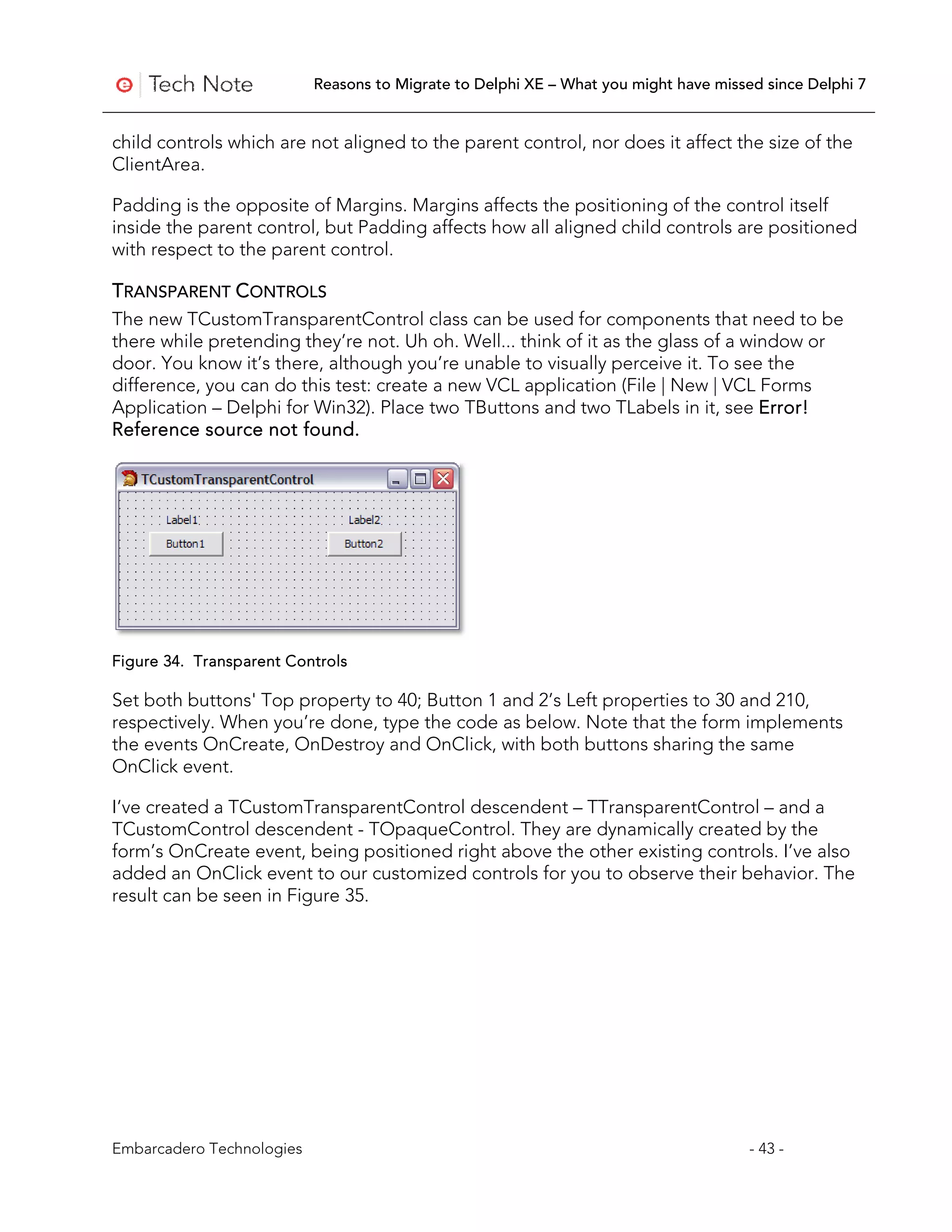 Reasons to Migrate to Delphi XE – What you might have missed since Delphi 7


child controls which are not aligned to the parent control, nor does it affect the size of the
ClientArea.

Padding is the opposite of Margins. Margins affects the positioning of the control itself
inside the parent control, but Padding affects how all aligned child controls are positioned
with respect to the parent control.

TRANSPARENT CONTROLS
The new TCustomTransparentControl class can be used for components that need to be
there while pretending they’re not. Uh oh. Well... think of it as the glass of a window or
door. You know it’s there, although you’re unable to visually perceive it. To see the
difference, you can do this test: create a new VCL application (File | New | VCL Forms
Application – Delphi for Win32). Place two TButtons and two TLabels in it, see Error!
Reference source not found.




Figure 34. Transparent Controls

Set both buttons' Top property to 40; Button 1 and 2’s Left properties to 30 and 210,
respectively. When you’re done, type the code as below. Note that the form implements
the events OnCreate, OnDestroy and OnClick, with both buttons sharing the same
OnClick event.

I’ve created a TCustomTransparentControl descendent – TTransparentControl – and a
TCustomControl descendent - TOpaqueControl. They are dynamically created by the
form’s OnCreate event, being positioned right above the other existing controls. I’ve also
added an OnClick event to our customized controls for you to observe their behavior. The
result can be seen in Figure 35.




Embarcadero Technologies                                                              - 43 -
 