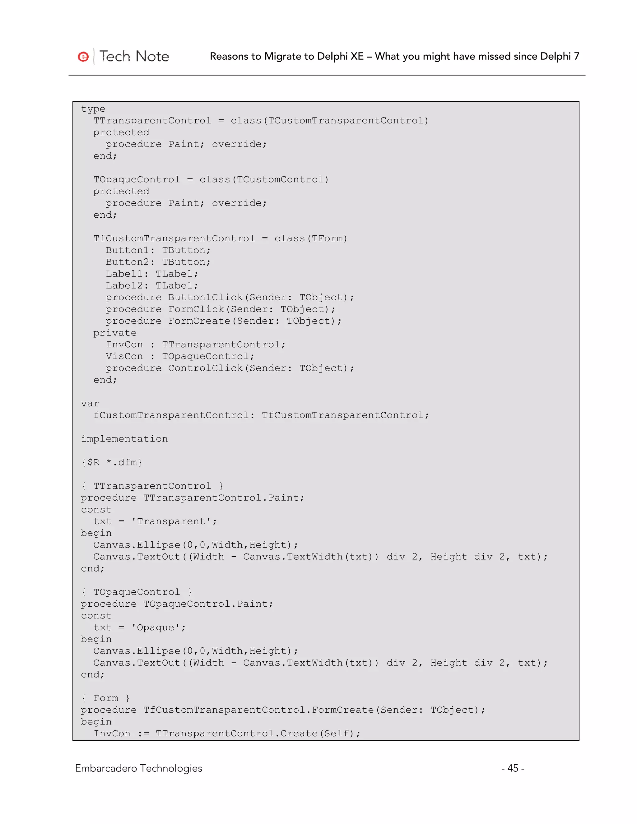 Reasons to Migrate to Delphi XE – What you might have missed since Delphi 7




 type
   TTransparentControl = class(TCustomTransparentControl)
   protected
      procedure Paint; override;
   end;

   TOpaqueControl = class(TCustomControl)
   protected
     procedure Paint; override;
   end;

   TfCustomTransparentControl = class(TForm)
     Button1: TButton;
     Button2: TButton;
     Label1: TLabel;
     Label2: TLabel;
     procedure Button1Click(Sender: TObject);
     procedure FormClick(Sender: TObject);
     procedure FormCreate(Sender: TObject);
   private
     InvCon : TTransparentControl;
     VisCon : TOpaqueControl;
     procedure ControlClick(Sender: TObject);
   end;

 var
   fCustomTransparentControl: TfCustomTransparentControl;

 implementation

 {$R *.dfm}

 { TTransparentControl }
 procedure TTransparentControl.Paint;
 const
   txt = 'Transparent';
 begin
   Canvas.Ellipse(0,0,Width,Height);
   Canvas.TextOut((Width - Canvas.TextWidth(txt)) div 2, Height div 2, txt);
 end;

 { TOpaqueControl }
 procedure TOpaqueControl.Paint;
 const
   txt = 'Opaque';
 begin
   Canvas.Ellipse(0,0,Width,Height);
   Canvas.TextOut((Width - Canvas.TextWidth(txt)) div 2, Height div 2, txt);
 end;

 { Form }
 procedure TfCustomTransparentControl.FormCreate(Sender: TObject);
 begin
   InvCon := TTransparentControl.Create(Self);


Embarcadero Technologies                                                              - 45 -
 