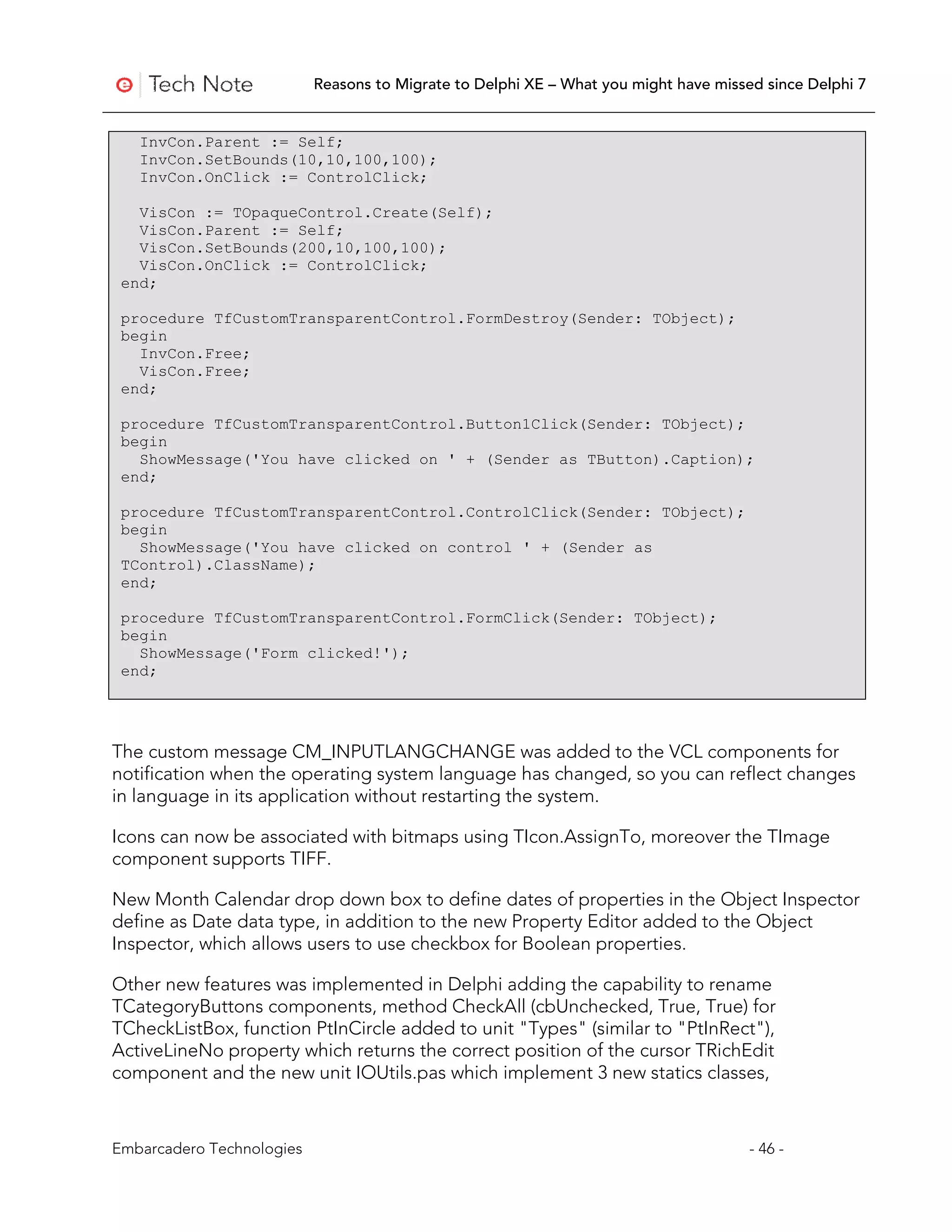 Reasons to Migrate to Delphi XE – What you might have missed since Delphi 7


   InvCon.Parent := Self;
   InvCon.SetBounds(10,10,100,100);
   InvCon.OnClick := ControlClick;

   VisCon := TOpaqueControl.Create(Self);
   VisCon.Parent := Self;
   VisCon.SetBounds(200,10,100,100);
   VisCon.OnClick := ControlClick;
 end;

 procedure TfCustomTransparentControl.FormDestroy(Sender: TObject);
 begin
   InvCon.Free;
   VisCon.Free;
 end;

 procedure TfCustomTransparentControl.Button1Click(Sender: TObject);
 begin
   ShowMessage('You have clicked on ' + (Sender as TButton).Caption);
 end;

 procedure TfCustomTransparentControl.ControlClick(Sender: TObject);
 begin
   ShowMessage('You have clicked on control ' + (Sender as
 TControl).ClassName);
 end;

 procedure TfCustomTransparentControl.FormClick(Sender: TObject);
 begin
   ShowMessage('Form clicked!');
 end;




The custom message CM_INPUTLANGCHANGE was added to the VCL components for
notification when the operating system language has changed, so you can reflect changes
in language in its application without restarting the system.

Icons can now be associated with bitmaps using TIcon.AssignTo, moreover the TImage
component supports TIFF.

New Month Calendar drop down box to define dates of properties in the Object Inspector
define as Date data type, in addition to the new Property Editor added to the Object
Inspector, which allows users to use checkbox for Boolean properties.

Other new features was implemented in Delphi adding the capability to rename
TCategoryButtons components, method CheckAll (cbUnchecked, True, True) for
TCheckListBox, function PtInCircle added to unit "Types" (similar to "PtInRect"),
ActiveLineNo property which returns the correct position of the cursor TRichEdit
component and the new unit IOUtils.pas which implement 3 new statics classes,



Embarcadero Technologies                                                              - 46 -
 