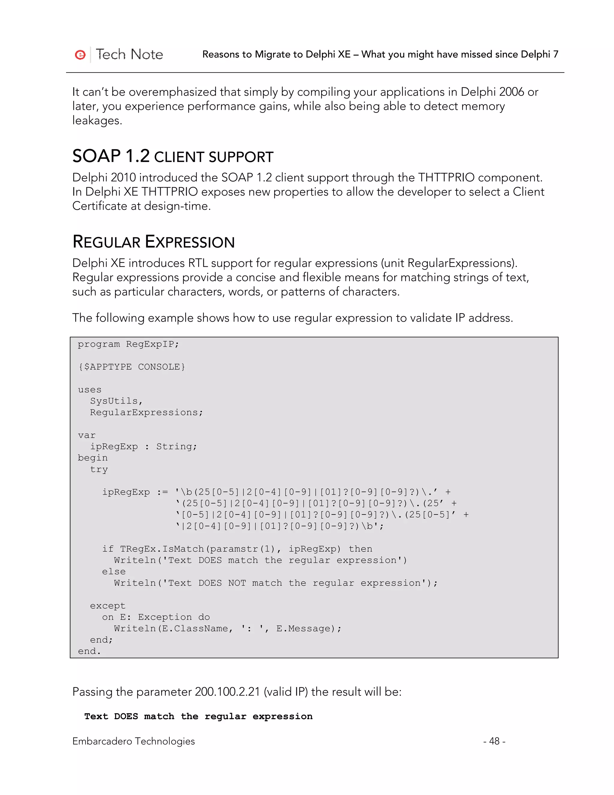 Reasons to Migrate to Delphi XE – What you might have missed since Delphi 7


It can’t be overemphasized that simply by compiling your applications in Delphi 2006 or
later, you experience performance gains, while also being able to detect memory
leakages.


SOAP 1.2 CLIENT SUPPORT
Delphi 2010 introduced the SOAP 1.2 client support through the THTTPRIO component.
In Delphi XE THTTPRIO exposes new properties to allow the developer to select a Client
Certificate at design-time.


REGULAR EXPRESSION
Delphi XE introduces RTL support for regular expressions (unit RegularExpressions).
Regular expressions provide a concise and flexible means for matching strings of text,
such as particular characters, words, or patterns of characters.

The following example shows how to use regular expression to validate IP address.

 program RegExpIP;

 {$APPTYPE CONSOLE}

 uses
   SysUtils,
   RegularExpressions;

 var
   ipRegExp : String;
 begin
   try

     ipRegExp := 'b(25[0-5]|2[0-4][0-9]|[01]?[0-9][0-9]?).’ +
                 ‘(25[0-5]|2[0-4][0-9]|[01]?[0-9][0-9]?).(25’ +
                 ‘[0-5]|2[0-4][0-9]|[01]?[0-9][0-9]?).(25[0-5]’ +
                 ‘|2[0-4][0-9]|[01]?[0-9][0-9]?)b';

     if TRegEx.IsMatch(paramstr(1), ipRegExp) then
       Writeln('Text DOES match the regular expression')
     else
       Writeln('Text DOES NOT match the regular expression');

   except
      on E: Exception do
        Writeln(E.ClassName, ': ', E.Message);
   end;
 end.



Passing the parameter 200.100.2.21 (valid IP) the result will be:
  Text DOES match the regular expression

Embarcadero Technologies                                                              - 48 -
 