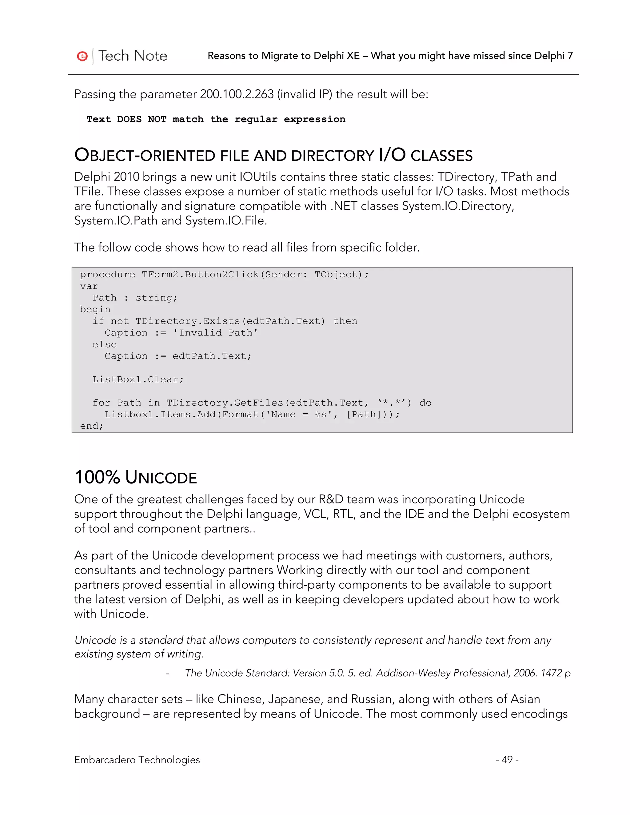 Reasons to Migrate to Delphi XE – What you might have missed since Delphi 7


Passing the parameter 200.100.2.263 (invalid IP) the result will be:
  Text DOES NOT match the regular expression


OBJECT-ORIENTED FILE AND DIRECTORY I/O CLASSES
Delphi 2010 brings a new unit IOUtils contains three static classes: TDirectory, TPath and
TFile. These classes expose a number of static methods useful for I/O tasks. Most methods
are functionally and signature compatible with .NET classes System.IO.Directory,
System.IO.Path and System.IO.File.

The follow code shows how to read all files from specific folder.

 procedure TForm2.Button2Click(Sender: TObject);
 var
   Path : string;
 begin
   if not TDirectory.Exists(edtPath.Text) then
     Caption := 'Invalid Path'
   else
     Caption := edtPath.Text;

   ListBox1.Clear;

   for Path in TDirectory.GetFiles(edtPath.Text, ‘*.*’) do
      Listbox1.Items.Add(Format('Name = %s', [Path]));
 end;




100% UNICODE
One of the greatest challenges faced by our R&D team was incorporating Unicode
support throughout the Delphi language, VCL, RTL, and the IDE and the Delphi ecosystem
of tool and component partners..

As part of the Unicode development process we had meetings with customers, authors,
consultants and technology partners Working directly with our tool and component
partners proved essential in allowing third-party components to be available to support
the latest version of Delphi, as well as in keeping developers updated about how to work
with Unicode.

Unicode is a standard that allows computers to consistently represent and handle text from any
existing system of writing.
                  -   The Unicode Standard: Version 5.0. 5. ed. Addison-Wesley Professional, 2006. 1472 p

Many character sets – like Chinese, Japanese, and Russian, along with others of Asian
background – are represented by means of Unicode. The most commonly used encodings


Embarcadero Technologies                                                                - 49 -
 