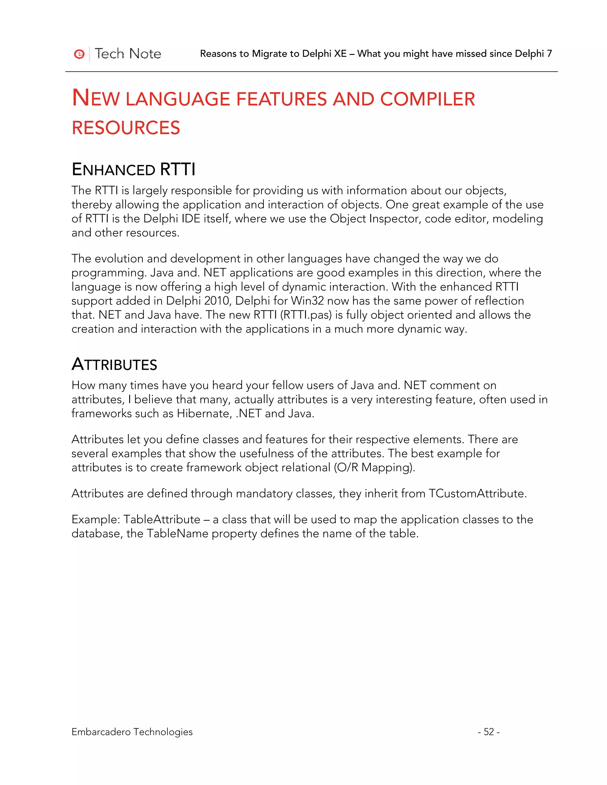 Reasons to Migrate to Delphi XE – What you might have missed since Delphi 7



NEW LANGUAGE FEATURES AND COMPILER
RESOURCES

ENHANCED RTTI
The RTTI is largely responsible for providing us with information about our objects,
thereby allowing the application and interaction of objects. One great example of the use
of RTTI is the Delphi IDE itself, where we use the Object Inspector, code editor, modeling
and other resources.

The evolution and development in other languages have changed the way we do
programming. Java and. NET applications are good examples in this direction, where the
language is now offering a high level of dynamic interaction. With the enhanced RTTI
support added in Delphi 2010, Delphi for Win32 now has the same power of reflection
that. NET and Java have. The new RTTI (RTTI.pas) is fully object oriented and allows the
creation and interaction with the applications in a much more dynamic way.


ATTRIBUTES
How many times have you heard your fellow users of Java and. NET comment on
attributes, I believe that many, actually attributes is a very interesting feature, often used in
frameworks such as Hibernate, .NET and Java.

Attributes let you define classes and features for their respective elements. There are
several examples that show the usefulness of the attributes. The best example for
attributes is to create framework object relational (O/R Mapping).

Attributes are defined through mandatory classes, they inherit from TCustomAttribute.

Example: TableAttribute – a class that will be used to map the application classes to the
database, the TableName property defines the name of the table.




Embarcadero Technologies                                                              - 52 -
 