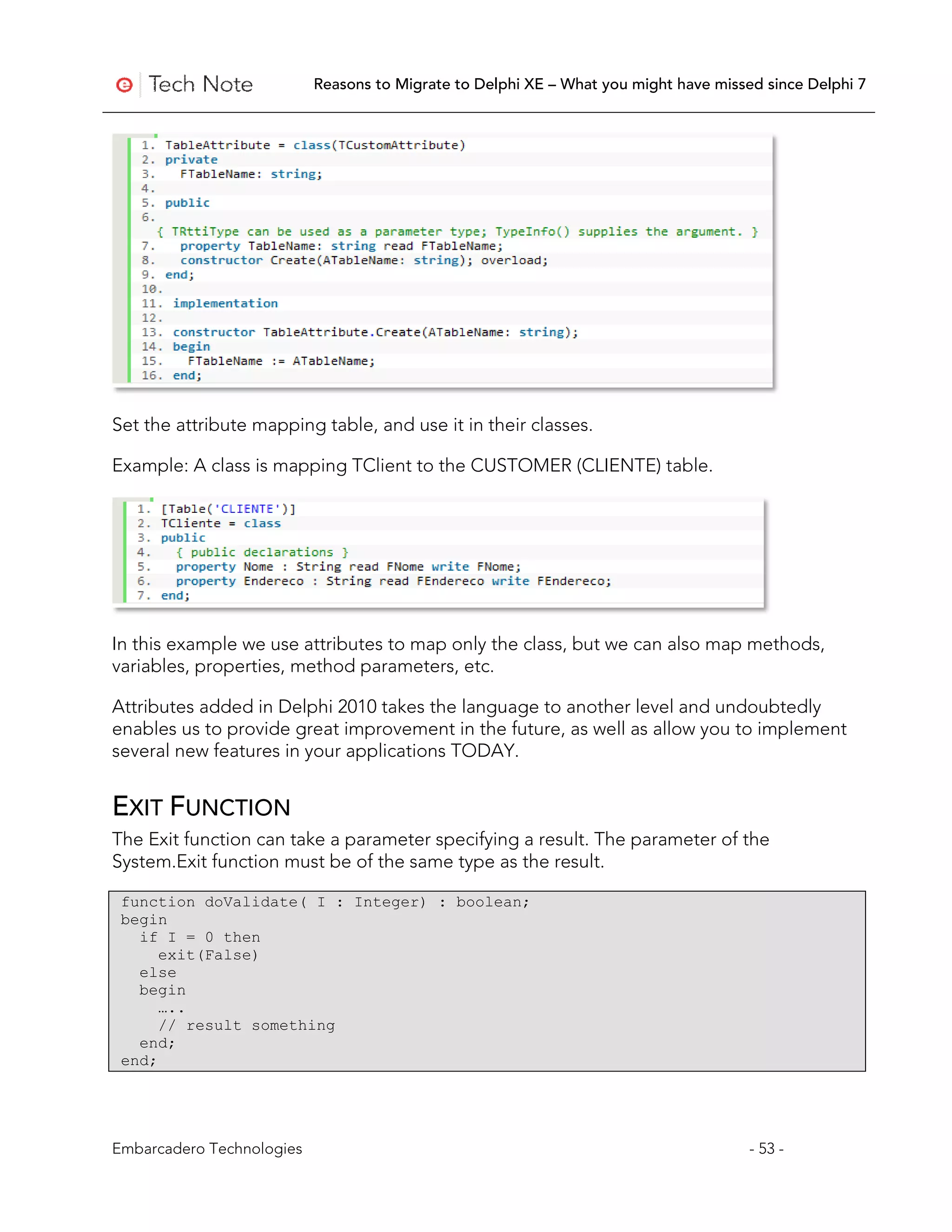 Reasons to Migrate to Delphi XE – What you might have missed since Delphi 7




Set the attribute mapping table, and use it in their classes.

Example: A class is mapping TClient to the CUSTOMER (CLIENTE) table.




In this example we use attributes to map only the class, but we can also map methods,
variables, properties, method parameters, etc.

Attributes added in Delphi 2010 takes the language to another level and undoubtedly
enables us to provide great improvement in the future, as well as allow you to implement
several new features in your applications TODAY.


EXIT FUNCTION
The Exit function can take a parameter specifying a result. The parameter of the
System.Exit function must be of the same type as the result.

 function doValidate( I : Integer) : boolean;
 begin
   if I = 0 then
      exit(False)
   else
   begin
      …..
      // result something
   end;
 end;




Embarcadero Technologies                                                              - 53 -
 