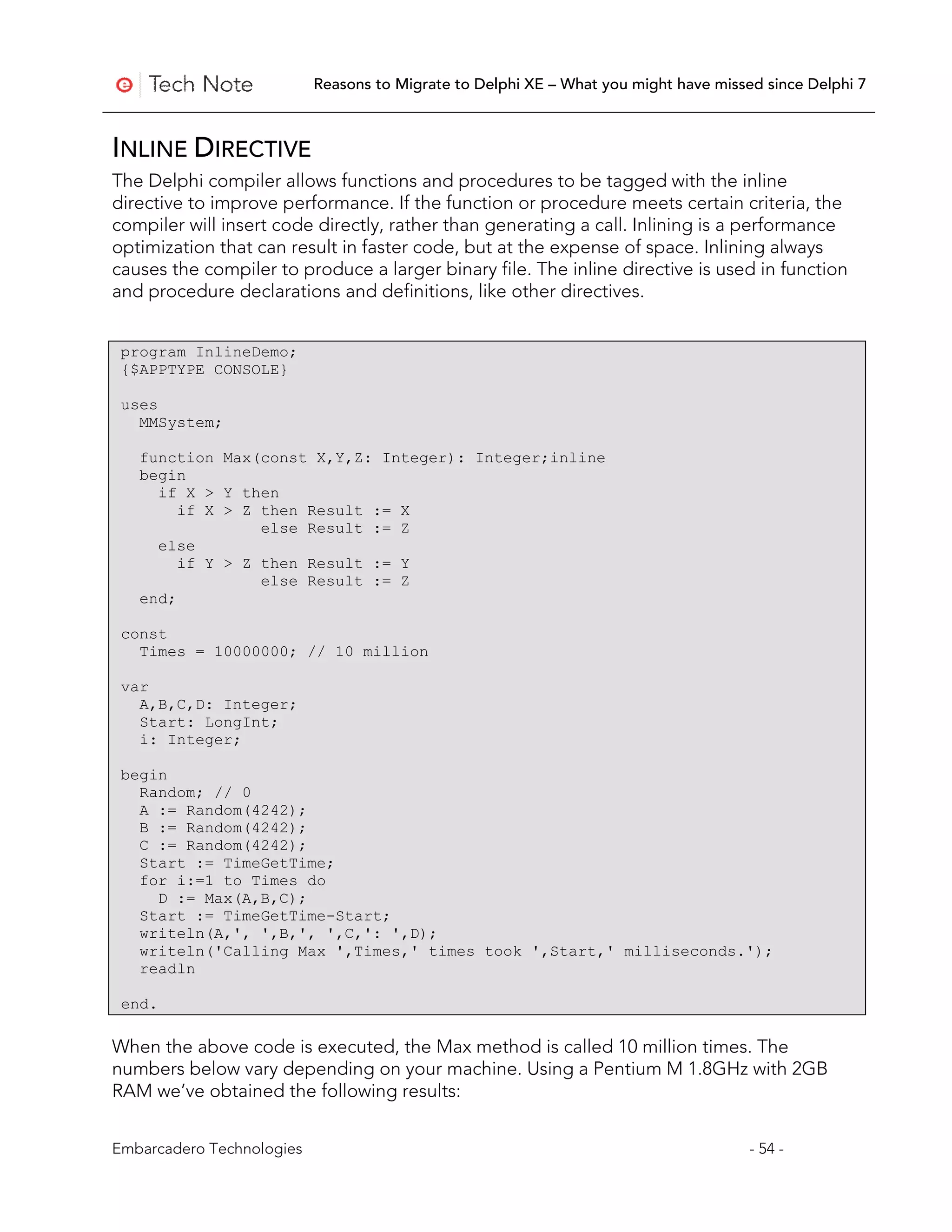 Reasons to Migrate to Delphi XE – What you might have missed since Delphi 7



INLINE DIRECTIVE
The Delphi compiler allows functions and procedures to be tagged with the inline
directive to improve performance. If the function or procedure meets certain criteria, the
compiler will insert code directly, rather than generating a call. Inlining is a performance
optimization that can result in faster code, but at the expense of space. Inlining always
causes the compiler to produce a larger binary file. The inline directive is used in function
and procedure declarations and definitions, like other directives.


 program InlineDemo;
 {$APPTYPE CONSOLE}

 uses
   MMSystem;

   function Max(const X,Y,Z: Integer): Integer;inline
   begin
     if X > Y then
        if X > Z then Result := X
                 else Result := Z
     else
        if Y > Z then Result := Y
                 else Result := Z
   end;

 const
   Times = 10000000; // 10 million

 var
   A,B,C,D: Integer;
   Start: LongInt;
   i: Integer;

 begin
   Random; // 0
   A := Random(4242);
   B := Random(4242);
   C := Random(4242);
   Start := TimeGetTime;
   for i:=1 to Times do
     D := Max(A,B,C);
   Start := TimeGetTime-Start;
   writeln(A,', ',B,', ',C,': ',D);
   writeln('Calling Max ',Times,' times took ',Start,' milliseconds.');
   readln

 end.

When the above code is executed, the Max method is called 10 million times. The
numbers below vary depending on your machine. Using a Pentium M 1.8GHz with 2GB
RAM we’ve obtained the following results:


Embarcadero Technologies                                                              - 54 -
 