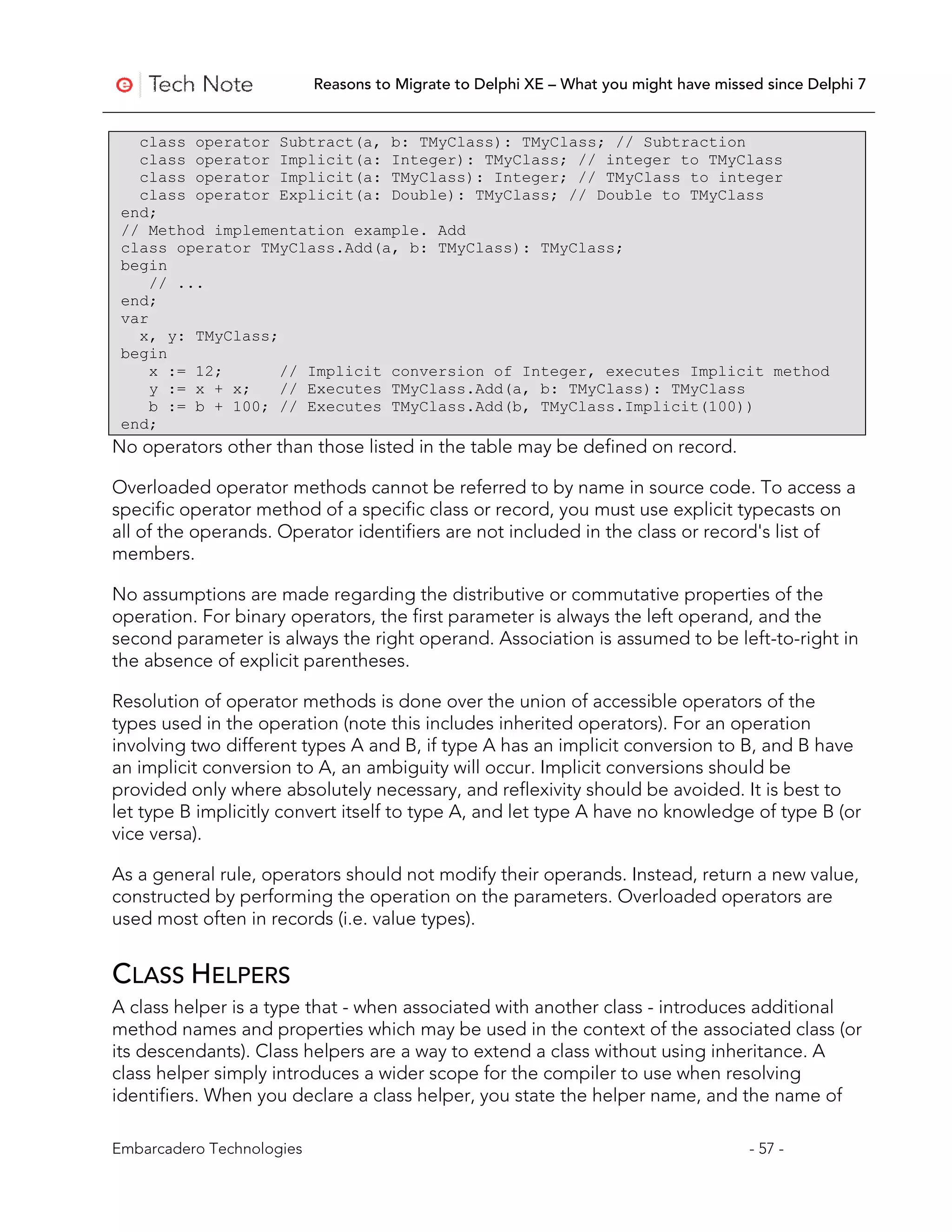 Reasons to Migrate to Delphi XE – What you might have missed since Delphi 7


   class operator Subtract(a, b: TMyClass): TMyClass; // Subtraction
   class operator Implicit(a: Integer): TMyClass; // integer to TMyClass
   class operator Implicit(a: TMyClass): Integer; // TMyClass to integer
   class operator Explicit(a: Double): TMyClass; // Double to TMyClass
 end;
 // Method implementation example. Add
 class operator TMyClass.Add(a, b: TMyClass): TMyClass;
 begin
     // ...
 end;
 var
   x, y: TMyClass;
 begin
     x := 12;      // Implicit conversion of Integer, executes Implicit method
     y := x + x;   // Executes TMyClass.Add(a, b: TMyClass): TMyClass
     b := b + 100; // Executes TMyClass.Add(b, TMyClass.Implicit(100))
 end;
No operators other than those listed in the table may be defined on record.

Overloaded operator methods cannot be referred to by name in source code. To access a
specific operator method of a specific class or record, you must use explicit typecasts on
all of the operands. Operator identifiers are not included in the class or record's list of
members.

No assumptions are made regarding the distributive or commutative properties of the
operation. For binary operators, the first parameter is always the left operand, and the
second parameter is always the right operand. Association is assumed to be left-to-right in
the absence of explicit parentheses.

Resolution of operator methods is done over the union of accessible operators of the
types used in the operation (note this includes inherited operators). For an operation
involving two different types A and B, if type A has an implicit conversion to B, and B have
an implicit conversion to A, an ambiguity will occur. Implicit conversions should be
provided only where absolutely necessary, and reflexivity should be avoided. It is best to
let type B implicitly convert itself to type A, and let type A have no knowledge of type B (or
vice versa).

As a general rule, operators should not modify their operands. Instead, return a new value,
constructed by performing the operation on the parameters. Overloaded operators are
used most often in records (i.e. value types).


CLASS HELPERS
A class helper is a type that - when associated with another class - introduces additional
method names and properties which may be used in the context of the associated class (or
its descendants). Class helpers are a way to extend a class without using inheritance. A
class helper simply introduces a wider scope for the compiler to use when resolving
identifiers. When you declare a class helper, you state the helper name, and the name of

Embarcadero Technologies                                                              - 57 -
 