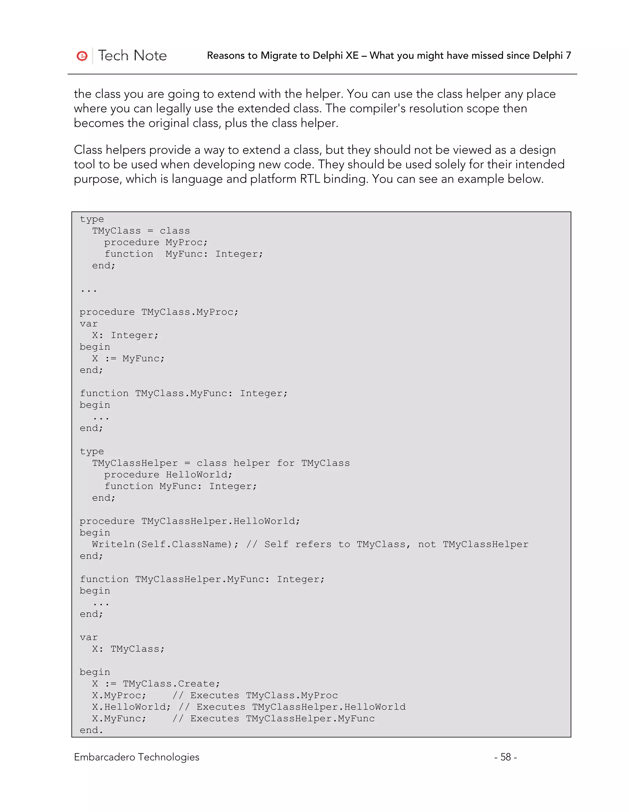 Reasons to Migrate to Delphi XE – What you might have missed since Delphi 7


the class you are going to extend with the helper. You can use the class helper any place
where you can legally use the extended class. The compiler's resolution scope then
becomes the original class, plus the class helper.

Class helpers provide a way to extend a class, but they should not be viewed as a design
tool to be used when developing new code. They should be used solely for their intended
purpose, which is language and platform RTL binding. You can see an example below.


 type
   TMyClass = class
      procedure MyProc;
      function MyFunc: Integer;
   end;

 ...

 procedure TMyClass.MyProc;
 var
   X: Integer;
 begin
   X := MyFunc;
 end;

 function TMyClass.MyFunc: Integer;
 begin
   ...
 end;

 type
   TMyClassHelper = class helper for TMyClass
      procedure HelloWorld;
      function MyFunc: Integer;
   end;

 procedure TMyClassHelper.HelloWorld;
 begin
   Writeln(Self.ClassName); // Self refers to TMyClass, not TMyClassHelper
 end;

 function TMyClassHelper.MyFunc: Integer;
 begin
   ...
 end;

 var
   X: TMyClass;

 begin
   X := TMyClass.Create;
   X.MyProc;    // Executes TMyClass.MyProc
   X.HelloWorld; // Executes TMyClassHelper.HelloWorld
   X.MyFunc;    // Executes TMyClassHelper.MyFunc
 end.

Embarcadero Technologies                                                              - 58 -
 