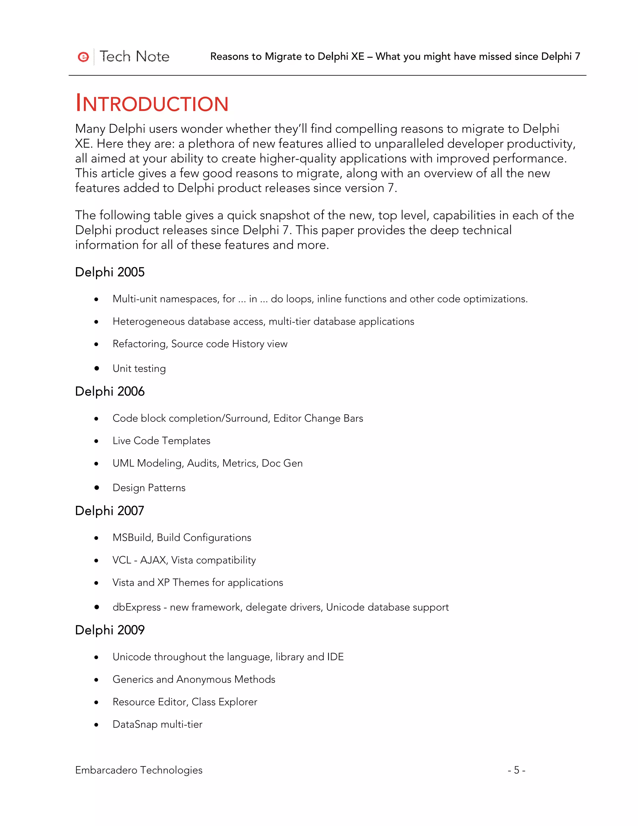 Reasons to Migrate to Delphi XE – What you might have missed since Delphi 7



INTRODUCTION
Many Delphi users wonder whether they’ll find compelling reasons to migrate to Delphi
XE. Here they are: a plethora of new features allied to unparalleled developer productivity,
all aimed at your ability to create higher-quality applications with improved performance.
This article gives a few good reasons to migrate, along with an overview of all the new
features added to Delphi product releases since version 7.

The following table gives a quick snapshot of the new, top level, capabilities in each of the
Delphi product releases since Delphi 7. This paper provides the deep technical
information for all of these features and more.

Delphi 2005

   •   Multi-unit namespaces, for ... in ... do loops, inline functions and other code optimizations.

   •   Heterogeneous database access, multi-tier database applications

   •   Refactoring, Source code History view

   •   Unit testing

Delphi 2006

   •   Code block completion/Surround, Editor Change Bars

   •   Live Code Templates

   •   UML Modeling, Audits, Metrics, Doc Gen

   •   Design Patterns

Delphi 2007

   •   MSBuild, Build Configurations

   •   VCL - AJAX, Vista compatibility

   •   Vista and XP Themes for applications

   •   dbExpress - new framework, delegate drivers, Unicode database support

Delphi 2009

   •   Unicode throughout the language, library and IDE

   •   Generics and Anonymous Methods

   •   Resource Editor, Class Explorer

   •   DataSnap multi-tier



Embarcadero Technologies                                                                        -5-
 