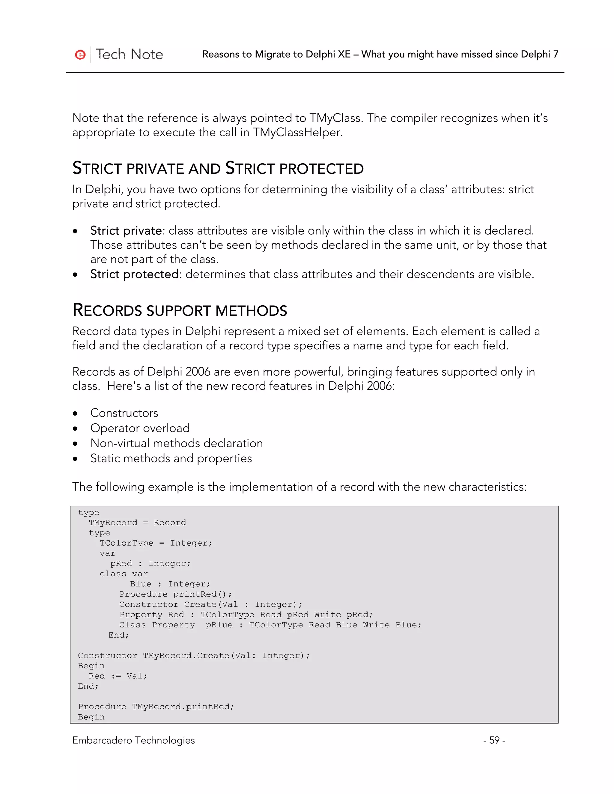 Reasons to Migrate to Delphi XE – What you might have missed since Delphi 7




Note that the reference is always pointed to TMyClass. The compiler recognizes when it’s
appropriate to execute the call in TMyClassHelper.


STRICT PRIVATE AND STRICT PROTECTED
In Delphi, you have two options for determining the visibility of a class’ attributes: strict
private and strict protected.

•     Strict private: class attributes are visible only within the class in which it is declared.
      Those attributes can’t be seen by methods declared in the same unit, or by those that
      are not part of the class.
•     Strict protected: determines that class attributes and their descendents are visible.


RECORDS SUPPORT METHODS
Record data types in Delphi represent a mixed set of elements. Each element is called a
field and the declaration of a record type specifies a name and type for each field.

Records as of Delphi 2006 are even more powerful, bringing features supported only in
class. Here's a list of the new record features in Delphi 2006:

•     Constructors
•     Operator overload
•     Non-virtual methods declaration
•     Static methods and properties

The following example is the implementation of a record with the new characteristics:

    type
      TMyRecord = Record
      type
         TColorType = Integer;
         var
           pRed : Integer;
         class var
                Blue : Integer;
             Procedure printRed();
             Constructor Create(Val : Integer);
             Property Red : TColorType Read pRed Write pRed;
             Class Property pBlue : TColorType Read Blue Write Blue;
           End;

    Constructor TMyRecord.Create(Val: Integer);
    Begin
      Red := Val;
    End;

    Procedure TMyRecord.printRed;
    Begin

Embarcadero Technologies                                                               - 59 -
 