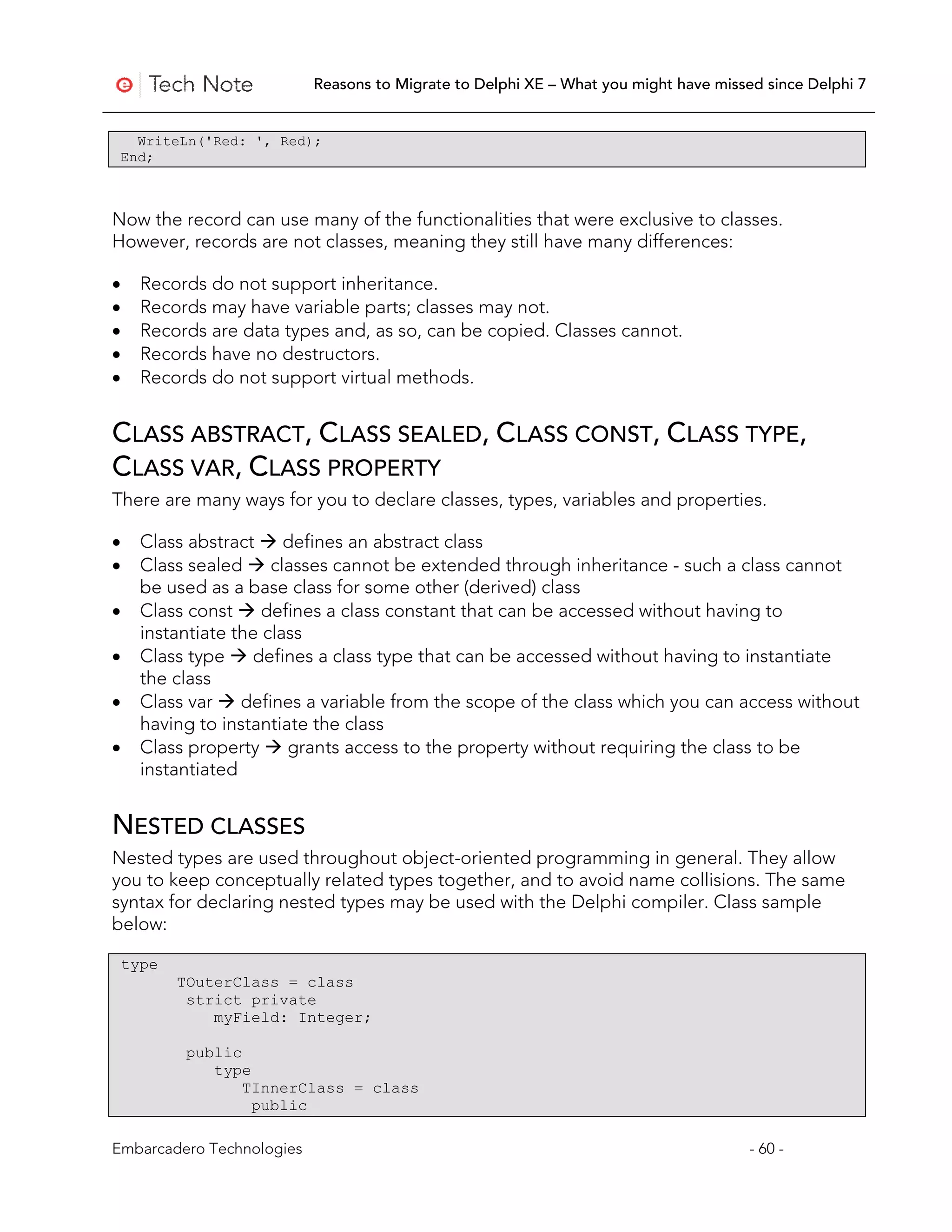 Reasons to Migrate to Delphi XE – What you might have missed since Delphi 7


      WriteLn('Red: ', Red);
    End;



Now the record can use many of the functionalities that were exclusive to classes.
However, records are not classes, meaning they still have many differences:

•     Records do not support inheritance.
•     Records may have variable parts; classes may not.
•     Records are data types and, as so, can be copied. Classes cannot.
•     Records have no destructors.
•     Records do not support virtual methods.


CLASS ABSTRACT, CLASS SEALED, CLASS CONST, CLASS TYPE,
CLASS VAR, CLASS PROPERTY
There are many ways for you to declare classes, types, variables and properties.

•     Class abstract  defines an abstract class
•     Class sealed  classes cannot be extended through inheritance - such a class cannot
      be used as a base class for some other (derived) class
•     Class const  defines a class constant that can be accessed without having to
      instantiate the class
•     Class type  defines a class type that can be accessed without having to instantiate
      the class
•     Class var  defines a variable from the scope of the class which you can access without
      having to instantiate the class
•     Class property  grants access to the property without requiring the class to be
      instantiated


NESTED CLASSES
Nested types are used throughout object-oriented programming in general. They allow
you to keep conceptually related types together, and to avoid name collisions. The same
syntax for declaring nested types may be used with the Delphi compiler. Class sample
below:

    type
           TOuterClass = class
            strict private
               myField: Integer;

            public
               type
                   TInnerClass = class
                    public

Embarcadero Technologies                                                              - 60 -
 