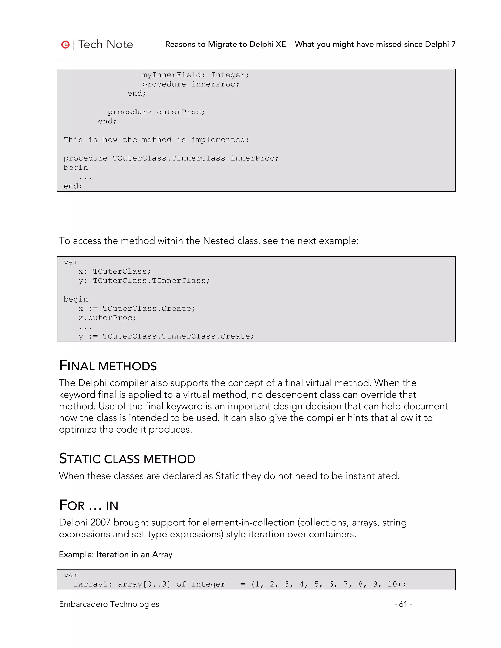 Reasons to Migrate to Delphi XE – What you might have missed since Delphi 7


                     myInnerField: Integer;
                     procedure innerProc;
                  end;

             procedure outerProc;
           end;

 This is how the method is implemented:

 procedure TOuterClass.TInnerClass.innerProc;
 begin
    ...
 end;




To access the method within the Nested class, see the next example:

 var
       x: TOuterClass;
       y: TOuterClass.TInnerClass;

 begin
    x := TOuterClass.Create;
    x.outerProc;
    ...
    y := TOuterClass.TInnerClass.Create;


FINAL METHODS
The Delphi compiler also supports the concept of a final virtual method. When the
keyword final is applied to a virtual method, no descendent class can override that
method. Use of the final keyword is an important design decision that can help document
how the class is intended to be used. It can also give the compiler hints that allow it to
optimize the code it produces.


STATIC CLASS METHOD
When these classes are declared as Static they do not need to be instantiated.


FOR … IN
Delphi 2007 brought support for element-in-collection (collections, arrays, string
expressions and set-type expressions) style iteration over containers.

Example: Iteration in an Array

 var
   IArray1: array[0..9] of Integer             = (1, 2, 3, 4, 5, 6, 7, 8, 9, 10);

Embarcadero Technologies                                                               - 61 -
 