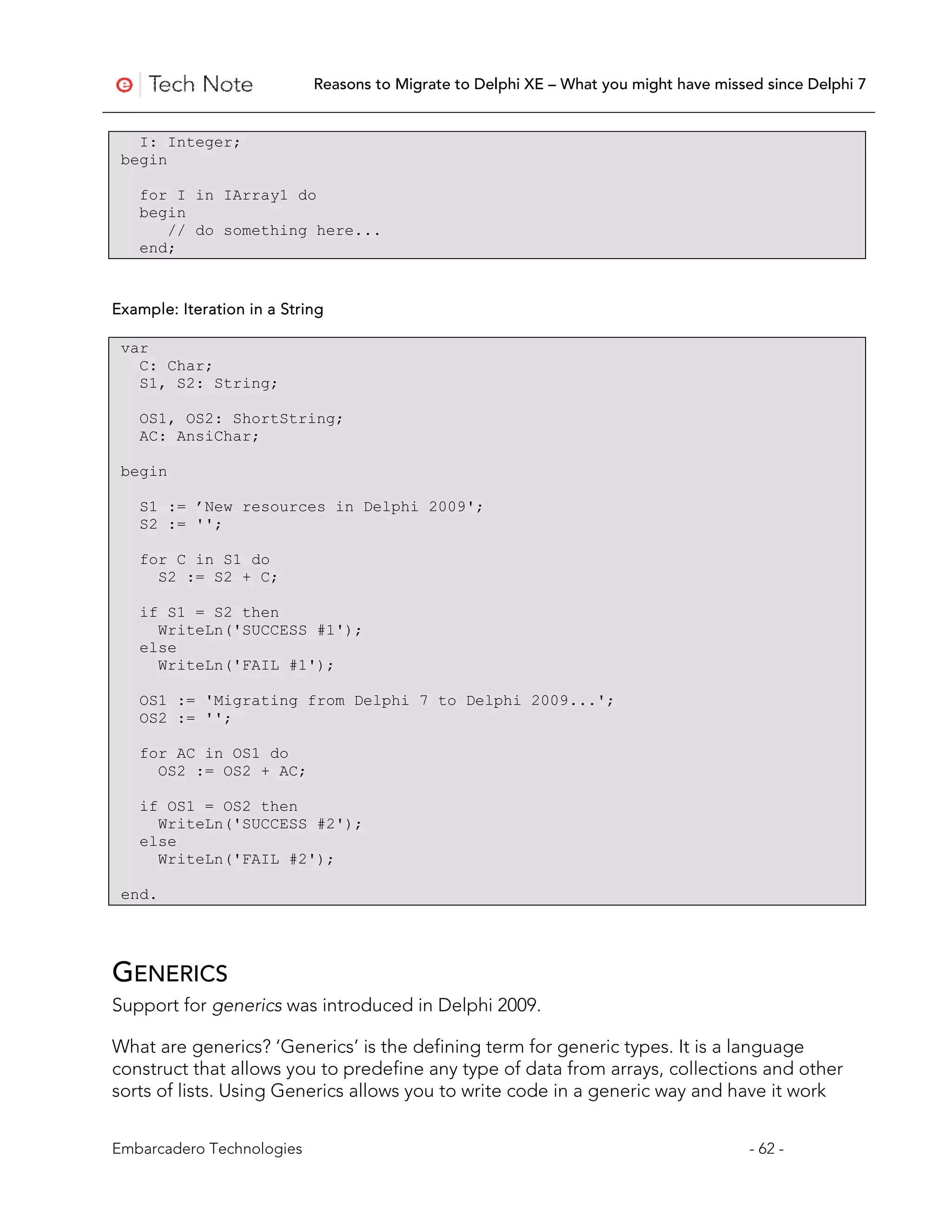 Reasons to Migrate to Delphi XE – What you might have missed since Delphi 7


   I: Integer;
 begin

   for I in IArray1 do
   begin
      // do something here...
   end;


Example: Iteration in a String

 var
   C: Char;
   S1, S2: String;

   OS1, OS2: ShortString;
   AC: AnsiChar;

 begin

   S1 := ’New resources in Delphi 2009';
   S2 := '';

   for C in S1 do
     S2 := S2 + C;

   if S1 = S2 then
     WriteLn('SUCCESS #1');
   else
     WriteLn('FAIL #1');

   OS1 := 'Migrating from Delphi 7 to Delphi 2009...';
   OS2 := '';

   for AC in OS1 do
     OS2 := OS2 + AC;

   if OS1 = OS2 then
     WriteLn('SUCCESS #2');
   else
     WriteLn('FAIL #2');

 end.




GENERICS
Support for generics was introduced in Delphi 2009.

What are generics? ‘Generics’ is the defining term for generic types. It is a language
construct that allows you to predefine any type of data from arrays, collections and other
sorts of lists. Using Generics allows you to write code in a generic way and have it work


Embarcadero Technologies                                                               - 62 -
 