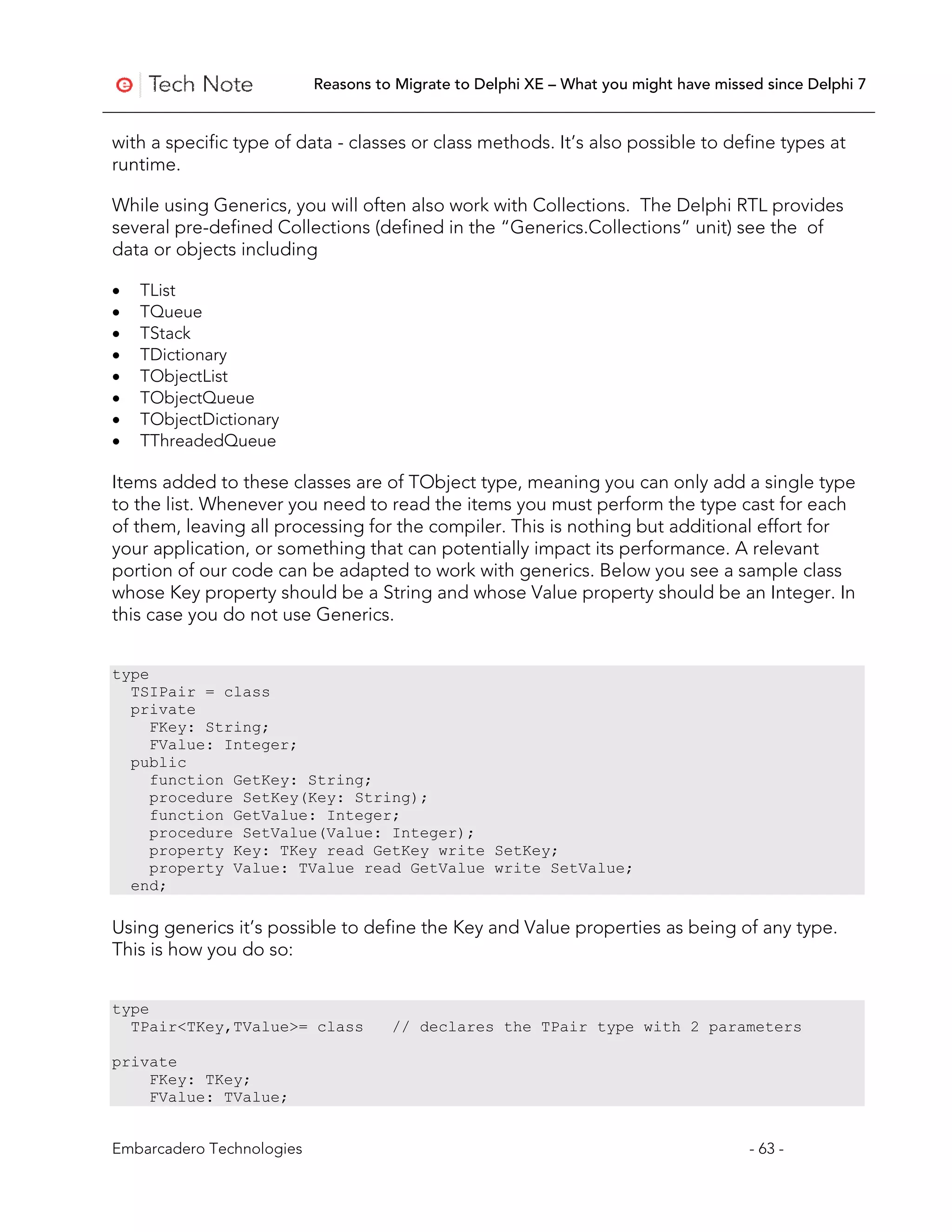 Reasons to Migrate to Delphi XE – What you might have missed since Delphi 7


with a specific type of data - classes or class methods. It’s also possible to define types at
runtime.

While using Generics, you will often also work with Collections. The Delphi RTL provides
several pre-defined Collections (defined in the “Generics.Collections” unit) see the of
data or objects including

•   TList
•   TQueue
•   TStack
•   TDictionary
•   TObjectList
•   TObjectQueue
•   TObjectDictionary
•   TThreadedQueue

Items added to these classes are of TObject type, meaning you can only add a single type
to the list. Whenever you need to read the items you must perform the type cast for each
of them, leaving all processing for the compiler. This is nothing but additional effort for
your application, or something that can potentially impact its performance. A relevant
portion of our code can be adapted to work with generics. Below you see a sample class
whose Key property should be a String and whose Value property should be an Integer. In
this case you do not use Generics.


type
  TSIPair = class
  private
     FKey: String;
     FValue: Integer;
  public
     function GetKey: String;
     procedure SetKey(Key: String);
     function GetValue: Integer;
     procedure SetValue(Value: Integer);
     property Key: TKey read GetKey write SetKey;
     property Value: TValue read GetValue write SetValue;
  end;

Using generics it’s possible to define the Key and Value properties as being of any type.
This is how you do so:


type
  TPair<TKey,TValue>= class          // declares the TPair type with 2 parameters

private
    FKey: TKey;
    FValue: TValue;


Embarcadero Technologies                                                              - 63 -
 