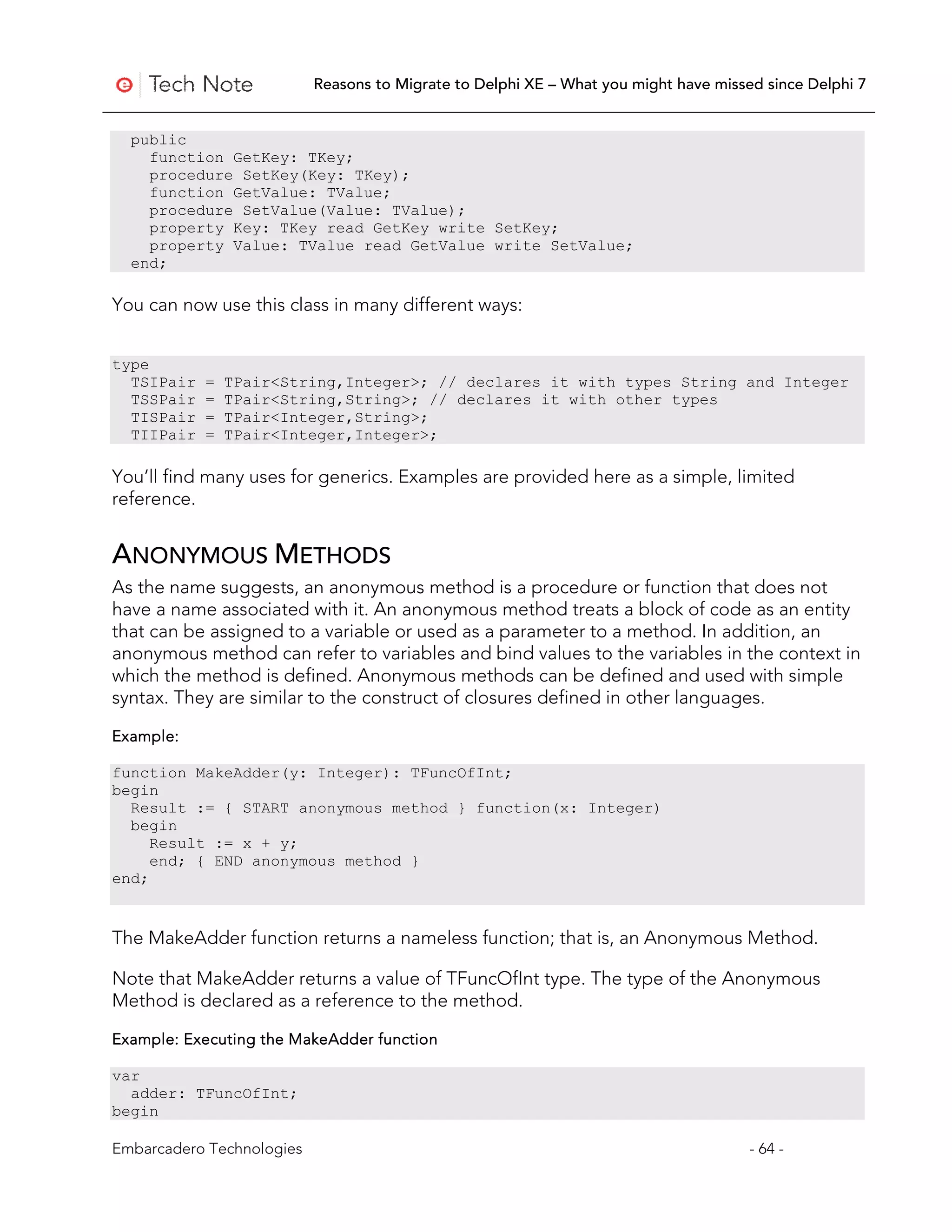 Reasons to Migrate to Delphi XE – What you might have missed since Delphi 7


  public
    function GetKey: TKey;
    procedure SetKey(Key: TKey);
    function GetValue: TValue;
    procedure SetValue(Value: TValue);
    property Key: TKey read GetKey write SetKey;
    property Value: TValue read GetValue write SetValue;
  end;

You can now use this class in many different ways:


type
  TSIPair   =   TPair<String,Integer>; // declares it with types String and Integer
  TSSPair   =   TPair<String,String>; // declares it with other types
  TISPair   =   TPair<Integer,String>;
  TIIPair   =   TPair<Integer,Integer>;

You’ll find many uses for generics. Examples are provided here as a simple, limited
reference.


ANONYMOUS METHODS
As the name suggests, an anonymous method is a procedure or function that does not
have a name associated with it. An anonymous method treats a block of code as an entity
that can be assigned to a variable or used as a parameter to a method. In addition, an
anonymous method can refer to variables and bind values to the variables in the context in
which the method is defined. Anonymous methods can be defined and used with simple
syntax. They are similar to the construct of closures defined in other languages.

Example:

function MakeAdder(y: Integer): TFuncOfInt;
begin
  Result := { START anonymous method } function(x: Integer)
  begin
     Result := x + y;
     end; { END anonymous method }
end;


The MakeAdder function returns a nameless function; that is, an Anonymous Method.

Note that MakeAdder returns a value of TFuncOfInt type. The type of the Anonymous
Method is declared as a reference to the method.

Example: Executing the MakeAdder function

var
  adder: TFuncOfInt;
begin

Embarcadero Technologies                                                              - 64 -
 