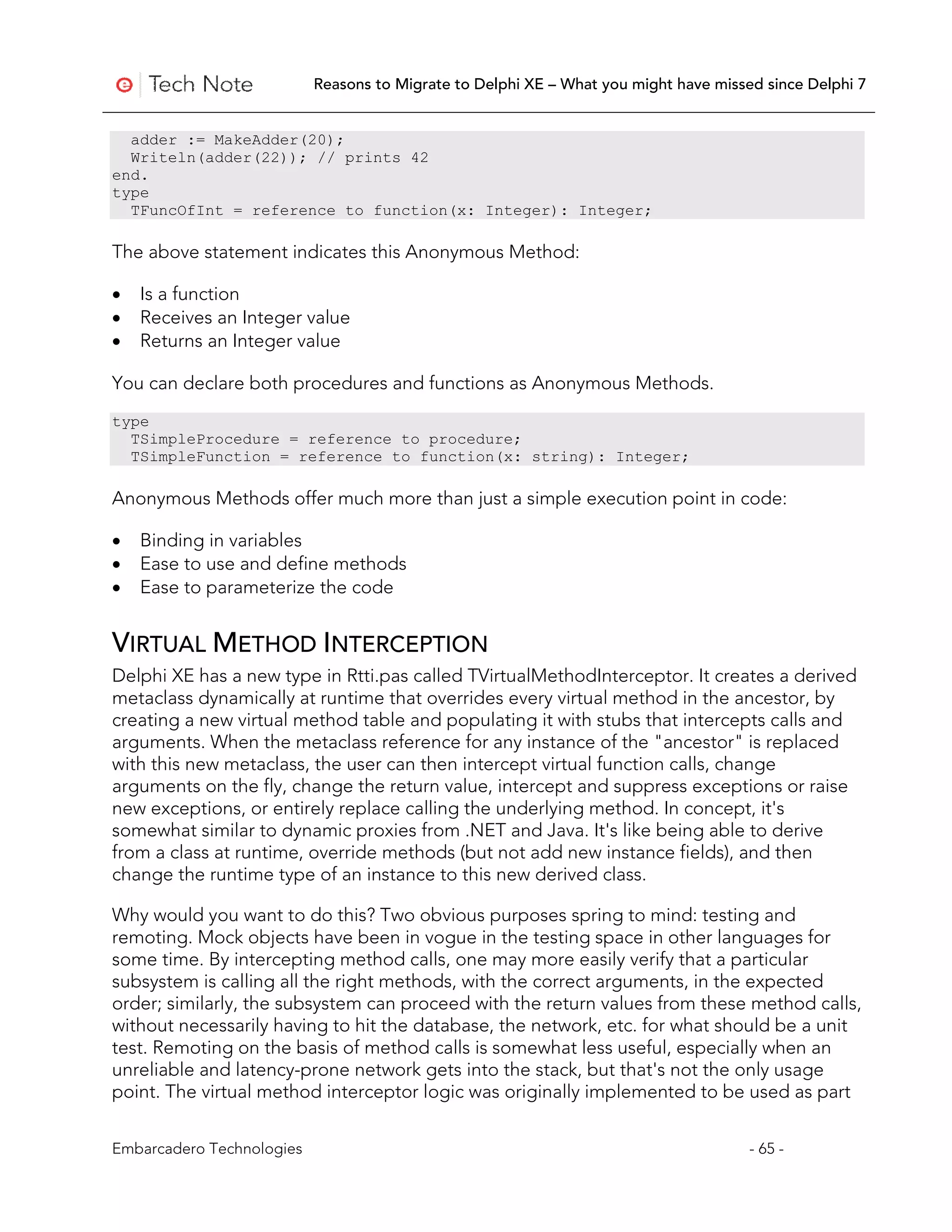 Reasons to Migrate to Delphi XE – What you might have missed since Delphi 7


  adder := MakeAdder(20);
  Writeln(adder(22)); // prints 42
end.
type
  TFuncOfInt = reference to function(x: Integer): Integer;

The above statement indicates this Anonymous Method:

•   Is a function
•   Receives an Integer value
•   Returns an Integer value

You can declare both procedures and functions as Anonymous Methods.
type
  TSimpleProcedure = reference to procedure;
  TSimpleFunction = reference to function(x: string): Integer;

Anonymous Methods offer much more than just a simple execution point in code:

•   Binding in variables
•   Ease to use and define methods
•   Ease to parameterize the code


VIRTUAL METHOD INTERCEPTION
Delphi XE has a new type in Rtti.pas called TVirtualMethodInterceptor. It creates a derived
metaclass dynamically at runtime that overrides every virtual method in the ancestor, by
creating a new virtual method table and populating it with stubs that intercepts calls and
arguments. When the metaclass reference for any instance of the "ancestor" is replaced
with this new metaclass, the user can then intercept virtual function calls, change
arguments on the fly, change the return value, intercept and suppress exceptions or raise
new exceptions, or entirely replace calling the underlying method. In concept, it's
somewhat similar to dynamic proxies from .NET and Java. It's like being able to derive
from a class at runtime, override methods (but not add new instance fields), and then
change the runtime type of an instance to this new derived class.

Why would you want to do this? Two obvious purposes spring to mind: testing and
remoting. Mock objects have been in vogue in the testing space in other languages for
some time. By intercepting method calls, one may more easily verify that a particular
subsystem is calling all the right methods, with the correct arguments, in the expected
order; similarly, the subsystem can proceed with the return values from these method calls,
without necessarily having to hit the database, the network, etc. for what should be a unit
test. Remoting on the basis of method calls is somewhat less useful, especially when an
unreliable and latency-prone network gets into the stack, but that's not the only usage
point. The virtual method interceptor logic was originally implemented to be used as part


Embarcadero Technologies                                                              - 65 -
 
