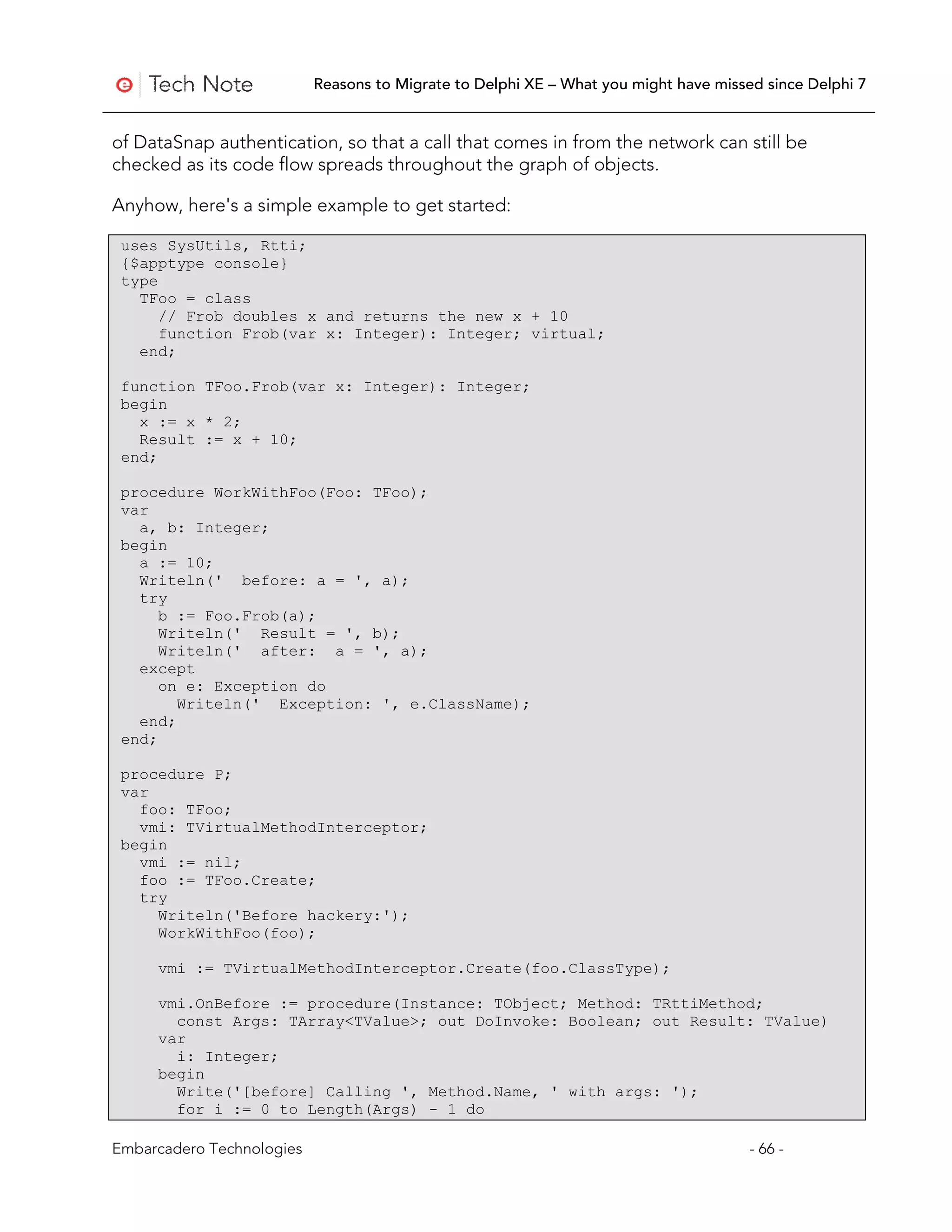 Reasons to Migrate to Delphi XE – What you might have missed since Delphi 7


of DataSnap authentication, so that a call that comes in from the network can still be
checked as its code flow spreads throughout the graph of objects.

Anyhow, here's a simple example to get started:

 uses SysUtils, Rtti;
 {$apptype console}
 type
   TFoo = class
      // Frob doubles x and returns the new x + 10
      function Frob(var x: Integer): Integer; virtual;
   end;

 function TFoo.Frob(var x: Integer): Integer;
 begin
   x := x * 2;
   Result := x + 10;
 end;

 procedure WorkWithFoo(Foo: TFoo);
 var
   a, b: Integer;
 begin
   a := 10;
   Writeln(' before: a = ', a);
   try
      b := Foo.Frob(a);
      Writeln(' Result = ', b);
      Writeln(' after: a = ', a);
   except
      on e: Exception do
        Writeln(' Exception: ', e.ClassName);
   end;
 end;

 procedure P;
 var
   foo: TFoo;
   vmi: TVirtualMethodInterceptor;
 begin
   vmi := nil;
   foo := TFoo.Create;
   try
     Writeln('Before hackery:');
     WorkWithFoo(foo);

     vmi := TVirtualMethodInterceptor.Create(foo.ClassType);

     vmi.OnBefore := procedure(Instance: TObject; Method: TRttiMethod;
       const Args: TArray<TValue>; out DoInvoke: Boolean; out Result: TValue)
     var
       i: Integer;
     begin
       Write('[before] Calling ', Method.Name, ' with args: ');
       for i := 0 to Length(Args) - 1 do

Embarcadero Technologies                                                              - 66 -
 