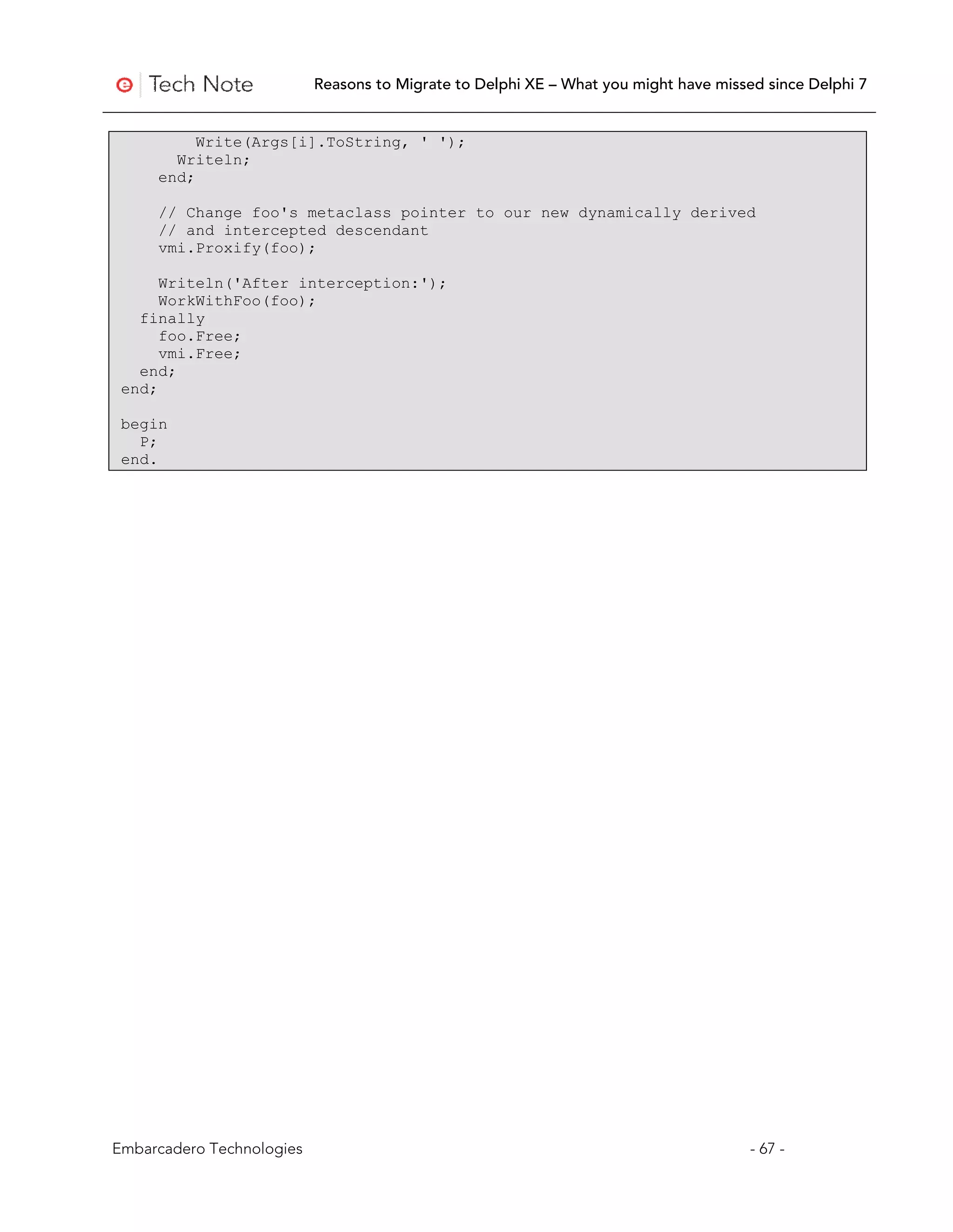 Reasons to Migrate to Delphi XE – What you might have missed since Delphi 7


          Write(Args[i].ToString, ' ');
       Writeln;
     end;

     // Change foo's metaclass pointer to our new dynamically derived
     // and intercepted descendant
     vmi.Proxify(foo);

      Writeln('After interception:');
      WorkWithFoo(foo);
   finally
      foo.Free;
      vmi.Free;
   end;
 end;

 begin
   P;
 end.




Embarcadero Technologies                                                              - 67 -
 