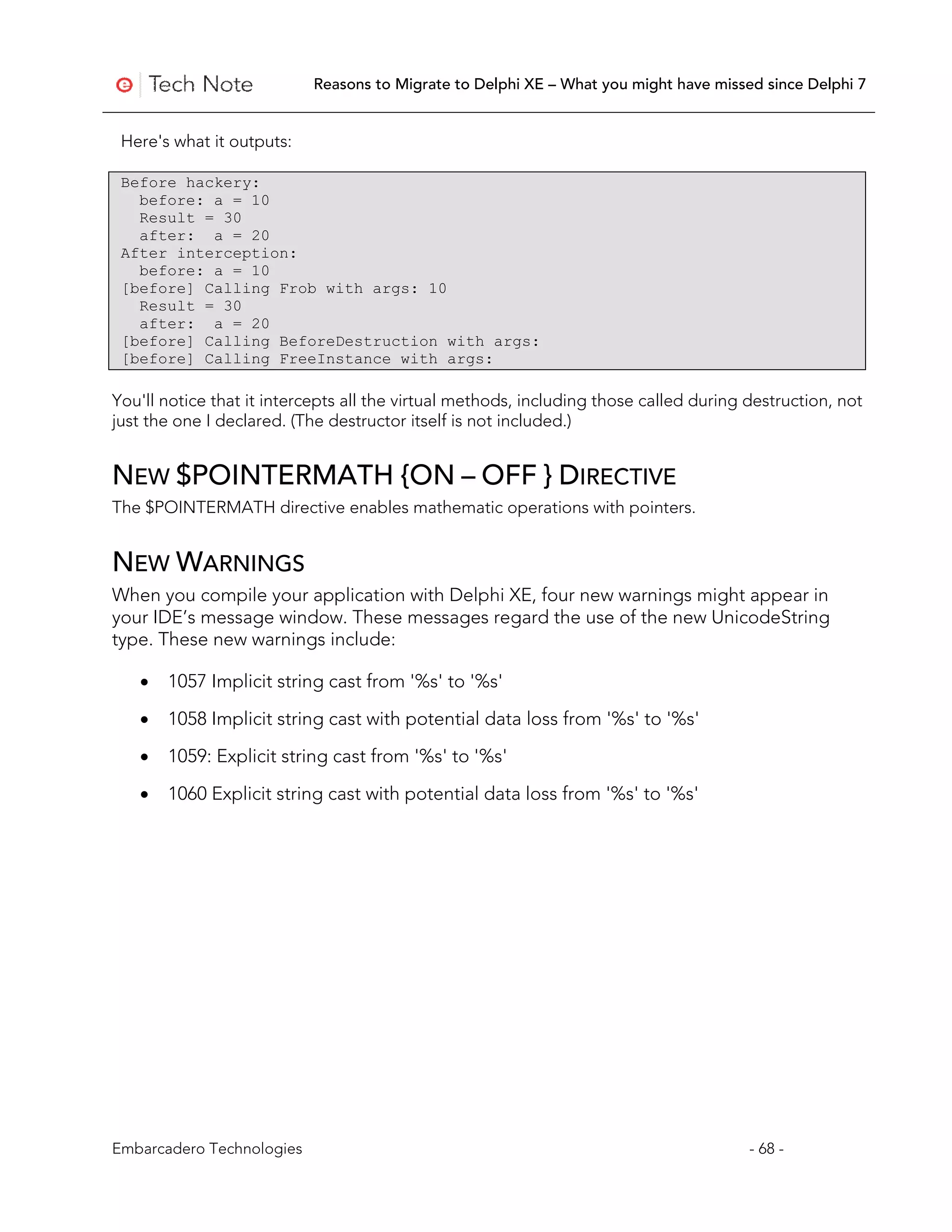 Reasons to Migrate to Delphi XE – What you might have missed since Delphi 7


 Here's what it outputs:

 Before hackery:
   before: a = 10
   Result = 30
   after: a = 20
 After interception:
   before: a = 10
 [before] Calling Frob with args: 10
   Result = 30
   after: a = 20
 [before] Calling BeforeDestruction with args:
 [before] Calling FreeInstance with args:

You'll notice that it intercepts all the virtual methods, including those called during destruction, not
just the one I declared. (The destructor itself is not included.)


NEW $POINTERMATH {ON – OFF } DIRECTIVE
The $POINTERMATH directive enables mathematic operations with pointers.


NEW WARNINGS
When you compile your application with Delphi XE, four new warnings might appear in
your IDE’s message window. These messages regard the use of the new UnicodeString
type. These new warnings include:

   •   1057 Implicit string cast from '%s' to '%s'

   •   1058 Implicit string cast with potential data loss from '%s' to '%s'

   •   1059: Explicit string cast from '%s' to '%s'

   •   1060 Explicit string cast with potential data loss from '%s' to '%s'




Embarcadero Technologies                                                                - 68 -
 