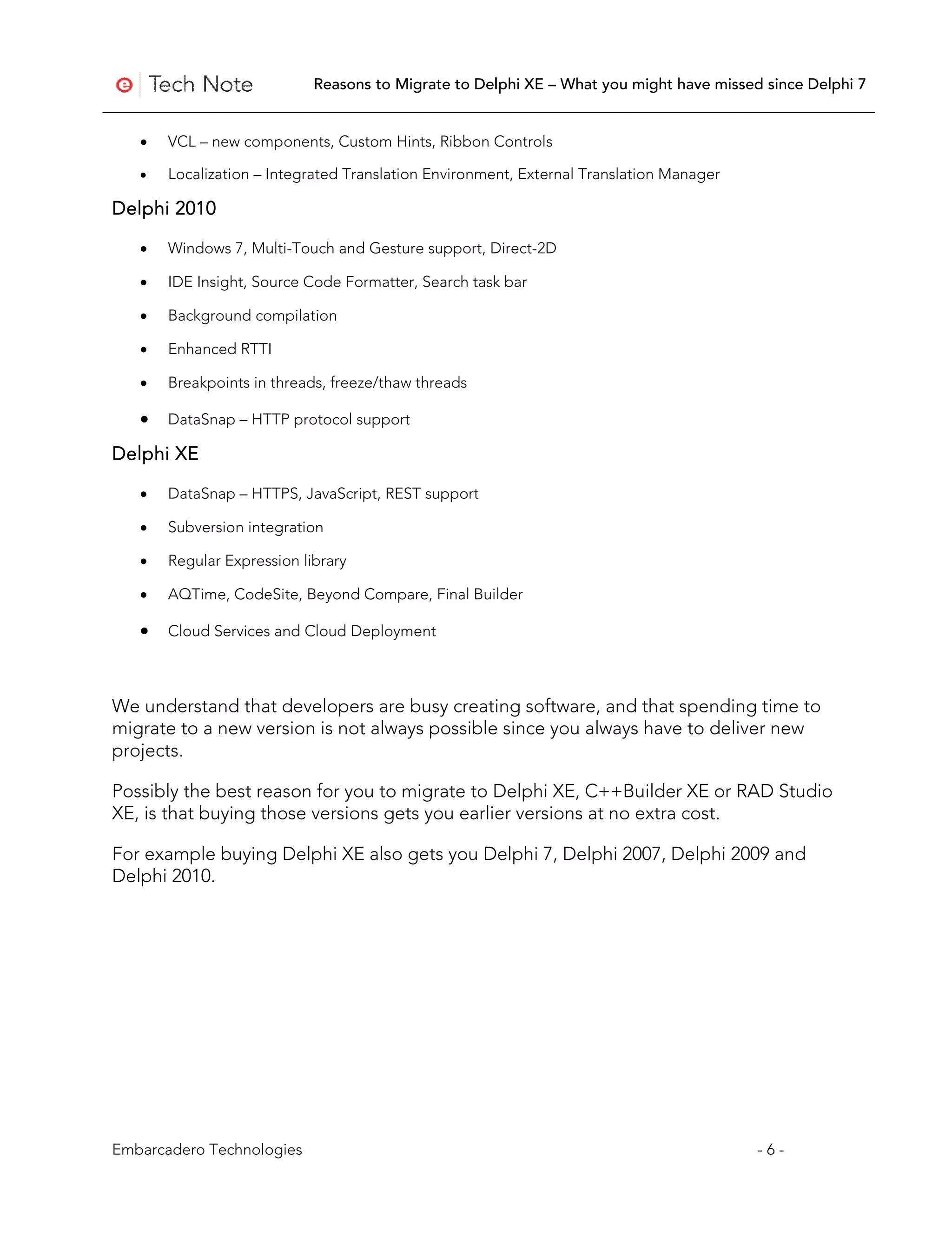 Reasons to Migrate to Delphi XE – What you might have missed since Delphi 7


   •   VCL – new components, Custom Hints, Ribbon Controls

   •   Localization – Integrated Translation Environment, External Translation Manager

Delphi 2010

   •   Windows 7, Multi-Touch and Gesture support, Direct-2D

   •   IDE Insight, Source Code Formatter, Search task bar

   •   Background compilation

   •   Enhanced RTTI

   •   Breakpoints in threads, freeze/thaw threads

   •   DataSnap – HTTP protocol support

Delphi XE

   •   DataSnap – HTTPS, JavaScript, REST support

   •   Subversion integration

   •   Regular Expression library

   •   AQTime, CodeSite, Beyond Compare, Final Builder

   •   Cloud Services and Cloud Deployment



We understand that developers are busy creating software, and that spending time to
migrate to a new version is not always possible since you always have to deliver new
projects.

Possibly the best reason for you to migrate to Delphi XE, C++Builder XE or RAD Studio
XE, is that buying those versions gets you earlier versions at no extra cost.

For example buying Delphi XE also gets you Delphi 7, Delphi 2007, Delphi 2009 and
Delphi 2010.




Embarcadero Technologies                                                                 -6-
 