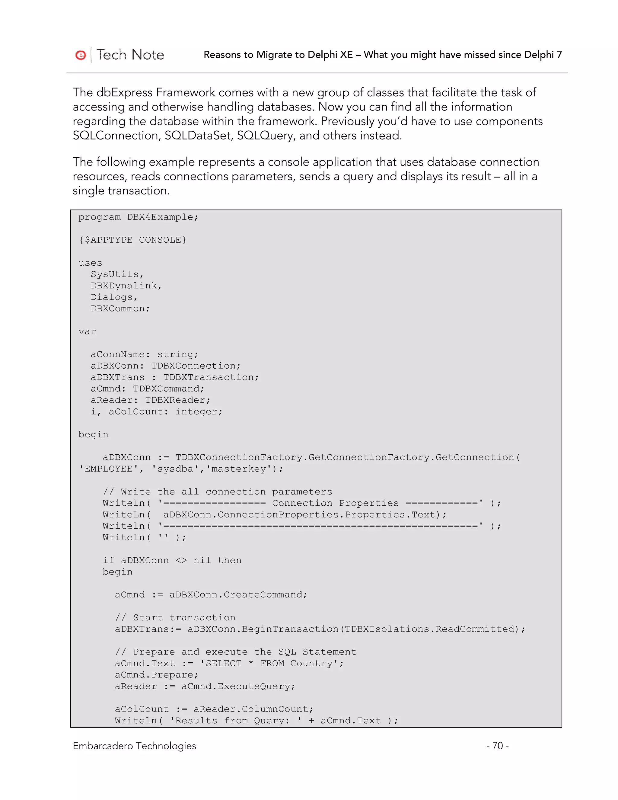 Reasons to Migrate to Delphi XE – What you might have missed since Delphi 7


The dbExpress Framework comes with a new group of classes that facilitate the task of
accessing and otherwise handling databases. Now you can find all the information
regarding the database within the framework. Previously you’d have to use components
SQLConnection, SQLDataSet, SQLQuery, and others instead.

The following example represents a console application that uses database connection
resources, reads connections parameters, sends a query and displays its result – all in a
single transaction.

 program DBX4Example;

 {$APPTYPE CONSOLE}

 uses
   SysUtils,
   DBXDynalink,
   Dialogs,
   DBXCommon;

 var

   aConnName: string;
   aDBXConn: TDBXConnection;
   aDBXTrans : TDBXTransaction;
   aCmnd: TDBXCommand;
   aReader: TDBXReader;
   i, aColCount: integer;

 begin

     aDBXConn := TDBXConnectionFactory.GetConnectionFactory.GetConnection(
 'EMPLOYEE', 'sysdba','masterkey');

       // Write   the all connection parameters
       Writeln(   '================= Connection Properties ============' );
       WriteLn(    aDBXConn.ConnectionProperties.Properties.Text);
       Writeln(   '====================================================' );
       Writeln(   '' );

       if aDBXConn <> nil then
       begin

         aCmnd := aDBXConn.CreateCommand;

         // Start transaction
         aDBXTrans:= aDBXConn.BeginTransaction(TDBXIsolations.ReadCommitted);

         // Prepare and execute the SQL Statement
         aCmnd.Text := 'SELECT * FROM Country';
         aCmnd.Prepare;
         aReader := aCmnd.ExecuteQuery;

         aColCount := aReader.ColumnCount;
         Writeln( 'Results from Query: ' + aCmnd.Text );

Embarcadero Technologies                                                              - 70 -
 