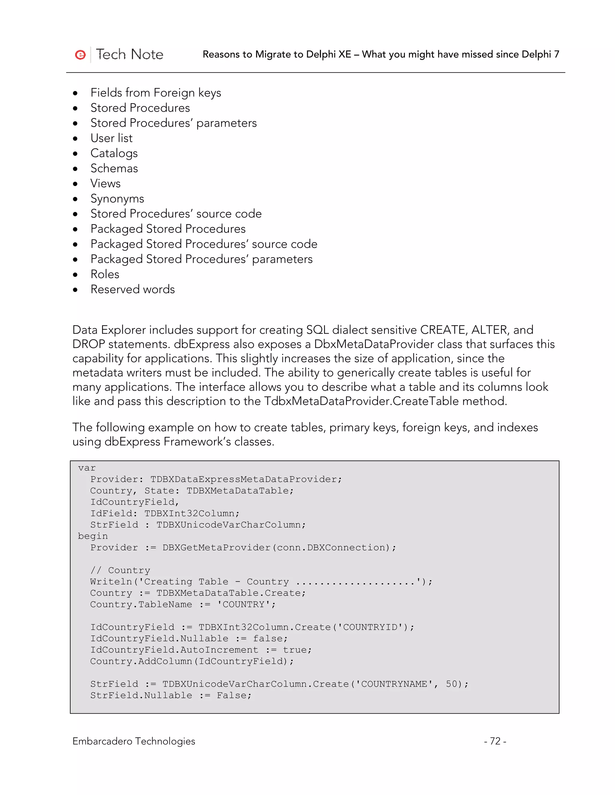 Reasons to Migrate to Delphi XE – What you might have missed since Delphi 7


•     Fields from Foreign keys
•     Stored Procedures
•     Stored Procedures’ parameters
•     User list
•     Catalogs
•     Schemas
•     Views
•     Synonyms
•     Stored Procedures’ source code
•     Packaged Stored Procedures
•     Packaged Stored Procedures’ source code
•     Packaged Stored Procedures’ parameters
•     Roles
•     Reserved words


Data Explorer includes support for creating SQL dialect sensitive CREATE, ALTER, and
DROP statements. dbExpress also exposes a DbxMetaDataProvider class that surfaces this
capability for applications. This slightly increases the size of application, since the
metadata writers must be included. The ability to generically create tables is useful for
many applications. The interface allows you to describe what a table and its columns look
like and pass this description to the TdbxMetaDataProvider.CreateTable method.

The following example on how to create tables, primary keys, foreign keys, and indexes
using dbExpress Framework’s classes.

    var
      Provider: TDBXDataExpressMetaDataProvider;
      Country, State: TDBXMetaDataTable;
      IdCountryField,
      IdField: TDBXInt32Column;
      StrField : TDBXUnicodeVarCharColumn;
    begin
      Provider := DBXGetMetaProvider(conn.DBXConnection);

      // Country
      Writeln('Creating Table - Country ....................');
      Country := TDBXMetaDataTable.Create;
      Country.TableName := 'COUNTRY';

      IdCountryField := TDBXInt32Column.Create('COUNTRYID');
      IdCountryField.Nullable := false;
      IdCountryField.AutoIncrement := true;
      Country.AddColumn(IdCountryField);

      StrField := TDBXUnicodeVarCharColumn.Create('COUNTRYNAME', 50);
      StrField.Nullable := False;



Embarcadero Technologies                                                              - 72 -
 
