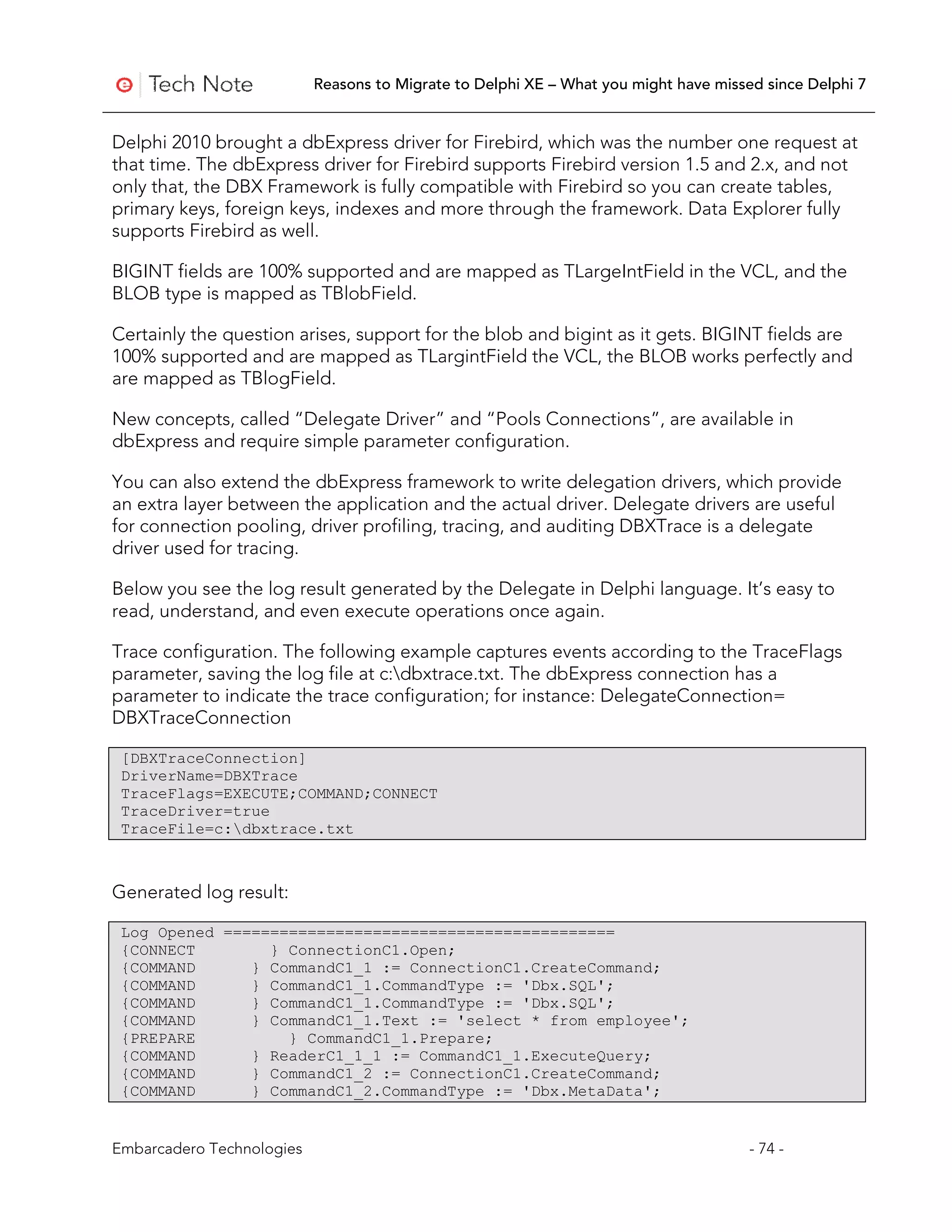 Reasons to Migrate to Delphi XE – What you might have missed since Delphi 7


Delphi 2010 brought a dbExpress driver for Firebird, which was the number one request at
that time. The dbExpress driver for Firebird supports Firebird version 1.5 and 2.x, and not
only that, the DBX Framework is fully compatible with Firebird so you can create tables,
primary keys, foreign keys, indexes and more through the framework. Data Explorer fully
supports Firebird as well.

BIGINT fields are 100% supported and are mapped as TLargeIntField in the VCL, and the
BLOB type is mapped as TBlobField.

Certainly the question arises, support for the blob and bigint as it gets. BIGINT fields are
100% supported and are mapped as TLargintField the VCL, the BLOB works perfectly and
are mapped as TBlogField.

New concepts, called “Delegate Driver” and “Pools Connections”, are available in
dbExpress and require simple parameter configuration.

You can also extend the dbExpress framework to write delegation drivers, which provide
an extra layer between the application and the actual driver. Delegate drivers are useful
for connection pooling, driver profiling, tracing, and auditing DBXTrace is a delegate
driver used for tracing.

Below you see the log result generated by the Delegate in Delphi language. It’s easy to
read, understand, and even execute operations once again.

Trace configuration. The following example captures events according to the TraceFlags
parameter, saving the log file at c:dbxtrace.txt. The dbExpress connection has a
parameter to indicate the trace configuration; for instance: DelegateConnection=
DBXTraceConnection

 [DBXTraceConnection]
 DriverName=DBXTrace
 TraceFlags=EXECUTE;COMMAND;CONNECT
 TraceDriver=true
 TraceFile=c:dbxtrace.txt



Generated log result:

 Log Opened ==========================================
 {CONNECT        } ConnectionC1.Open;
 {COMMAND      } CommandC1_1 := ConnectionC1.CreateCommand;
 {COMMAND      } CommandC1_1.CommandType := 'Dbx.SQL';
 {COMMAND      } CommandC1_1.CommandType := 'Dbx.SQL';
 {COMMAND      } CommandC1_1.Text := 'select * from employee';
 {PREPARE          } CommandC1_1.Prepare;
 {COMMAND      } ReaderC1_1_1 := CommandC1_1.ExecuteQuery;
 {COMMAND      } CommandC1_2 := ConnectionC1.CreateCommand;
 {COMMAND      } CommandC1_2.CommandType := 'Dbx.MetaData';


Embarcadero Technologies                                                              - 74 -
 