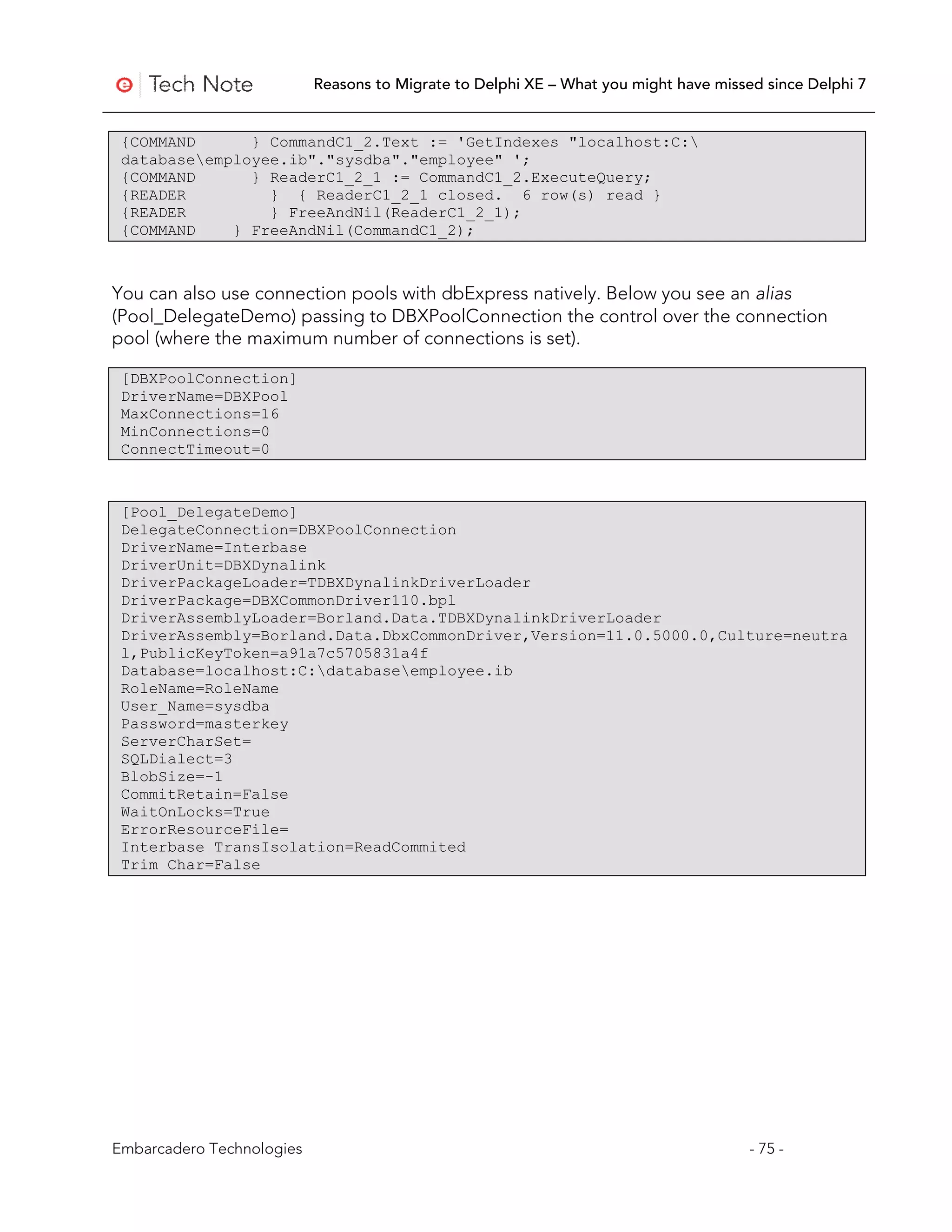 Reasons to Migrate to Delphi XE – What you might have missed since Delphi 7


 {COMMAND      } CommandC1_2.Text := 'GetIndexes "localhost:C:
 databaseemployee.ib"."sysdba"."employee" ';
 {COMMAND      } ReaderC1_2_1 := CommandC1_2.ExecuteQuery;
 {READER         } { ReaderC1_2_1 closed. 6 row(s) read }
 {READER         } FreeAndNil(ReaderC1_2_1);
 {COMMAND    } FreeAndNil(CommandC1_2);



You can also use connection pools with dbExpress natively. Below you see an alias
(Pool_DelegateDemo) passing to DBXPoolConnection the control over the connection
pool (where the maximum number of connections is set).

 [DBXPoolConnection]
 DriverName=DBXPool
 MaxConnections=16
 MinConnections=0
 ConnectTimeout=0



 [Pool_DelegateDemo]
 DelegateConnection=DBXPoolConnection
 DriverName=Interbase
 DriverUnit=DBXDynalink
 DriverPackageLoader=TDBXDynalinkDriverLoader
 DriverPackage=DBXCommonDriver110.bpl
 DriverAssemblyLoader=Borland.Data.TDBXDynalinkDriverLoader
 DriverAssembly=Borland.Data.DbxCommonDriver,Version=11.0.5000.0,Culture=neutra
 l,PublicKeyToken=a91a7c5705831a4f
 Database=localhost:C:databaseemployee.ib
 RoleName=RoleName
 User_Name=sysdba
 Password=masterkey
 ServerCharSet=
 SQLDialect=3
 BlobSize=-1
 CommitRetain=False
 WaitOnLocks=True
 ErrorResourceFile=
 Interbase TransIsolation=ReadCommited
 Trim Char=False




Embarcadero Technologies                                                              - 75 -
 