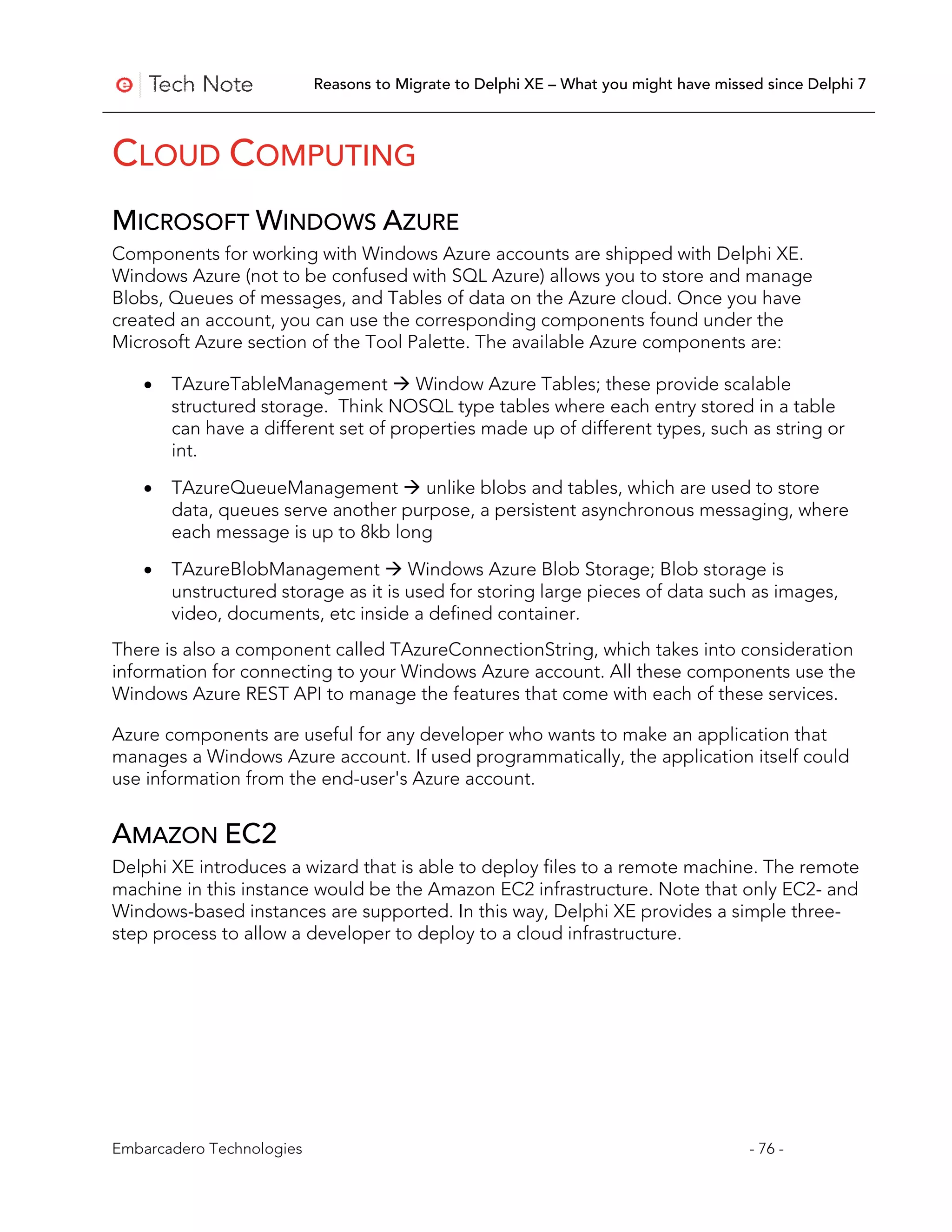 Reasons to Migrate to Delphi XE – What you might have missed since Delphi 7



CLOUD COMPUTING
MICROSOFT WINDOWS AZURE
Components for working with Windows Azure accounts are shipped with Delphi XE.
Windows Azure (not to be confused with SQL Azure) allows you to store and manage
Blobs, Queues of messages, and Tables of data on the Azure cloud. Once you have
created an account, you can use the corresponding components found under the
Microsoft Azure section of the Tool Palette. The available Azure components are:

   •   TAzureTableManagement  Window Azure Tables; these provide scalable
       structured storage. Think NOSQL type tables where each entry stored in a table
       can have a different set of properties made up of different types, such as string or
       int.

   •   TAzureQueueManagement  unlike blobs and tables, which are used to store
       data, queues serve another purpose, a persistent asynchronous messaging, where
       each message is up to 8kb long
   •   TAzureBlobManagement  Windows Azure Blob Storage; Blob storage is
       unstructured storage as it is used for storing large pieces of data such as images,
       video, documents, etc inside a defined container.
There is also a component called TAzureConnectionString, which takes into consideration
information for connecting to your Windows Azure account. All these components use the
Windows Azure REST API to manage the features that come with each of these services.

Azure components are useful for any developer who wants to make an application that
manages a Windows Azure account. If used programmatically, the application itself could
use information from the end-user's Azure account.


AMAZON EC2
Delphi XE introduces a wizard that is able to deploy files to a remote machine. The remote
machine in this instance would be the Amazon EC2 infrastructure. Note that only EC2- and
Windows-based instances are supported. In this way, Delphi XE provides a simple three-
step process to allow a developer to deploy to a cloud infrastructure.




Embarcadero Technologies                                                              - 76 -
 