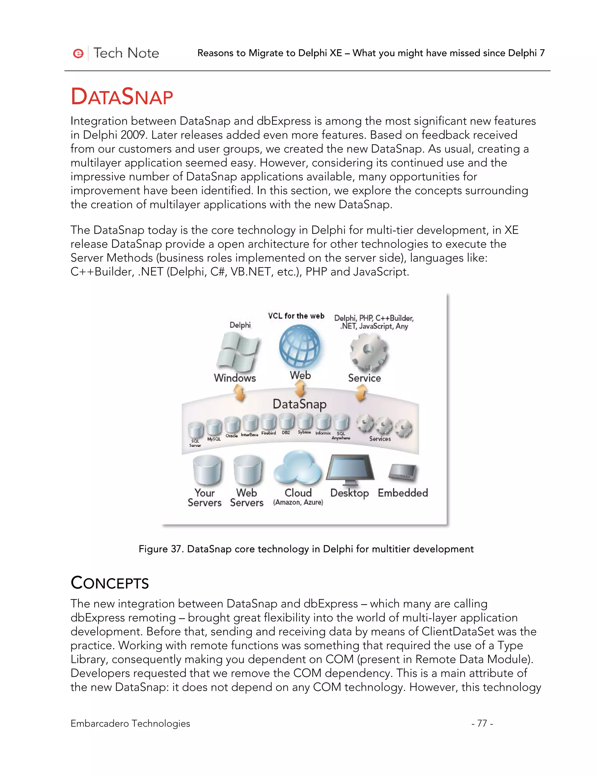 Reasons to Migrate to Delphi XE – What you might have missed since Delphi 7



DATASNAP
Integration between DataSnap and dbExpress is among the most significant new features
in Delphi 2009. Later releases added even more features. Based on feedback received
from our customers and user groups, we created the new DataSnap. As usual, creating a
multilayer application seemed easy. However, considering its continued use and the
impressive number of DataSnap applications available, many opportunities for
improvement have been identified. In this section, we explore the concepts surrounding
the creation of multilayer applications with the new DataSnap.

The DataSnap today is the core technology in Delphi for multi-tier development, in XE
release DataSnap provide a open architecture for other technologies to execute the
Server Methods (business roles implemented on the server side), languages like:
C++Builder, .NET (Delphi, C#, VB.NET, etc.), PHP and JavaScript.




             Figure 37. DataSnap core technology in Delphi for multitier development


CONCEPTS
The new integration between DataSnap and dbExpress – which many are calling
dbExpress remoting – brought great flexibility into the world of multi-layer application
development. Before that, sending and receiving data by means of ClientDataSet was the
practice. Working with remote functions was something that required the use of a Type
Library, consequently making you dependent on COM (present in Remote Data Module).
Developers requested that we remove the COM dependency. This is a main attribute of
the new DataSnap: it does not depend on any COM technology. However, this technology


Embarcadero Technologies                                                              - 77 -
 