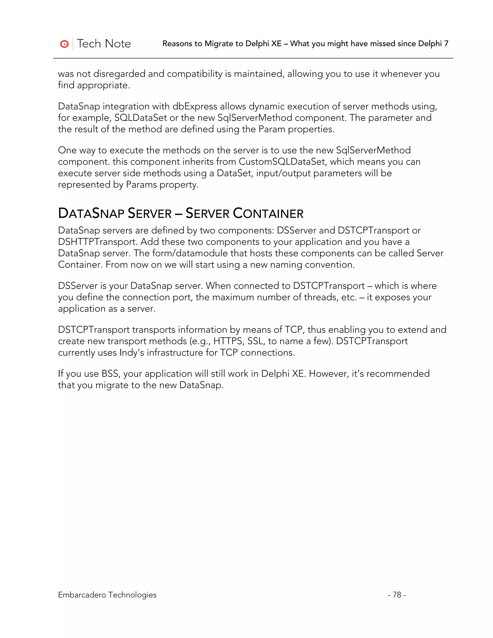 Reasons to Migrate to Delphi XE – What you might have missed since Delphi 7


was not disregarded and compatibility is maintained, allowing you to use it whenever you
find appropriate.

DataSnap integration with dbExpress allows dynamic execution of server methods using,
for example, SQLDataSet or the new SqlServerMethod component. The parameter and
the result of the method are defined using the Param properties.

One way to execute the methods on the server is to use the new SqlServerMethod
component. this component inherits from CustomSQLDataSet, which means you can
execute server side methods using a DataSet, input/output parameters will be
represented by Params property.


DATASNAP SERVER – SERVER CONTAINER
DataSnap servers are defined by two components: DSServer and DSTCPTransport or
DSHTTPTransport. Add these two components to your application and you have a
DataSnap server. The form/datamodule that hosts these components can be called Server
Container. From now on we will start using a new naming convention.

DSServer is your DataSnap server. When connected to DSTCPTransport – which is where
you define the connection port, the maximum number of threads, etc. – it exposes your
application as a server.

DSTCPTransport transports information by means of TCP, thus enabling you to extend and
create new transport methods (e.g., HTTPS, SSL, to name a few). DSTCPTransport
currently uses Indy’s infrastructure for TCP connections.

If you use BSS, your application will still work in Delphi XE. However, it’s recommended
that you migrate to the new DataSnap.




Embarcadero Technologies                                                              - 78 -
 