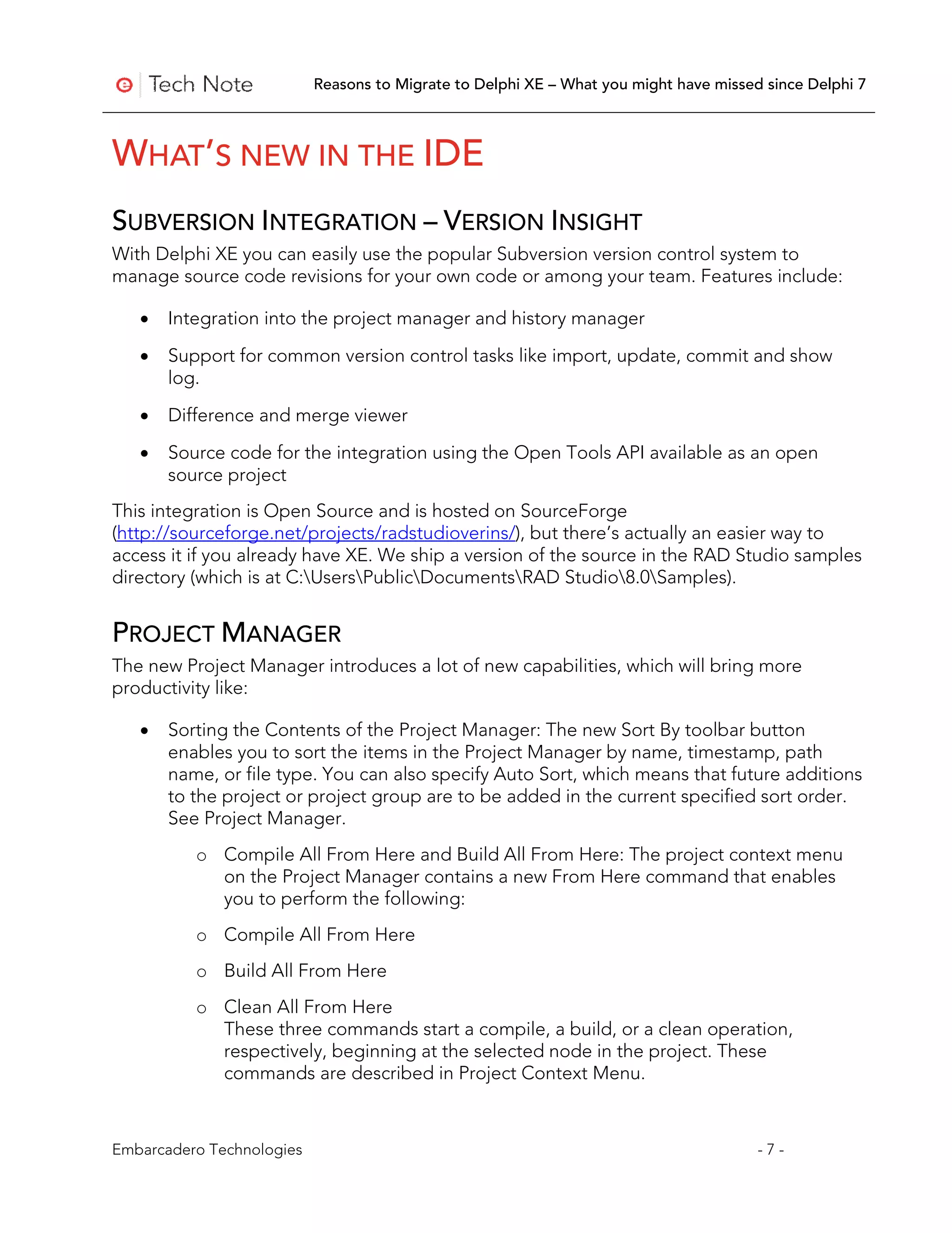 Reasons to Migrate to Delphi XE – What you might have missed since Delphi 7



WHAT’S NEW IN THE IDE
SUBVERSION INTEGRATION – VERSION INSIGHT
With Delphi XE you can easily use the popular Subversion version control system to
manage source code revisions for your own code or among your team. Features include:

   •   Integration into the project manager and history manager

   •   Support for common version control tasks like import, update, commit and show
       log.

   •   Difference and merge viewer
   •   Source code for the integration using the Open Tools API available as an open
       source project
This integration is Open Source and is hosted on SourceForge
(http://sourceforge.net/projects/radstudioverins/), but there’s actually an easier way to
access it if you already have XE. We ship a version of the source in the RAD Studio samples
directory (which is at C:UsersPublicDocumentsRAD Studio8.0Samples).


PROJECT MANAGER
The new Project Manager introduces a lot of new capabilities, which will bring more
productivity like:

   •   Sorting the Contents of the Project Manager: The new Sort By toolbar button
       enables you to sort the items in the Project Manager by name, timestamp, path
       name, or file type. You can also specify Auto Sort, which means that future additions
       to the project or project group are to be added in the current specified sort order.
       See Project Manager.
          o Compile All From Here and Build All From Here: The project context menu
            on the Project Manager contains a new From Here command that enables
            you to perform the following:
          o Compile All From Here
          o Build All From Here
          o Clean All From Here
            These three commands start a compile, a build, or a clean operation,
            respectively, beginning at the selected node in the project. These
            commands are described in Project Context Menu.



Embarcadero Technologies                                                               -7-
 