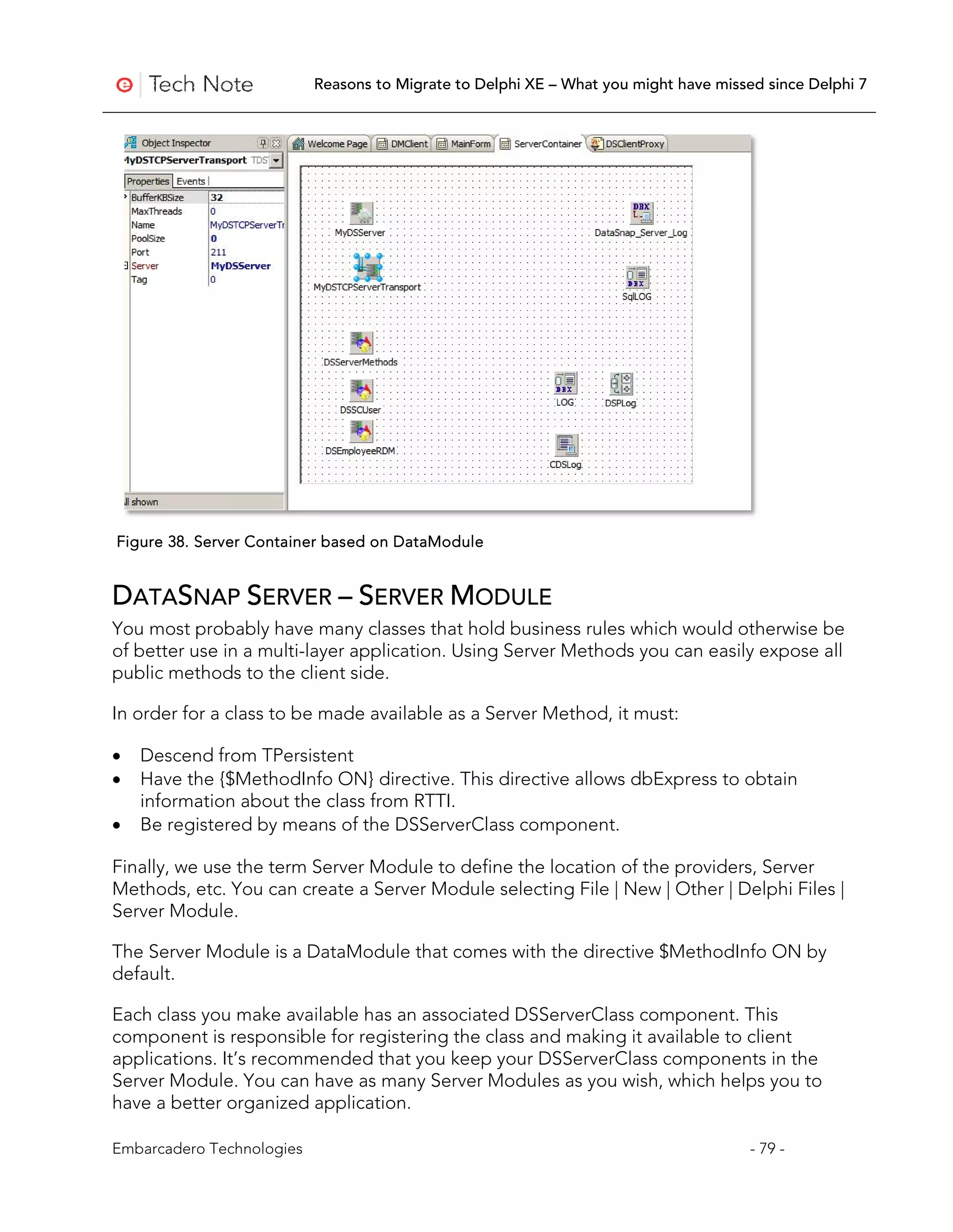 Reasons to Migrate to Delphi XE – What you might have missed since Delphi 7




Figure 38. Server Container based on DataModule


DATASNAP SERVER – SERVER MODULE
You most probably have many classes that hold business rules which would otherwise be
of better use in a multi-layer application. Using Server Methods you can easily expose all
public methods to the client side.

In order for a class to be made available as a Server Method, it must:

•   Descend from TPersistent
•   Have the {$MethodInfo ON} directive. This directive allows dbExpress to obtain
    information about the class from RTTI.
•   Be registered by means of the DSServerClass component.

Finally, we use the term Server Module to define the location of the providers, Server
Methods, etc. You can create a Server Module selecting File | New | Other | Delphi Files |
Server Module.

The Server Module is a DataModule that comes with the directive $MethodInfo ON by
default.

Each class you make available has an associated DSServerClass component. This
component is responsible for registering the class and making it available to client
applications. It’s recommended that you keep your DSServerClass components in the
Server Module. You can have as many Server Modules as you wish, which helps you to
have a better organized application.

Embarcadero Technologies                                                              - 79 -
 