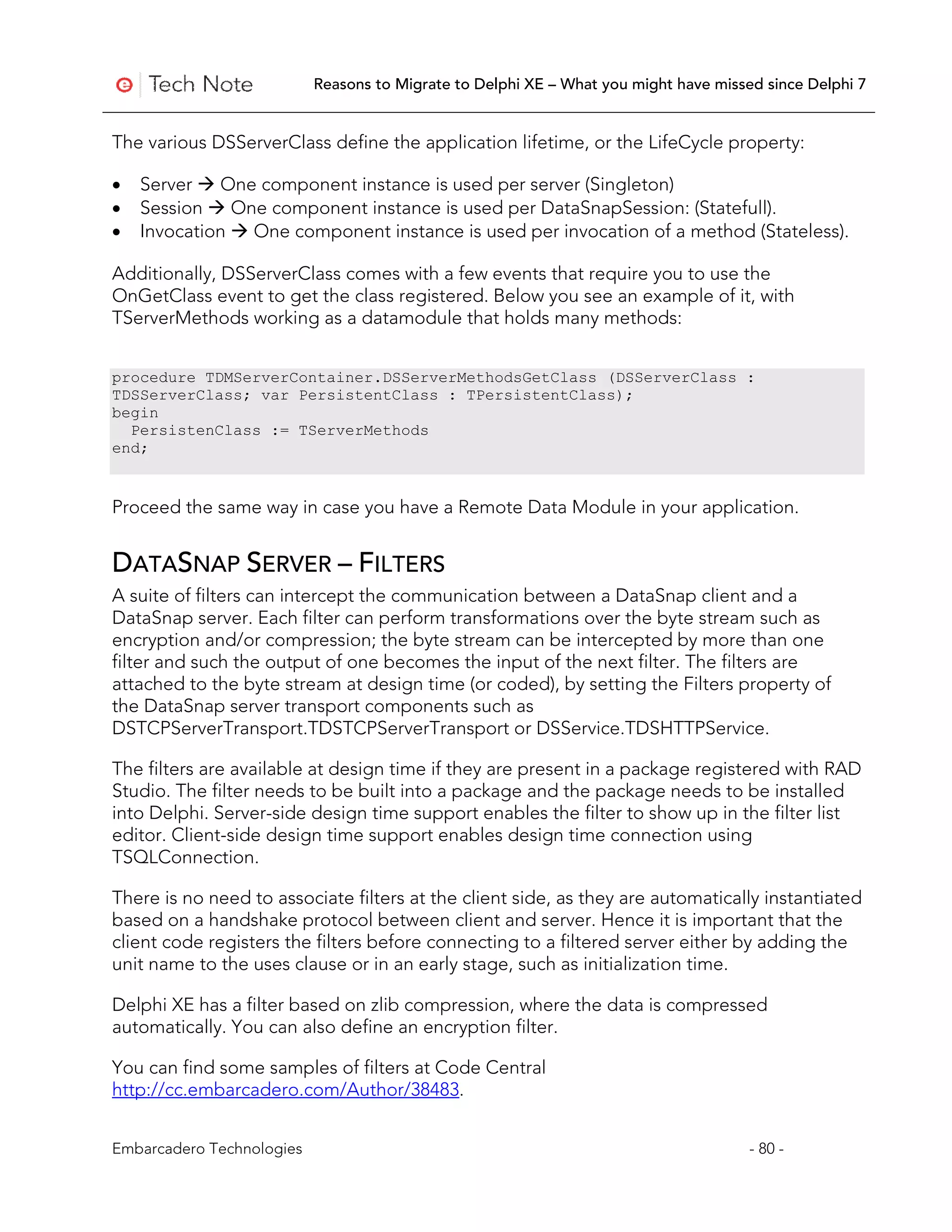 Reasons to Migrate to Delphi XE – What you might have missed since Delphi 7


The various DSServerClass define the application lifetime, or the LifeCycle property:

•   Server  One component instance is used per server (Singleton)
•   Session  One component instance is used per DataSnapSession: (Statefull).
•   Invocation  One component instance is used per invocation of a method (Stateless).

Additionally, DSServerClass comes with a few events that require you to use the
OnGetClass event to get the class registered. Below you see an example of it, with
TServerMethods working as a datamodule that holds many methods:


procedure TDMServerContainer.DSServerMethodsGetClass (DSServerClass :
TDSServerClass; var PersistentClass : TPersistentClass);
begin
  PersistenClass := TServerMethods
end;


Proceed the same way in case you have a Remote Data Module in your application.


DATASNAP SERVER – FILTERS
A suite of filters can intercept the communication between a DataSnap client and a
DataSnap server. Each filter can perform transformations over the byte stream such as
encryption and/or compression; the byte stream can be intercepted by more than one
filter and such the output of one becomes the input of the next filter. The filters are
attached to the byte stream at design time (or coded), by setting the Filters property of
the DataSnap server transport components such as
DSTCPServerTransport.TDSTCPServerTransport or DSService.TDSHTTPService.

The filters are available at design time if they are present in a package registered with RAD
Studio. The filter needs to be built into a package and the package needs to be installed
into Delphi. Server-side design time support enables the filter to show up in the filter list
editor. Client-side design time support enables design time connection using
TSQLConnection.

There is no need to associate filters at the client side, as they are automatically instantiated
based on a handshake protocol between client and server. Hence it is important that the
client code registers the filters before connecting to a filtered server either by adding the
unit name to the uses clause or in an early stage, such as initialization time.

Delphi XE has a filter based on zlib compression, where the data is compressed
automatically. You can also define an encryption filter.

You can find some samples of filters at Code Central
http://cc.embarcadero.com/Author/38483.


Embarcadero Technologies                                                              - 80 -
 