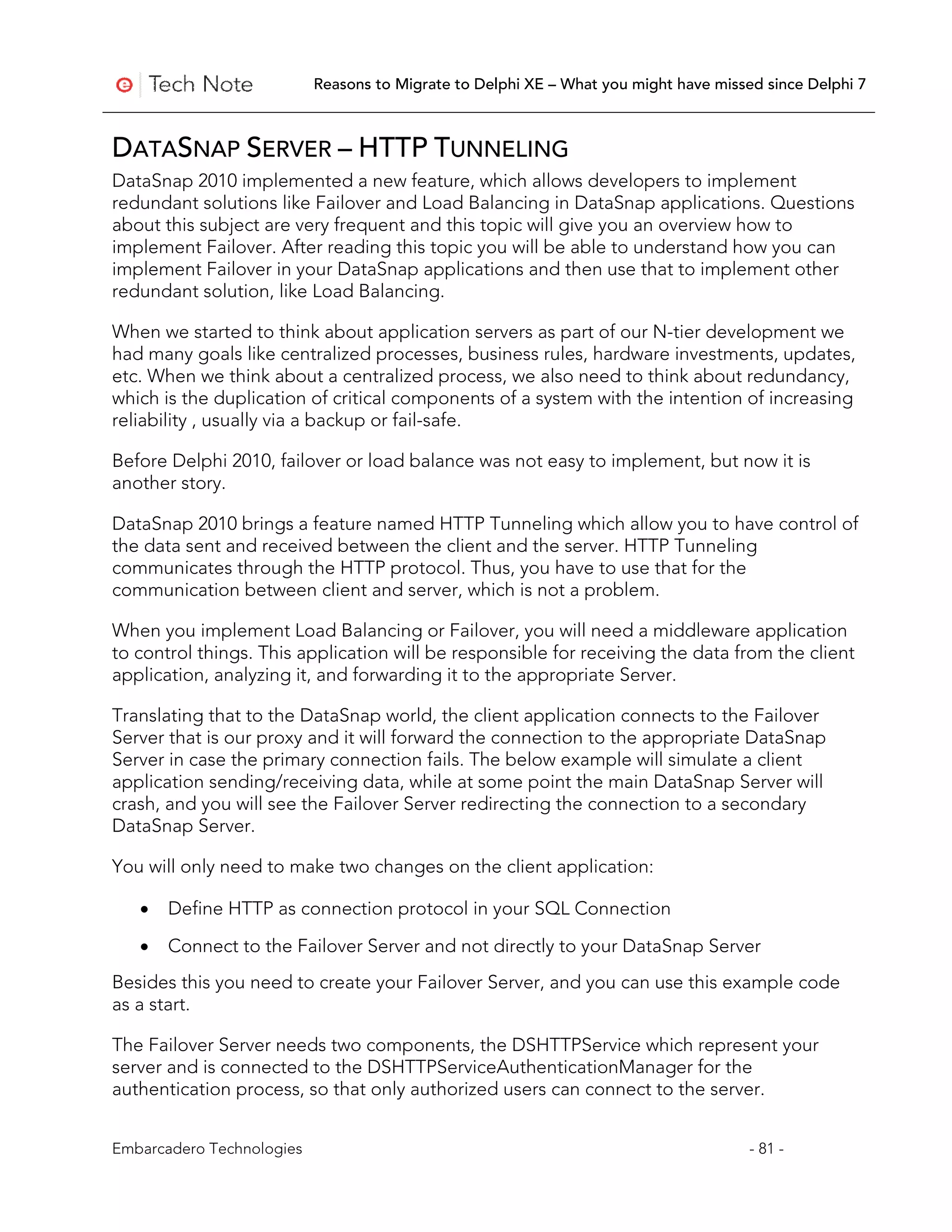 Reasons to Migrate to Delphi XE – What you might have missed since Delphi 7



DATASNAP SERVER – HTTP TUNNELING
DataSnap 2010 implemented a new feature, which allows developers to implement
redundant solutions like Failover and Load Balancing in DataSnap applications. Questions
about this subject are very frequent and this topic will give you an overview how to
implement Failover. After reading this topic you will be able to understand how you can
implement Failover in your DataSnap applications and then use that to implement other
redundant solution, like Load Balancing.

When we started to think about application servers as part of our N-tier development we
had many goals like centralized processes, business rules, hardware investments, updates,
etc. When we think about a centralized process, we also need to think about redundancy,
which is the duplication of critical components of a system with the intention of increasing
reliability , usually via a backup or fail-safe.

Before Delphi 2010, failover or load balance was not easy to implement, but now it is
another story.

DataSnap 2010 brings a feature named HTTP Tunneling which allow you to have control of
the data sent and received between the client and the server. HTTP Tunneling
communicates through the HTTP protocol. Thus, you have to use that for the
communication between client and server, which is not a problem.

When you implement Load Balancing or Failover, you will need a middleware application
to control things. This application will be responsible for receiving the data from the client
application, analyzing it, and forwarding it to the appropriate Server.

Translating that to the DataSnap world, the client application connects to the Failover
Server that is our proxy and it will forward the connection to the appropriate DataSnap
Server in case the primary connection fails. The below example will simulate a client
application sending/receiving data, while at some point the main DataSnap Server will
crash, and you will see the Failover Server redirecting the connection to a secondary
DataSnap Server.

You will only need to make two changes on the client application:

   •   Define HTTP as connection protocol in your SQL Connection

   •   Connect to the Failover Server and not directly to your DataSnap Server
Besides this you need to create your Failover Server, and you can use this example code
as a start.

The Failover Server needs two components, the DSHTTPService which represent your
server and is connected to the DSHTTPServiceAuthenticationManager for the
authentication process, so that only authorized users can connect to the server.


Embarcadero Technologies                                                              - 81 -
 