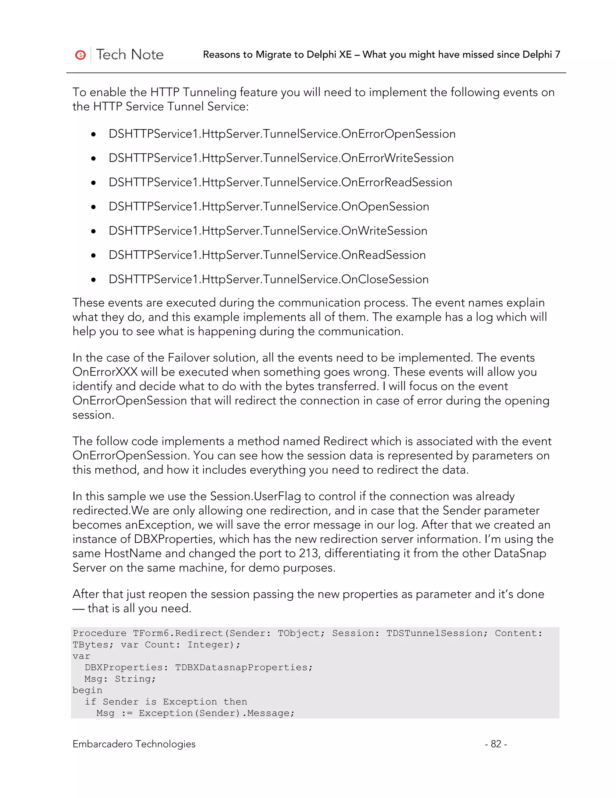 Reasons to Migrate to Delphi XE – What you might have missed since Delphi 7


To enable the HTTP Tunneling feature you will need to implement the following events on
the HTTP Service Tunnel Service:

   •   DSHTTPService1.HttpServer.TunnelService.OnErrorOpenSession

   •   DSHTTPService1.HttpServer.TunnelService.OnErrorWriteSession

   •   DSHTTPService1.HttpServer.TunnelService.OnErrorReadSession

   •   DSHTTPService1.HttpServer.TunnelService.OnOpenSession

   •   DSHTTPService1.HttpServer.TunnelService.OnWriteSession

   •   DSHTTPService1.HttpServer.TunnelService.OnReadSession

   •   DSHTTPService1.HttpServer.TunnelService.OnCloseSession
These events are executed during the communication process. The event names explain
what they do, and this example implements all of them. The example has a log which will
help you to see what is happening during the communication.

In the case of the Failover solution, all the events need to be implemented. The events
OnErrorXXX will be executed when something goes wrong. These events will allow you
identify and decide what to do with the bytes transferred. I will focus on the event
OnErrorOpenSession that will redirect the connection in case of error during the opening
session.

The follow code implements a method named Redirect which is associated with the event
OnErrorOpenSession. You can see how the session data is represented by parameters on
this method, and how it includes everything you need to redirect the data.

In this sample we use the Session.UserFlag to control if the connection was already
redirected.We are only allowing one redirection, and in case that the Sender parameter
becomes anException, we will save the error message in our log. After that we created an
instance of DBXProperties, which has the new redirection server information. I’m using the
same HostName and changed the port to 213, differentiating it from the other DataSnap
Server on the same machine, for demo purposes.

After that just reopen the session passing the new properties as parameter and it’s done
— that is all you need.
Procedure TForm6.Redirect(Sender: TObject; Session: TDSTunnelSession; Content:
TBytes; var Count: Integer);
var
  DBXProperties: TDBXDatasnapProperties;
  Msg: String;
begin
  if Sender is Exception then
    Msg := Exception(Sender).Message;


Embarcadero Technologies                                                              - 82 -
 