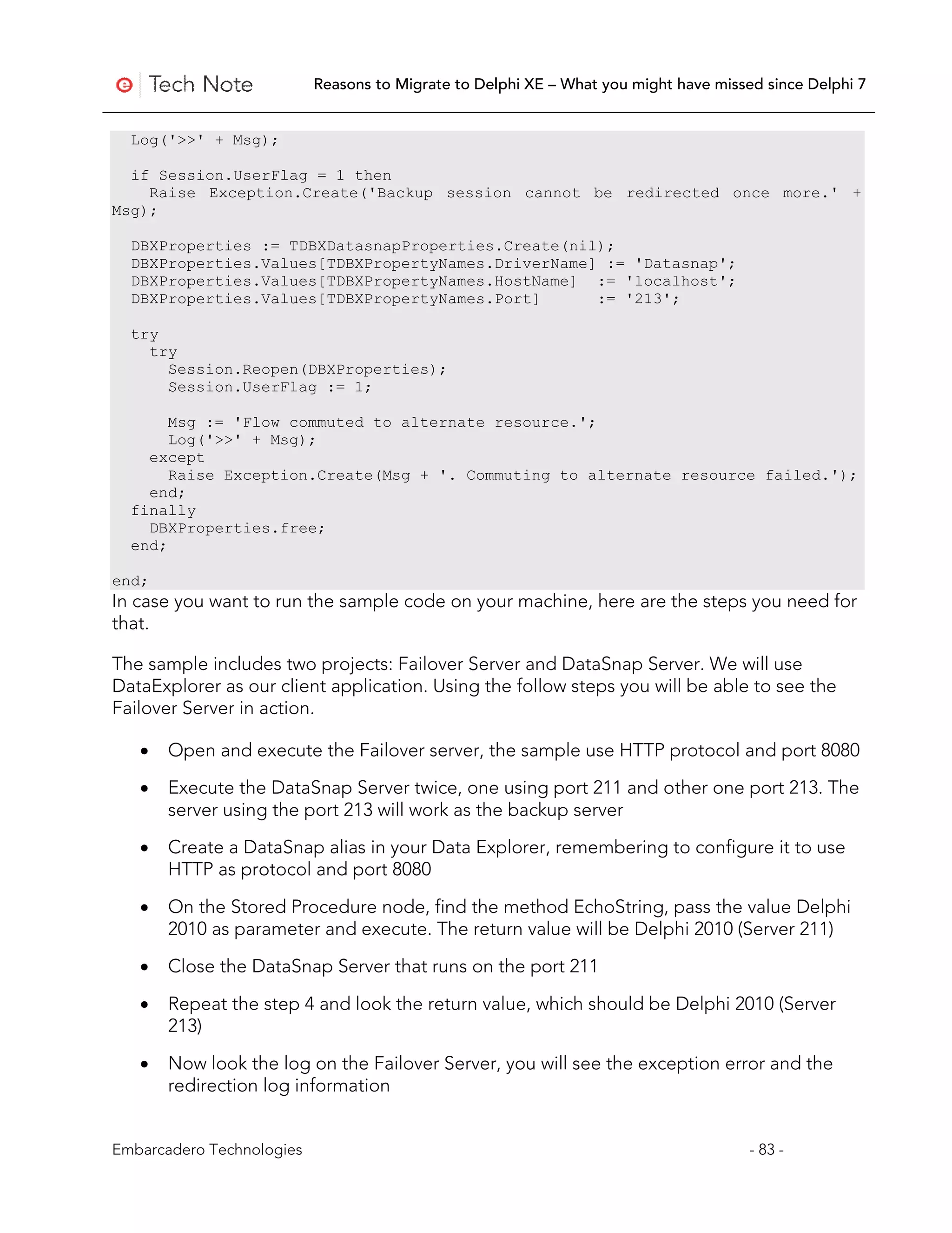 Reasons to Migrate to Delphi XE – What you might have missed since Delphi 7


  Log('>>' + Msg);

  if Session.UserFlag = 1 then
    Raise Exception.Create('Backup session cannot be redirected once more.' +
Msg);

  DBXProperties := TDBXDatasnapProperties.Create(nil);
  DBXProperties.Values[TDBXPropertyNames.DriverName] := 'Datasnap';
  DBXProperties.Values[TDBXPropertyNames.HostName] := 'localhost';
  DBXProperties.Values[TDBXPropertyNames.Port]      := '213';

  try
    try
      Session.Reopen(DBXProperties);
      Session.UserFlag := 1;

       Msg := 'Flow commuted to alternate resource.';
       Log('>>' + Msg);
    except
       Raise Exception.Create(Msg + '. Commuting to alternate resource failed.');
    end;
  finally
    DBXProperties.free;
  end;

end;
In case you want to run the sample code on your machine, here are the steps you need for
that.

The sample includes two projects: Failover Server and DataSnap Server. We will use
DataExplorer as our client application. Using the follow steps you will be able to see the
Failover Server in action.

   •   Open and execute the Failover server, the sample use HTTP protocol and port 8080

   •   Execute the DataSnap Server twice, one using port 211 and other one port 213. The
       server using the port 213 will work as the backup server

   •   Create a DataSnap alias in your Data Explorer, remembering to configure it to use
       HTTP as protocol and port 8080

   •   On the Stored Procedure node, find the method EchoString, pass the value Delphi
       2010 as parameter and execute. The return value will be Delphi 2010 (Server 211)

   •   Close the DataSnap Server that runs on the port 211

   •   Repeat the step 4 and look the return value, which should be Delphi 2010 (Server
       213)

   •   Now look the log on the Failover Server, you will see the exception error and the
       redirection log information


Embarcadero Technologies                                                              - 83 -
 