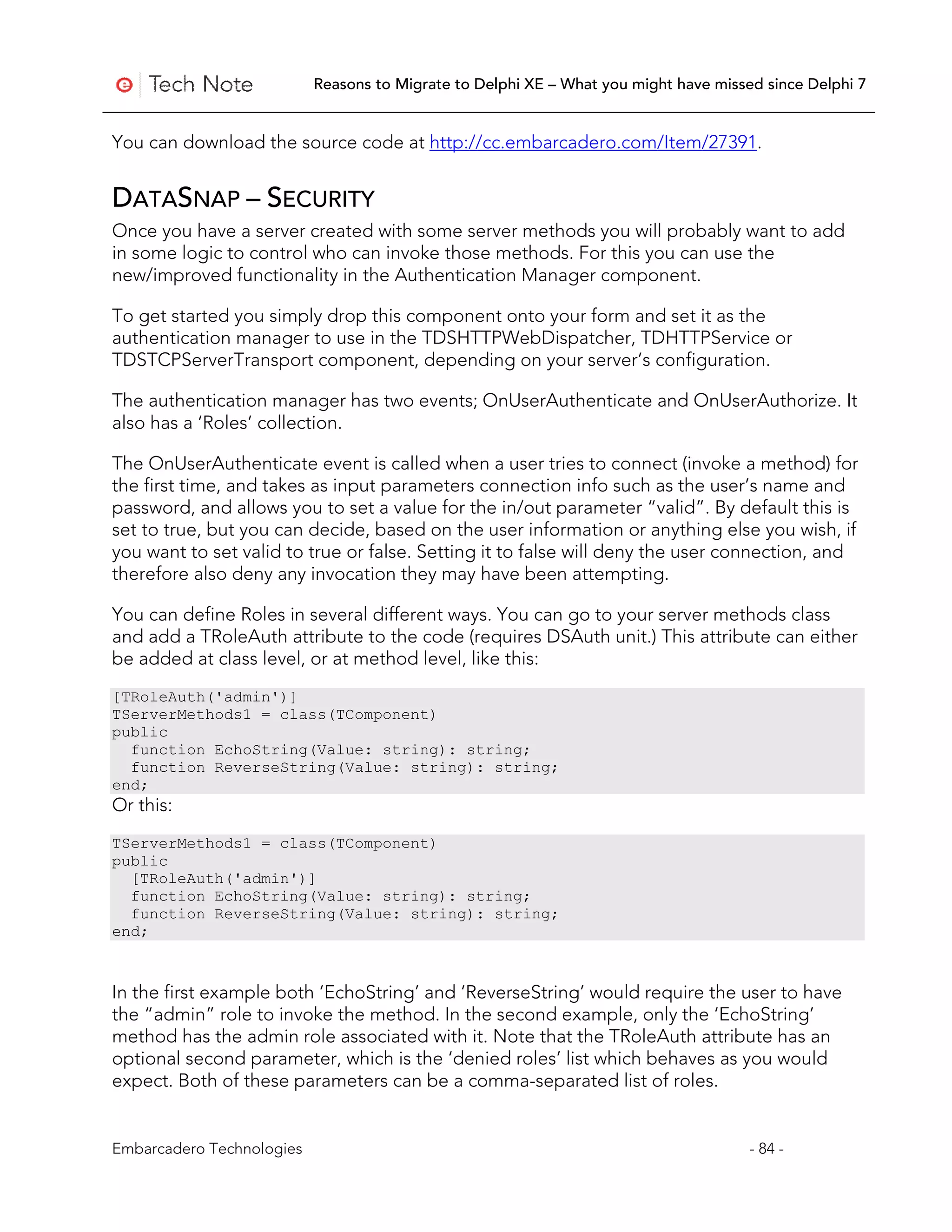 Reasons to Migrate to Delphi XE – What you might have missed since Delphi 7


You can download the source code at http://cc.embarcadero.com/Item/27391.


DATASNAP – SECURITY
Once you have a server created with some server methods you will probably want to add
in some logic to control who can invoke those methods. For this you can use the
new/improved functionality in the Authentication Manager component.

To get started you simply drop this component onto your form and set it as the
authentication manager to use in the TDSHTTPWebDispatcher, TDHTTPService or
TDSTCPServerTransport component, depending on your server’s configuration.

The authentication manager has two events; OnUserAuthenticate and OnUserAuthorize. It
also has a ‘Roles’ collection.

The OnUserAuthenticate event is called when a user tries to connect (invoke a method) for
the first time, and takes as input parameters connection info such as the user’s name and
password, and allows you to set a value for the in/out parameter “valid”. By default this is
set to true, but you can decide, based on the user information or anything else you wish, if
you want to set valid to true or false. Setting it to false will deny the user connection, and
therefore also deny any invocation they may have been attempting.

You can define Roles in several different ways. You can go to your server methods class
and add a TRoleAuth attribute to the code (requires DSAuth unit.) This attribute can either
be added at class level, or at method level, like this:
[TRoleAuth('admin')]
TServerMethods1 = class(TComponent)
public
  function EchoString(Value: string): string;
  function ReverseString(Value: string): string;
end;
Or this:
TServerMethods1 = class(TComponent)
public
  [TRoleAuth('admin')]
  function EchoString(Value: string): string;
  function ReverseString(Value: string): string;
end;



In the first example both ‘EchoString’ and ‘ReverseString’ would require the user to have
the “admin” role to invoke the method. In the second example, only the ‘EchoString’
method has the admin role associated with it. Note that the TRoleAuth attribute has an
optional second parameter, which is the ‘denied roles’ list which behaves as you would
expect. Both of these parameters can be a comma-separated list of roles.


Embarcadero Technologies                                                              - 84 -
 