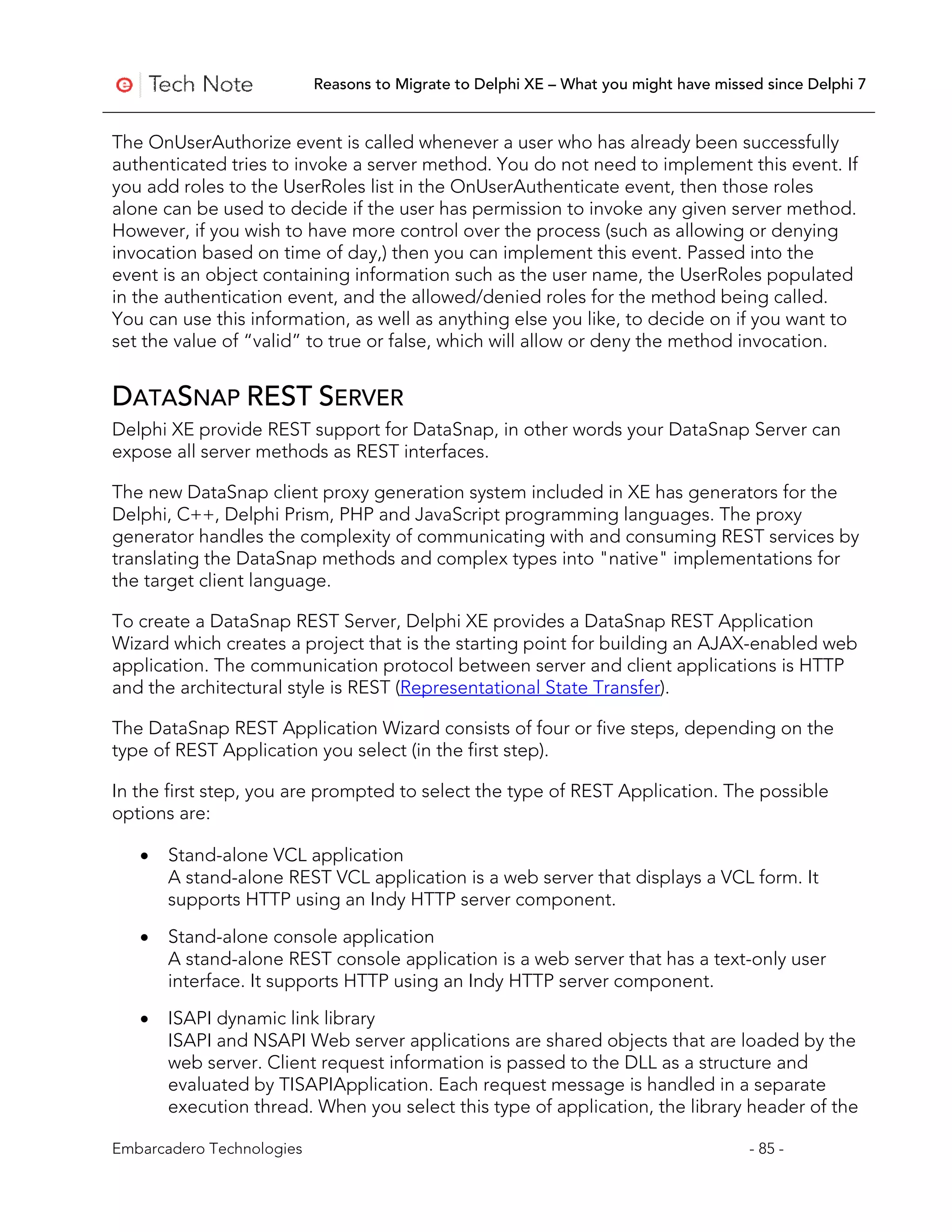Reasons to Migrate to Delphi XE – What you might have missed since Delphi 7


The OnUserAuthorize event is called whenever a user who has already been successfully
authenticated tries to invoke a server method. You do not need to implement this event. If
you add roles to the UserRoles list in the OnUserAuthenticate event, then those roles
alone can be used to decide if the user has permission to invoke any given server method.
However, if you wish to have more control over the process (such as allowing or denying
invocation based on time of day,) then you can implement this event. Passed into the
event is an object containing information such as the user name, the UserRoles populated
in the authentication event, and the allowed/denied roles for the method being called.
You can use this information, as well as anything else you like, to decide on if you want to
set the value of “valid” to true or false, which will allow or deny the method invocation.


DATASNAP REST SERVER
Delphi XE provide REST support for DataSnap, in other words your DataSnap Server can
expose all server methods as REST interfaces.

The new DataSnap client proxy generation system included in XE has generators for the
Delphi, C++, Delphi Prism, PHP and JavaScript programming languages. The proxy
generator handles the complexity of communicating with and consuming REST services by
translating the DataSnap methods and complex types into "native" implementations for
the target client language.

To create a DataSnap REST Server, Delphi XE provides a DataSnap REST Application
Wizard which creates a project that is the starting point for building an AJAX-enabled web
application. The communication protocol between server and client applications is HTTP
and the architectural style is REST (Representational State Transfer).

The DataSnap REST Application Wizard consists of four or five steps, depending on the
type of REST Application you select (in the first step).

In the first step, you are prompted to select the type of REST Application. The possible
options are:

   •   Stand-alone VCL application
       A stand-alone REST VCL application is a web server that displays a VCL form. It
       supports HTTP using an Indy HTTP server component.

   •   Stand-alone console application
       A stand-alone REST console application is a web server that has a text-only user
       interface. It supports HTTP using an Indy HTTP server component.

   •   ISAPI dynamic link library
       ISAPI and NSAPI Web server applications are shared objects that are loaded by the
       web server. Client request information is passed to the DLL as a structure and
       evaluated by TISAPIApplication. Each request message is handled in a separate
       execution thread. When you select this type of application, the library header of the

Embarcadero Technologies                                                              - 85 -
 