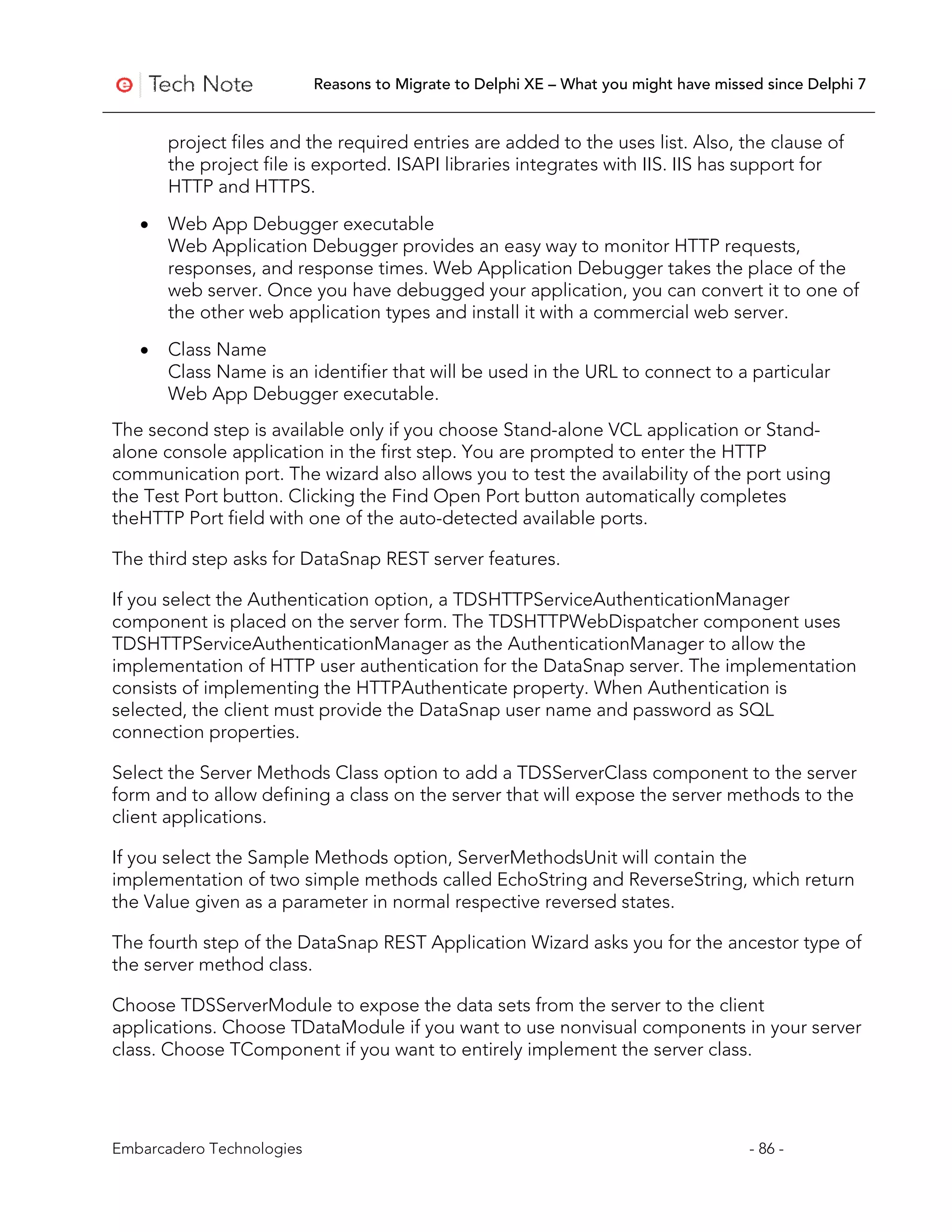 Reasons to Migrate to Delphi XE – What you might have missed since Delphi 7


       project files and the required entries are added to the uses list. Also, the clause of
       the project file is exported. ISAPI libraries integrates with IIS. IIS has support for
       HTTP and HTTPS.

   •   Web App Debugger executable
       Web Application Debugger provides an easy way to monitor HTTP requests,
       responses, and response times. Web Application Debugger takes the place of the
       web server. Once you have debugged your application, you can convert it to one of
       the other web application types and install it with a commercial web server.

   •   Class Name
       Class Name is an identifier that will be used in the URL to connect to a particular
       Web App Debugger executable.
The second step is available only if you choose Stand-alone VCL application or Stand-
alone console application in the first step. You are prompted to enter the HTTP
communication port. The wizard also allows you to test the availability of the port using
the Test Port button. Clicking the Find Open Port button automatically completes
theHTTP Port field with one of the auto-detected available ports.

The third step asks for DataSnap REST server features.

If you select the Authentication option, a TDSHTTPServiceAuthenticationManager
component is placed on the server form. The TDSHTTPWebDispatcher component uses
TDSHTTPServiceAuthenticationManager as the AuthenticationManager to allow the
implementation of HTTP user authentication for the DataSnap server. The implementation
consists of implementing the HTTPAuthenticate property. When Authentication is
selected, the client must provide the DataSnap user name and password as SQL
connection properties.

Select the Server Methods Class option to add a TDSServerClass component to the server
form and to allow defining a class on the server that will expose the server methods to the
client applications.

If you select the Sample Methods option, ServerMethodsUnit will contain the
implementation of two simple methods called EchoString and ReverseString, which return
the Value given as a parameter in normal respective reversed states.

The fourth step of the DataSnap REST Application Wizard asks you for the ancestor type of
the server method class.

Choose TDSServerModule to expose the data sets from the server to the client
applications. Choose TDataModule if you want to use nonvisual components in your server
class. Choose TComponent if you want to entirely implement the server class.




Embarcadero Technologies                                                              - 86 -
 