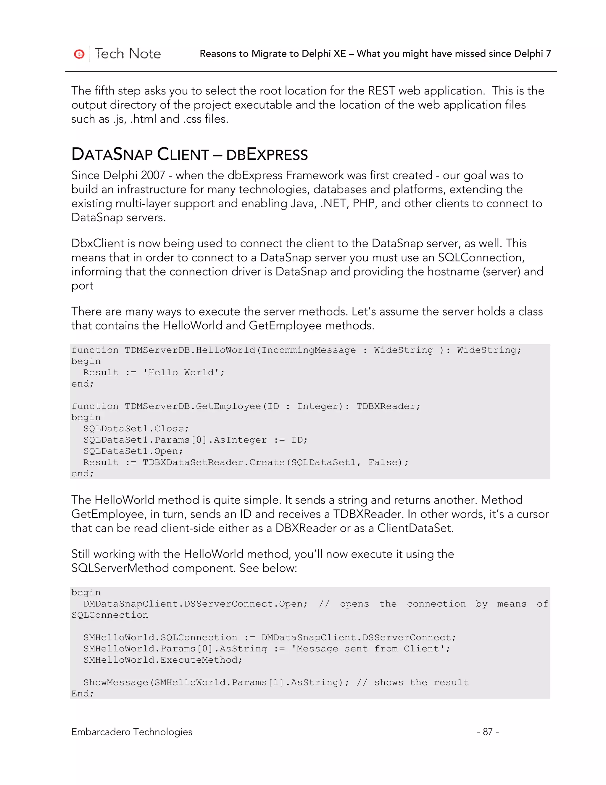 Reasons to Migrate to Delphi XE – What you might have missed since Delphi 7


The fifth step asks you to select the root location for the REST web application. This is the
output directory of the project executable and the location of the web application files
such as .js, .html and .css files.


DATASNAP CLIENT – DBEXPRESS
Since Delphi 2007 - when the dbExpress Framework was first created - our goal was to
build an infrastructure for many technologies, databases and platforms, extending the
existing multi-layer support and enabling Java, .NET, PHP, and other clients to connect to
DataSnap servers.

DbxClient is now being used to connect the client to the DataSnap server, as well. This
means that in order to connect to a DataSnap server you must use an SQLConnection,
informing that the connection driver is DataSnap and providing the hostname (server) and
port

There are many ways to execute the server methods. Let’s assume the server holds a class
that contains the HelloWorld and GetEmployee methods.
function TDMServerDB.HelloWorld(IncommingMessage : WideString ): WideString;
begin
  Result := 'Hello World';
end;

function TDMServerDB.GetEmployee(ID : Integer): TDBXReader;
begin
  SQLDataSet1.Close;
  SQLDataSet1.Params[0].AsInteger := ID;
  SQLDataSet1.Open;
  Result := TDBXDataSetReader.Create(SQLDataSet1, False);
end;

The HelloWorld method is quite simple. It sends a string and returns another. Method
GetEmployee, in turn, sends an ID and receives a TDBXReader. In other words, it’s a cursor
that can be read client-side either as a DBXReader or as a ClientDataSet.

Still working with the HelloWorld method, you’ll now execute it using the
SQLServerMethod component. See below:
begin
  DMDataSnapClient.DSServerConnect.Open; // opens the connection by means of
SQLConnection

  SMHelloWorld.SQLConnection := DMDataSnapClient.DSServerConnect;
  SMHelloWorld.Params[0].AsString := 'Message sent from Client';
  SMHelloWorld.ExecuteMethod;

  ShowMessage(SMHelloWorld.Params[1].AsString); // shows the result
End;


Embarcadero Technologies                                                              - 87 -
 