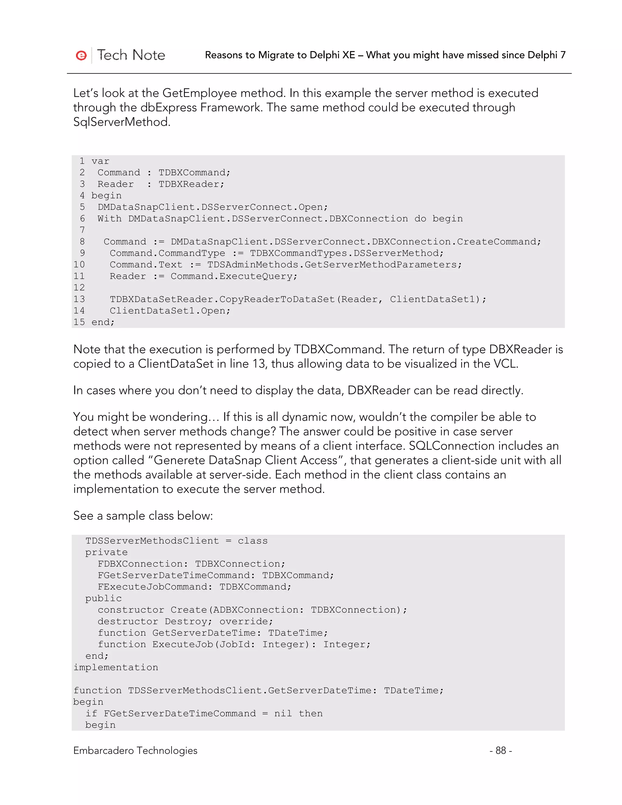 Reasons to Migrate to Delphi XE – What you might have missed since Delphi 7


Let’s look at the GetEmployee method. In this example the server method is executed
through the dbExpress Framework. The same method could be executed through
SqlServerMethod.


 1 var
 2 Command : TDBXCommand;
 3 Reader : TDBXReader;
 4 begin
 5 DMDataSnapClient.DSServerConnect.Open;
 6 With DMDataSnapClient.DSServerConnect.DBXConnection do begin
 7
 8   Command := DMDataSnapClient.DSServerConnect.DBXConnection.CreateCommand;
 9     Command.CommandType := TDBXCommandTypes.DSServerMethod;
10     Command.Text := TDSAdminMethods.GetServerMethodParameters;
11     Reader := Command.ExecuteQuery;
12
13     TDBXDataSetReader.CopyReaderToDataSet(Reader, ClientDataSet1);
14     ClientDataSet1.Open;
15 end;

Note that the execution is performed by TDBXCommand. The return of type DBXReader is
copied to a ClientDataSet in line 13, thus allowing data to be visualized in the VCL.

In cases where you don’t need to display the data, DBXReader can be read directly.

You might be wondering… If this is all dynamic now, wouldn’t the compiler be able to
detect when server methods change? The answer could be positive in case server
methods were not represented by means of a client interface. SQLConnection includes an
option called “Generete DataSnap Client Access”, that generates a client-side unit with all
the methods available at server-side. Each method in the client class contains an
implementation to execute the server method.

See a sample class below:
  TDSServerMethodsClient = class
  private
    FDBXConnection: TDBXConnection;
    FGetServerDateTimeCommand: TDBXCommand;
    FExecuteJobCommand: TDBXCommand;
  public
    constructor Create(ADBXConnection: TDBXConnection);
    destructor Destroy; override;
    function GetServerDateTime: TDateTime;
    function ExecuteJob(JobId: Integer): Integer;
  end;
implementation

function TDSServerMethodsClient.GetServerDateTime: TDateTime;
begin
  if FGetServerDateTimeCommand = nil then
  begin

Embarcadero Technologies                                                              - 88 -
 