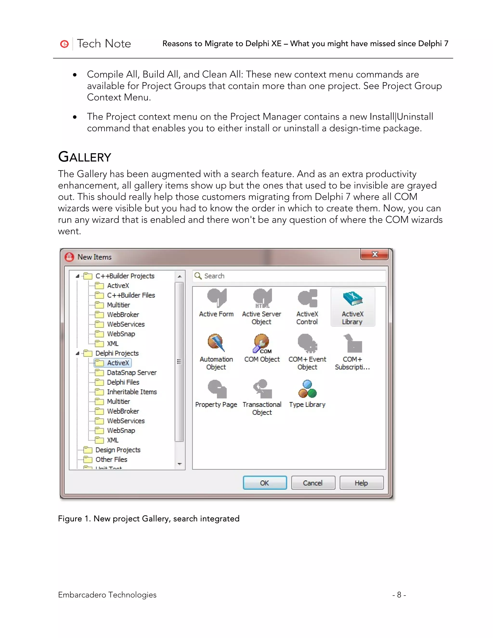 Reasons to Migrate to Delphi XE – What you might have missed since Delphi 7


   •   Compile All, Build All, and Clean All: These new context menu commands are
       available for Project Groups that contain more than one project. See Project Group
       Context Menu.

   •   The Project context menu on the Project Manager contains a new Install|Uninstall
       command that enables you to either install or uninstall a design-time package.


GALLERY
The Gallery has been augmented with a search feature. And as an extra productivity
enhancement, all gallery items show up but the ones that used to be invisible are grayed
out. This should really help those customers migrating from Delphi 7 where all COM
wizards were visible but you had to know the order in which to create them. Now, you can
run any wizard that is enabled and there won't be any question of where the COM wizards
went.




Figure 1. New project Gallery, search integrated




Embarcadero Technologies                                                               -8-
 