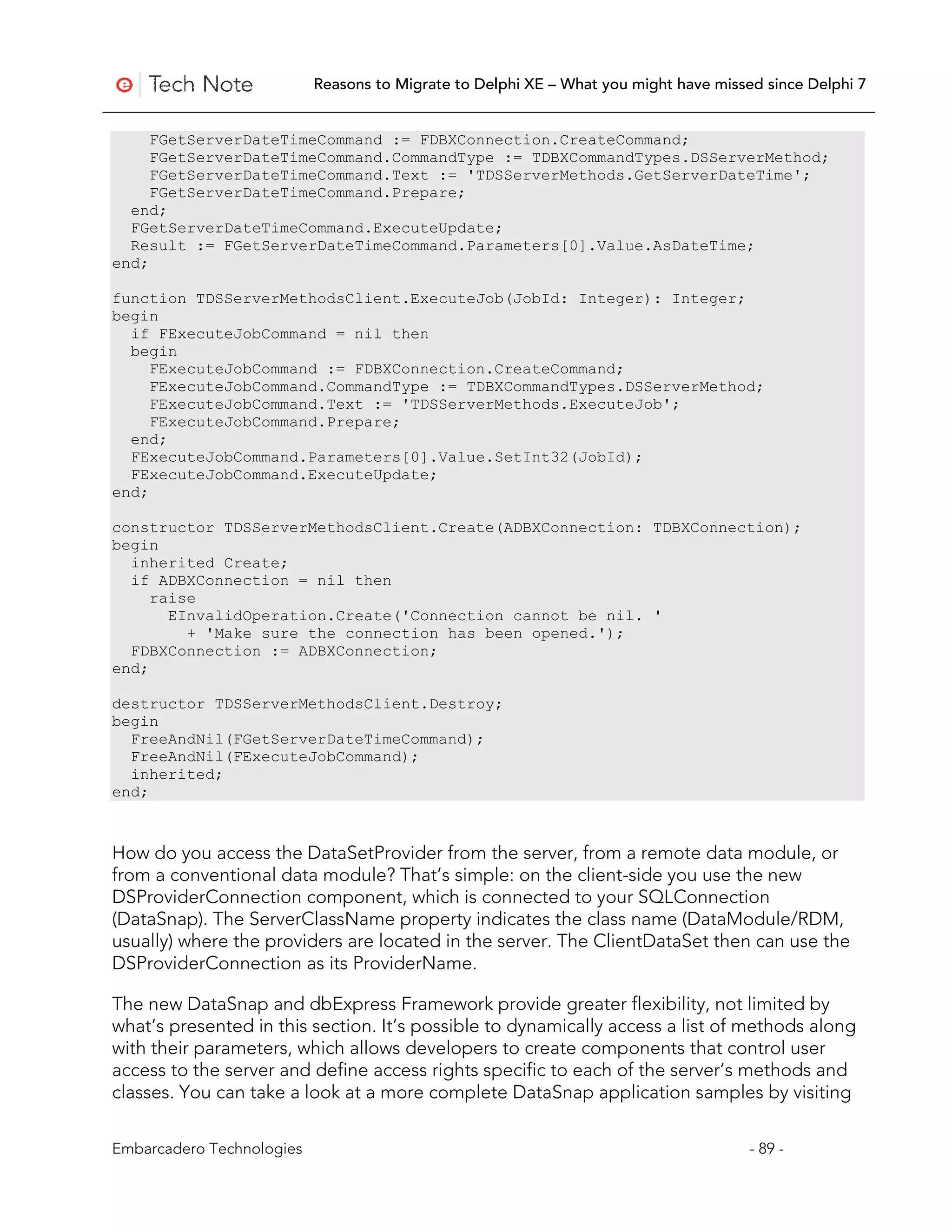 Reasons to Migrate to Delphi XE – What you might have missed since Delphi 7


     FGetServerDateTimeCommand := FDBXConnection.CreateCommand;
     FGetServerDateTimeCommand.CommandType := TDBXCommandTypes.DSServerMethod;
     FGetServerDateTimeCommand.Text := 'TDSServerMethods.GetServerDateTime';
     FGetServerDateTimeCommand.Prepare;
  end;
  FGetServerDateTimeCommand.ExecuteUpdate;
  Result := FGetServerDateTimeCommand.Parameters[0].Value.AsDateTime;
end;

function TDSServerMethodsClient.ExecuteJob(JobId: Integer): Integer;
begin
  if FExecuteJobCommand = nil then
  begin
     FExecuteJobCommand := FDBXConnection.CreateCommand;
     FExecuteJobCommand.CommandType := TDBXCommandTypes.DSServerMethod;
     FExecuteJobCommand.Text := 'TDSServerMethods.ExecuteJob';
     FExecuteJobCommand.Prepare;
  end;
  FExecuteJobCommand.Parameters[0].Value.SetInt32(JobId);
  FExecuteJobCommand.ExecuteUpdate;
end;

constructor TDSServerMethodsClient.Create(ADBXConnection: TDBXConnection);
begin
  inherited Create;
  if ADBXConnection = nil then
     raise
       EInvalidOperation.Create('Connection cannot be nil. '
         + 'Make sure the connection has been opened.');
  FDBXConnection := ADBXConnection;
end;

destructor TDSServerMethodsClient.Destroy;
begin
  FreeAndNil(FGetServerDateTimeCommand);
  FreeAndNil(FExecuteJobCommand);
  inherited;
end;



How do you access the DataSetProvider from the server, from a remote data module, or
from a conventional data module? That’s simple: on the client-side you use the new
DSProviderConnection component, which is connected to your SQLConnection
(DataSnap). The ServerClassName property indicates the class name (DataModule/RDM,
usually) where the providers are located in the server. The ClientDataSet then can use the
DSProviderConnection as its ProviderName.

The new DataSnap and dbExpress Framework provide greater flexibility, not limited by
what’s presented in this section. It’s possible to dynamically access a list of methods along
with their parameters, which allows developers to create components that control user
access to the server and define access rights specific to each of the server’s methods and
classes. You can take a look at a more complete DataSnap application samples by visiting

Embarcadero Technologies                                                              - 89 -
 
