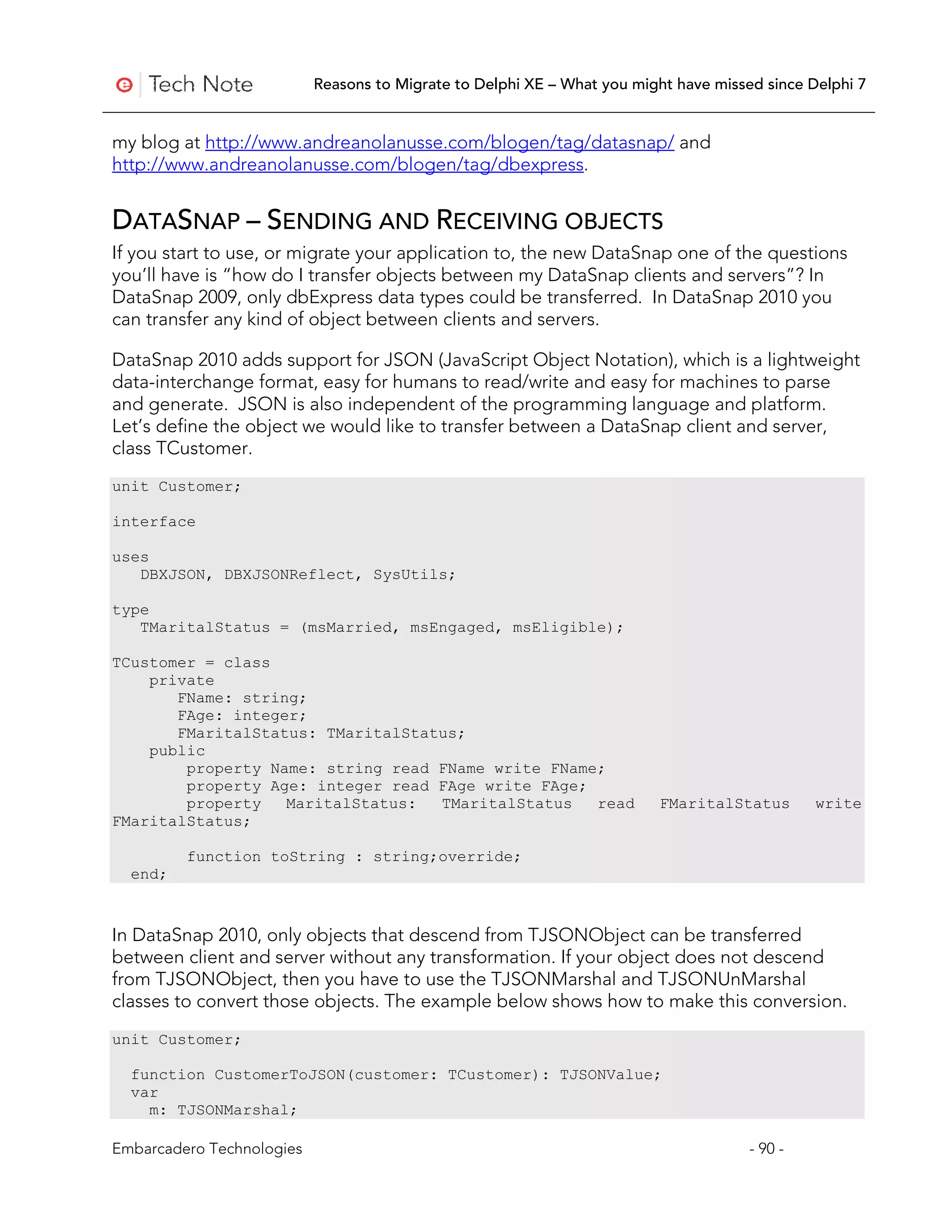 Reasons to Migrate to Delphi XE – What you might have missed since Delphi 7


my blog at http://www.andreanolanusse.com/blogen/tag/datasnap/ and
http://www.andreanolanusse.com/blogen/tag/dbexpress.


DATASNAP – SENDING AND RECEIVING OBJECTS
If you start to use, or migrate your application to, the new DataSnap one of the questions
you’ll have is “how do I transfer objects between my DataSnap clients and servers”? In
DataSnap 2009, only dbExpress data types could be transferred. In DataSnap 2010 you
can transfer any kind of object between clients and servers.

DataSnap 2010 adds support for JSON (JavaScript Object Notation), which is a lightweight
data-interchange format, easy for humans to read/write and easy for machines to parse
and generate. JSON is also independent of the programming language and platform.
Let’s define the object we would like to transfer between a DataSnap client and server,
class TCustomer.
unit Customer;

interface

uses
   DBXJSON, DBXJSONReflect, SysUtils;

type
   TMaritalStatus = (msMarried, msEngaged, msEligible);

TCustomer = class
    private
       FName: string;
       FAge: integer;
       FMaritalStatus: TMaritalStatus;
    public
        property Name: string read FName write FName;
        property Age: integer read FAge write FAge;
        property   MaritalStatus:  TMaritalStatus   read                 FMaritalStatus        write
FMaritalStatus;

         function toString : string;override;
  end;



In DataSnap 2010, only objects that descend from TJSONObject can be transferred
between client and server without any transformation. If your object does not descend
from TJSONObject, then you have to use the TJSONMarshal and TJSONUnMarshal
classes to convert those objects. The example below shows how to make this conversion.
unit Customer;

  function CustomerToJSON(customer: TCustomer): TJSONValue;
  var
    m: TJSONMarshal;

Embarcadero Technologies                                                              - 90 -
 