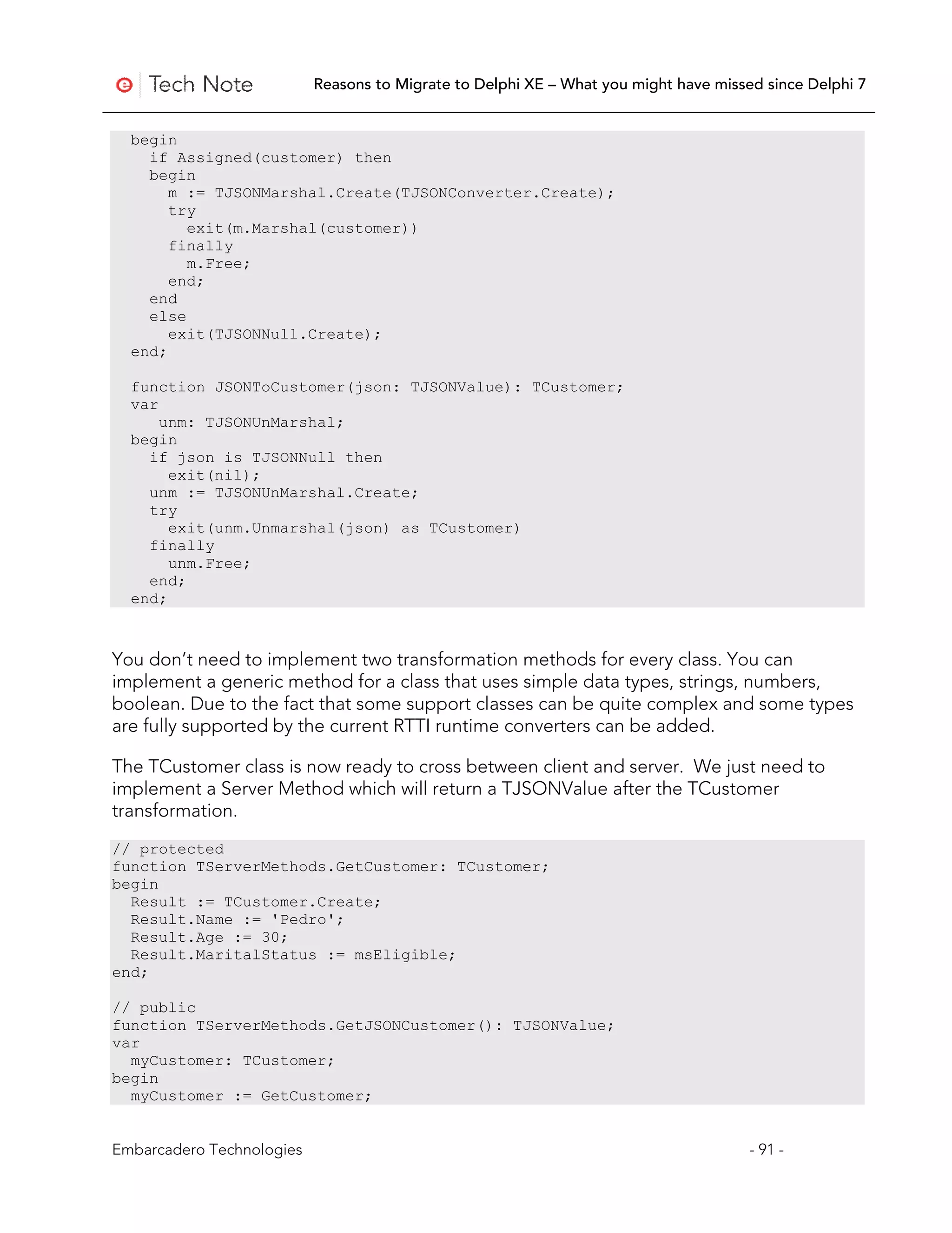 Reasons to Migrate to Delphi XE – What you might have missed since Delphi 7


  begin
    if Assigned(customer) then
    begin
       m := TJSONMarshal.Create(TJSONConverter.Create);
       try
         exit(m.Marshal(customer))
       finally
         m.Free;
       end;
    end
    else
       exit(TJSONNull.Create);
  end;

  function JSONToCustomer(json: TJSONValue): TCustomer;
  var
      unm: TJSONUnMarshal;
  begin
    if json is TJSONNull then
       exit(nil);
    unm := TJSONUnMarshal.Create;
    try
       exit(unm.Unmarshal(json) as TCustomer)
    finally
       unm.Free;
    end;
  end;



You don’t need to implement two transformation methods for every class. You can
implement a generic method for a class that uses simple data types, strings, numbers,
boolean. Due to the fact that some support classes can be quite complex and some types
are fully supported by the current RTTI runtime converters can be added.

The TCustomer class is now ready to cross between client and server. We just need to
implement a Server Method which will return a TJSONValue after the TCustomer
transformation.
// protected
function TServerMethods.GetCustomer: TCustomer;
begin
  Result := TCustomer.Create;
  Result.Name := 'Pedro';
  Result.Age := 30;
  Result.MaritalStatus := msEligible;
end;

// public
function TServerMethods.GetJSONCustomer(): TJSONValue;
var
  myCustomer: TCustomer;
begin
  myCustomer := GetCustomer;


Embarcadero Technologies                                                              - 91 -
 
