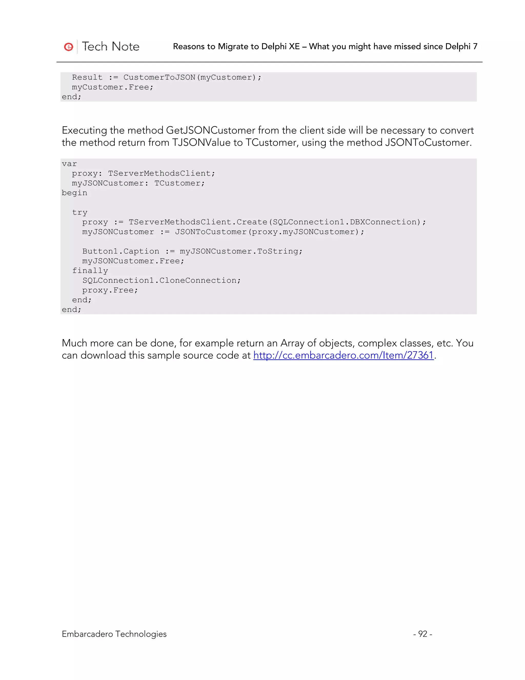 Reasons to Migrate to Delphi XE – What you might have missed since Delphi 7


  Result := CustomerToJSON(myCustomer);
  myCustomer.Free;
end;



Executing the method GetJSONCustomer from the client side will be necessary to convert
the method return from TJSONValue to TCustomer, using the method JSONToCustomer.
var
  proxy: TServerMethodsClient;
  myJSONCustomer: TCustomer;
begin

  try
    proxy := TServerMethodsClient.Create(SQLConnection1.DBXConnection);
    myJSONCustomer := JSONToCustomer(proxy.myJSONCustomer);

     Button1.Caption := myJSONCustomer.ToString;
     myJSONCustomer.Free;
  finally
     SQLConnection1.CloneConnection;
     proxy.Free;
  end;
end;



Much more can be done, for example return an Array of objects, complex classes, etc. You
can download this sample source code at http://cc.embarcadero.com/Item/27361.




Embarcadero Technologies                                                              - 92 -
 