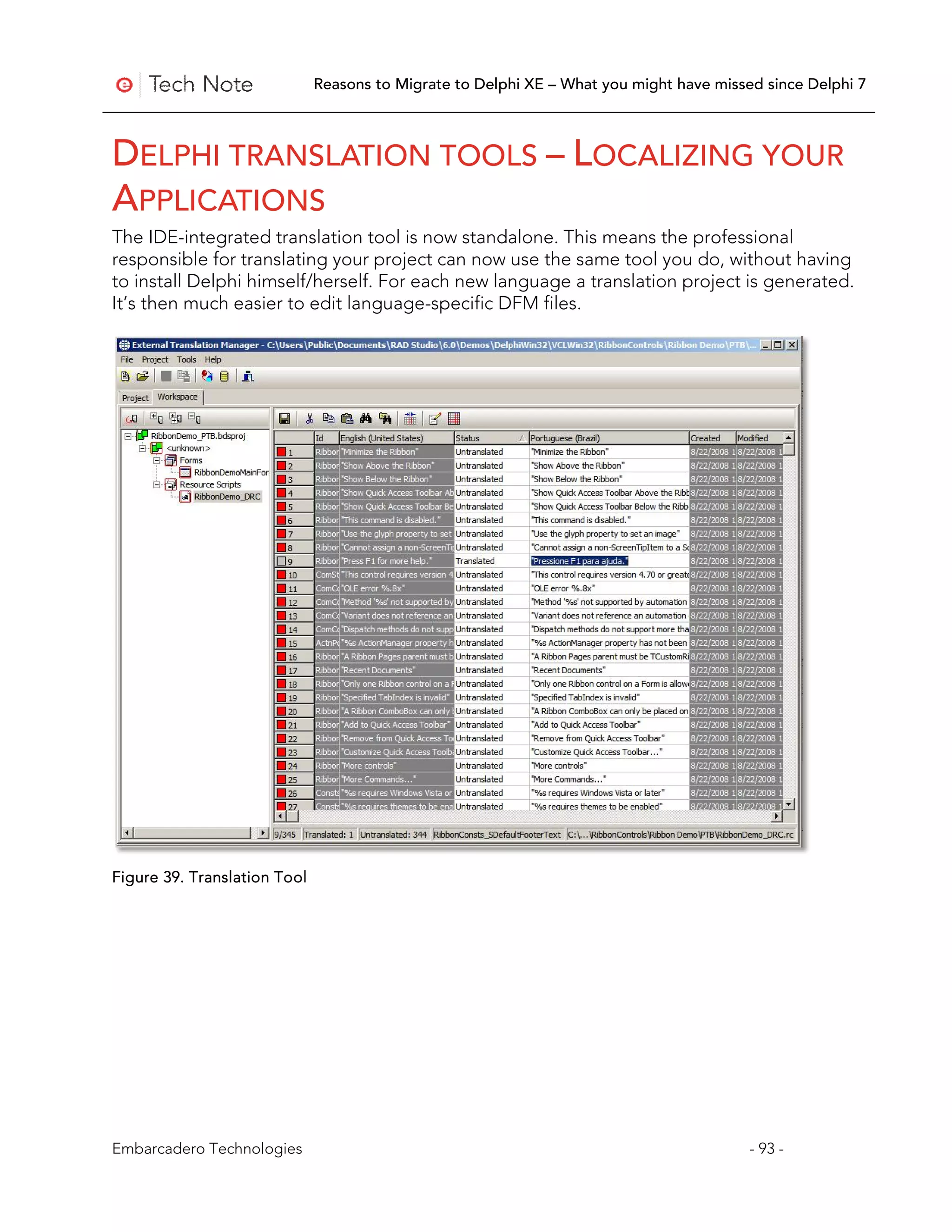 Reasons to Migrate to Delphi XE – What you might have missed since Delphi 7



DELPHI TRANSLATION TOOLS – LOCALIZING YOUR
APPLICATIONS
The IDE-integrated translation tool is now standalone. This means the professional
responsible for translating your project can now use the same tool you do, without having
to install Delphi himself/herself. For each new language a translation project is generated.
It’s then much easier to edit language-specific DFM files.




Figure 39. Translation Tool




Embarcadero Technologies                                                                 - 93 -
 