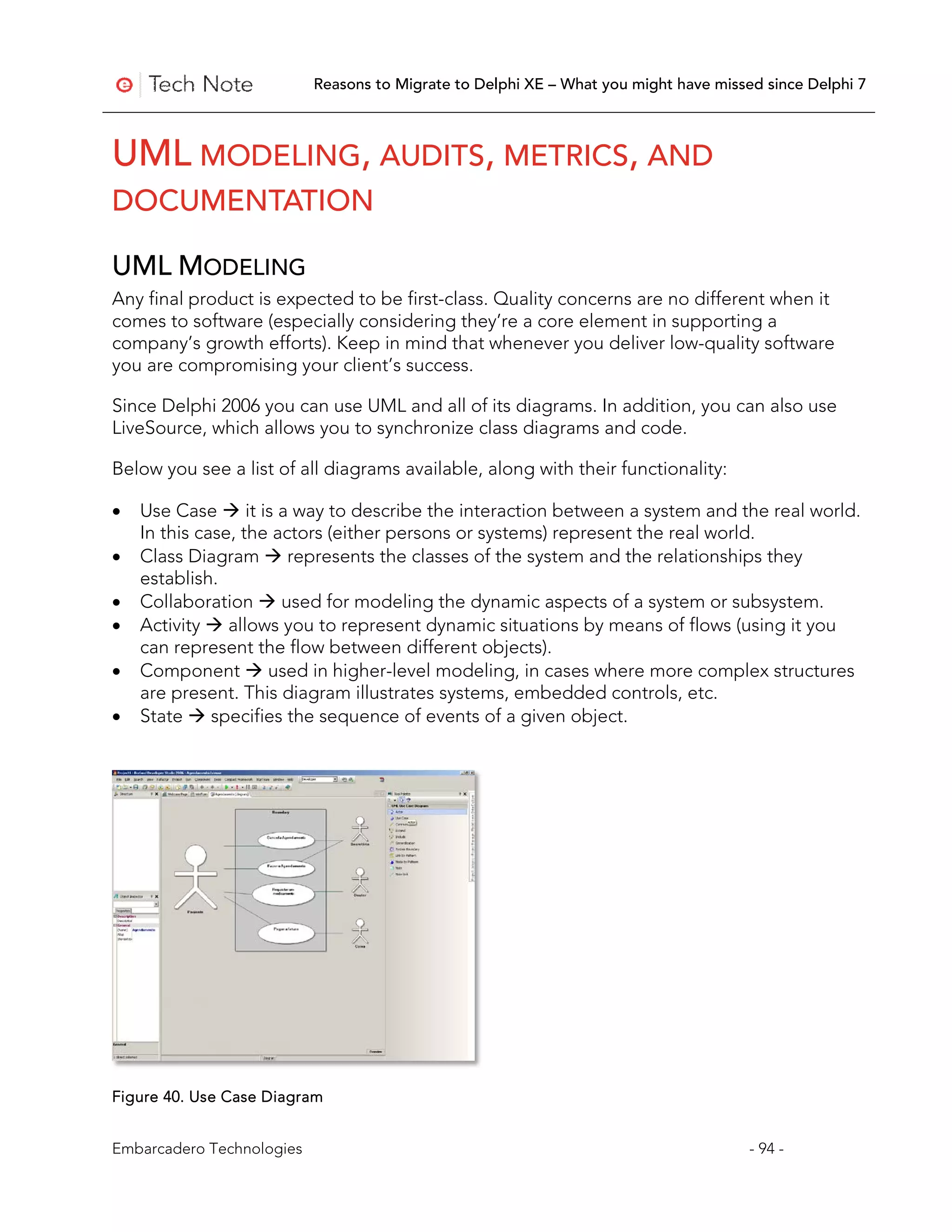 Reasons to Migrate to Delphi XE – What you might have missed since Delphi 7



UML MODELING, AUDITS, METRICS, AND
DOCUMENTATION

UML MODELING
Any final product is expected to be first-class. Quality concerns are no different when it
comes to software (especially considering they’re a core element in supporting a
company’s growth efforts). Keep in mind that whenever you deliver low-quality software
you are compromising your client’s success.

Since Delphi 2006 you can use UML and all of its diagrams. In addition, you can also use
LiveSource, which allows you to synchronize class diagrams and code.

Below you see a list of all diagrams available, along with their functionality:

•   Use Case  it is a way to describe the interaction between a system and the real world.
    In this case, the actors (either persons or systems) represent the real world.
•   Class Diagram  represents the classes of the system and the relationships they
    establish.
•   Collaboration  used for modeling the dynamic aspects of a system or subsystem.
•   Activity  allows you to represent dynamic situations by means of flows (using it you
    can represent the flow between different objects).
•   Component  used in higher-level modeling, in cases where more complex structures
    are present. This diagram illustrates systems, embedded controls, etc.
•   State  specifies the sequence of events of a given object.




Figure 40. Use Case Diagram


Embarcadero Technologies                                                              - 94 -
 