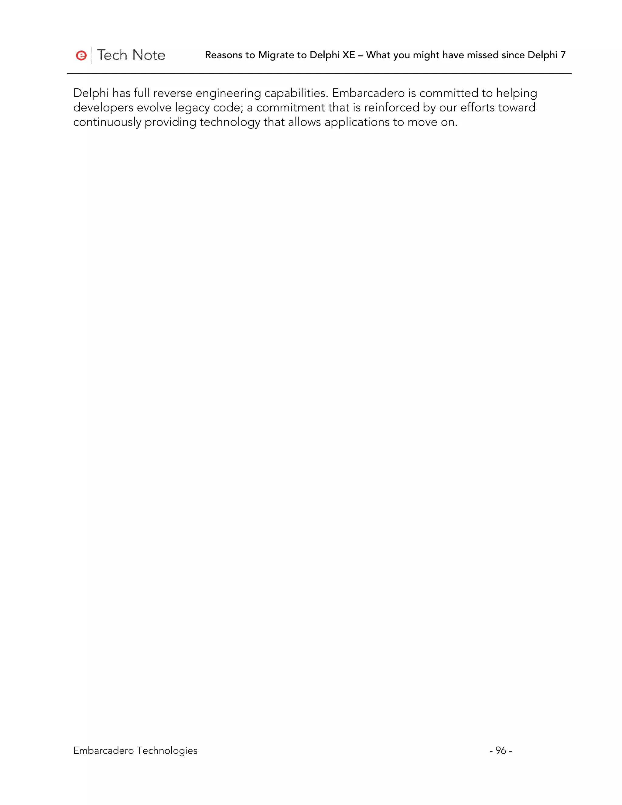 Reasons to Migrate to Delphi XE – What you might have missed since Delphi 7


Delphi has full reverse engineering capabilities. Embarcadero is committed to helping
developers evolve legacy code; a commitment that is reinforced by our efforts toward
continuously providing technology that allows applications to move on.




Embarcadero Technologies                                                              - 96 -
 