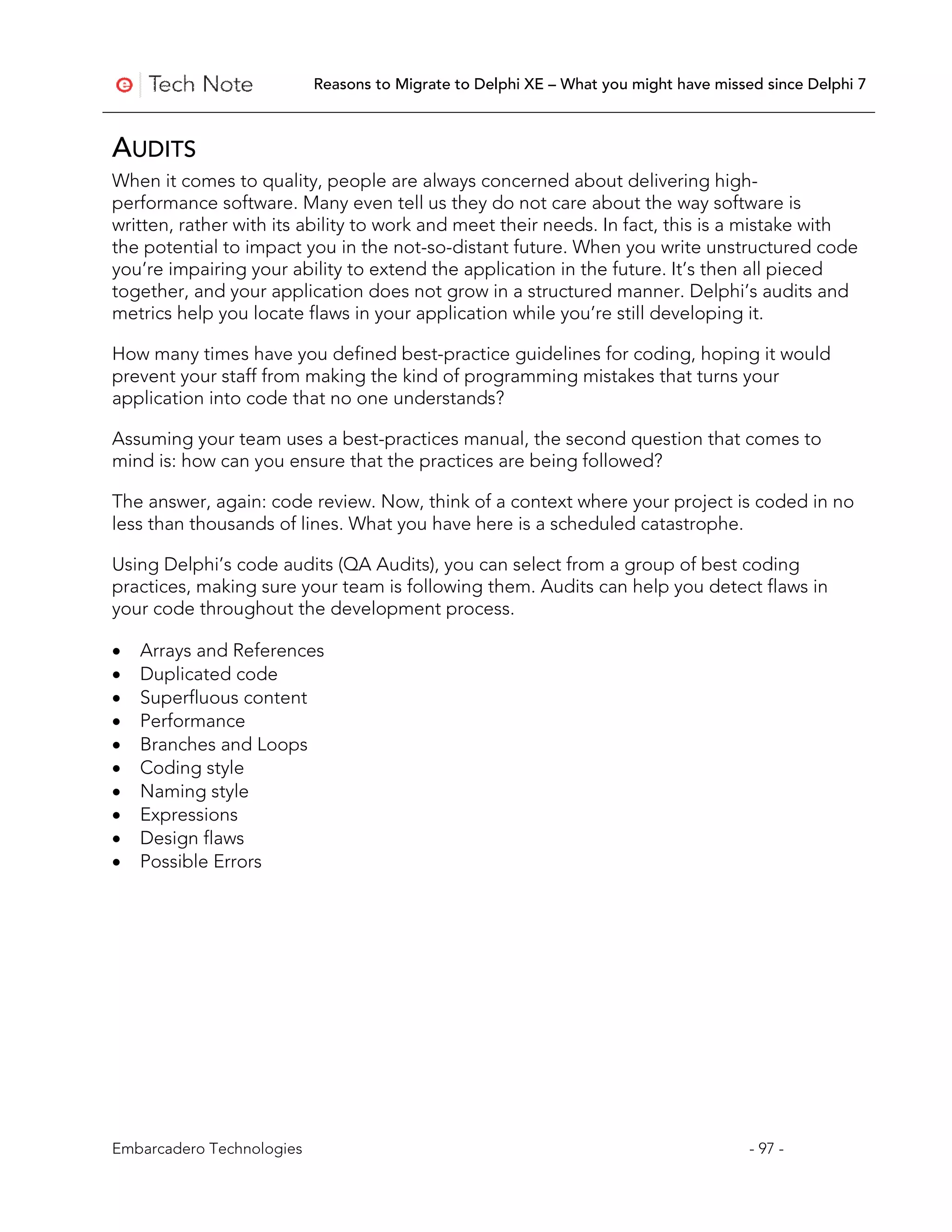 Reasons to Migrate to Delphi XE – What you might have missed since Delphi 7



AUDITS
When it comes to quality, people are always concerned about delivering high-
performance software. Many even tell us they do not care about the way software is
written, rather with its ability to work and meet their needs. In fact, this is a mistake with
the potential to impact you in the not-so-distant future. When you write unstructured code
you’re impairing your ability to extend the application in the future. It’s then all pieced
together, and your application does not grow in a structured manner. Delphi’s audits and
metrics help you locate flaws in your application while you’re still developing it.

How many times have you defined best-practice guidelines for coding, hoping it would
prevent your staff from making the kind of programming mistakes that turns your
application into code that no one understands?

Assuming your team uses a best-practices manual, the second question that comes to
mind is: how can you ensure that the practices are being followed?

The answer, again: code review. Now, think of a context where your project is coded in no
less than thousands of lines. What you have here is a scheduled catastrophe.

Using Delphi’s code audits (QA Audits), you can select from a group of best coding
practices, making sure your team is following them. Audits can help you detect flaws in
your code throughout the development process.

•   Arrays and References
•   Duplicated code
•   Superfluous content
•   Performance
•   Branches and Loops
•   Coding style
•   Naming style
•   Expressions
•   Design flaws
•   Possible Errors




Embarcadero Technologies                                                              - 97 -
 