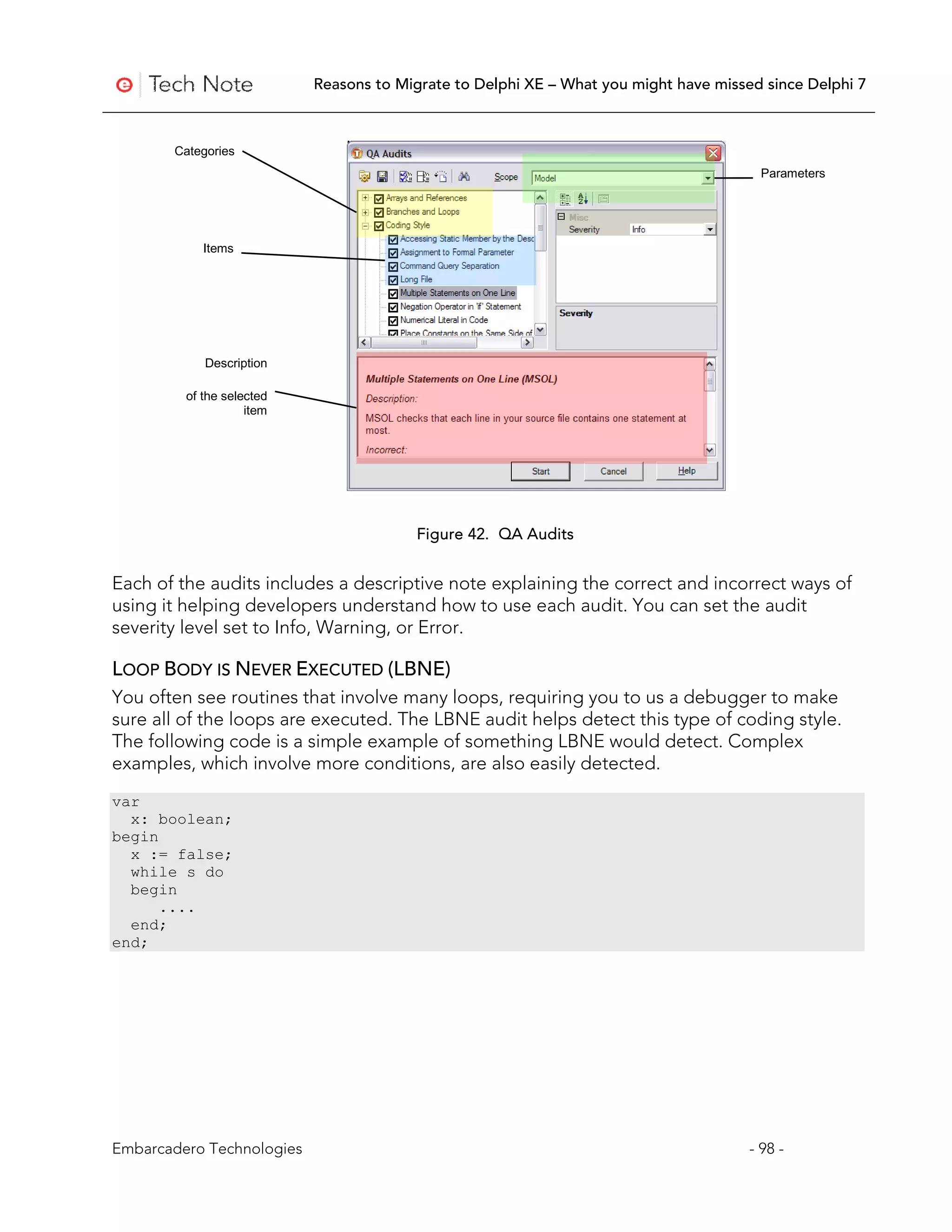 Reasons to Migrate to Delphi XE – What you might have missed since Delphi 7



       Categories
                                                                                        Parameters




            Items




            Description

         of the selected
                    item




                                         Figure 42. QA Audits


Each of the audits includes a descriptive note explaining the correct and incorrect ways of
using it helping developers understand how to use each audit. You can set the audit
severity level set to Info, Warning, or Error.

LOOP BODY IS NEVER EXECUTED (LBNE)
You often see routines that involve many loops, requiring you to us a debugger to make
sure all of the loops are executed. The LBNE audit helps detect this type of coding style.
The following code is a simple example of something LBNE would detect. Complex
examples, which involve more conditions, are also easily detected.
var
  x: boolean;
begin
  x := false;
  while s do
  begin
      ....
  end;
end;




Embarcadero Technologies                                                              - 98 -
 